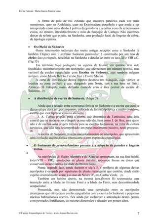 Tavira Fenícia - Maria Garcia Pereira Maia
© Campo Arqueológico de Tavira - www.ArqueoTavira.com 7
A forma de pele de boi esticada que encontra paralelos cada vez mais
numerosos, quer na Andaluzia, quer na Extremadura espanhola e que tende a ser
interpretada como uma alusão à prática da ganadaria e a cultos com ela relacionados
evoca, no entanto, irresistivelmente o mito da fundação de Cartago. Não queremos
deixar de referir que existiu, na Sardenha, uma produção local de lingotes de cobre,
de tipologia cipriota.
• Os Obeloi do Sudoeste
Outro testemunho indirecto das muito antigas relações entre a Sardenha (e
também Chipre) com o extremo Sudoeste peninsular, é constituída por um tipo de
obelos dito português, recolhido na Sardenha e datado de entre os secs.XI e VIII a.C.
(Fig.15)
Em território hoje português, os espetos de bronze em questão têm sido
recolhidos maioritariamente em necrópoles que ofereceram um número restrito, mas
variável de estelas epigrafadas com Escrita do Sudoeste, mas também nalguns
habitats, como Monte Beirão, Fernão Vaz e Castro Marim.
A carta de distribuição destes espetos desenha um triângulo, cujo vértice se
localiza na zona de Faro e que, alargando para Norte, tem a sua base no Baixo
Alentejo. O triângulo assim definido coincide com a área central da escrita do
Sudoeste. (7)
• A distribuição da escrita do Sudoeste. (Mapa 3)
Ainda que a relação entre a presença fenícia no Sudoeste e a escrita que aqui se
desenvolveu deva ser, por enquanto, colocada de forma hipotética e muito cautelosa,
é certo que esta hipótese é muito aliciante.
J. A. Correa propõe, para a escrita que denomina de Tartéssica, uma área
central que se inscreve no triângulo acima referido, bem como J. de Hoz, para quem
não é de excluir uma origem fenícia para as escritas hispânicas, na zona da cultura
tartéssica, que não terá desempenhado um papel meramente passivo, neste processo.
(8)
A escrita do Sudoeste provem maioritariamente de necrópoles, que apresentam
uma evolução arquitectónica interessante e com expressão cronológica.
• O fenómeno do proto-urbanismo precoce e a adopção de paredes e ângulos
rectos.
•
As necrópoles do Baixo Alentejo e do Algarve apresentam, na sua fase inicial
(sécs.VIII – VII), tumulações de planta circular, rodeando fossas ou cistas que
conservam características da Idade do Bronze local.
Numa segunda fase, ainda durante o séc.VII, a periferia de algumas destas
necrópoles é ocupada por sepulturas de planta rectangular que contêm, desde então
espólio orientalizante, como é o caso de Neves IV, em Castro Verde. (9)
Também um habitat aberto, na mesma área,(Neves II) testemunha uma
transição entre a Idade do Bronze Final e a Idade do Ferro, sem descontinuidade
ocupacional.
Presumida, mas não demonstrada uma correlação entre as necrópoles
alentejanas que ofereceram estelas epigrafadas com a escrita do Sudoeste e pequenos
núcleos habitacionais abertos, fica ainda por esclarecer a articulação destes pontos
com povoados fortificados, de maiores dimensões e situados em pontos altos.
 