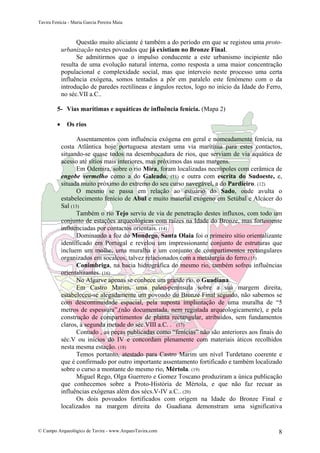 Tavira Fenícia - Maria Garcia Pereira Maia
© Campo Arqueológico de Tavira - www.ArqueoTavira.com 8
Questão muito aliciante é também a do período em que se registou uma proto-
urbanização nestes povoados que já existiam no Bronze Final.
Se admitirmos que o impulso conducente a este urbanismo incipiente não
resulta de uma evolução natural interna, como resposta a uma maior concentração
populacional e complexidade social, mas que interveio neste processo uma certa
influência exógena, somos tentados a pôr em paralelo este fenómeno com o da
introdução de paredes rectilíneas e ângulos rectos, logo no início da Idade do Ferro,
no séc.VII a.C..
5- Vias marítimas e aquáticas de influência fenícia. (Mapa 2)
• Os rios
Assentamentos com influência exógena em geral e nomeadamente fenícia, na
costa Atlântica hoje portuguesa atestam uma via marítima para estes contactos,
situando-se quase todos na desembocadura de rios, que serviam de via aquática de
acesso até sítios mais interiores, mas próximos das suas margens.
Em Odemira, sobre o rio Mira, foram localizadas necrópoles com cerâmica de
engobe vermelho como a do Galeado, (11) e outra com escrita do Sudoeste, e,
situada muito próximo do extremo do seu curso navegável, a do Pardieiro. (12)
O mesmo se passa em relação ao estuário do Sado, onde avulta o
estabelecimento fenício de Abul e muito material exógeno em Setúbal e Alcácer do
Sal (13)
Também o rio Tejo serviu de via de penetração destes influxos, com todo um
conjunto de estações arqueológicas com raízes na Idade do Bronze, mas fortemente
influenciadas por contactos orientais. (14)
Dominando a foz do Mondego, Santa Olaia foi o primeiro sítio orientalizante
identificado em Portugal e revelou um impressionante conjunto de estruturas que
incluem um molhe, uma muralha e um conjunto de compartimentos rectangulares
organizados em socalcos, talvez relacionados com a metalurgia do ferro.(15)
Conimbriga, na bacia hidrográfica do mesmo rio, também sofreu influências
orientalizantes. (16)
No Algarve apenas se conhece um grande rio, o Guadiana.
Em Castro Marim, uma paleo-península sobre a sua margem direita,
estabeleceu-se alegadamente um povoado do Bronze Final seguido, não sabemos se
com descontinuidade espacial, pela suposta implantação de uma muralha de “5
metros de espessura”,(não documentada, nem registada arqueologicamente), e pela
construção de compartimentos de planta rectangular, atribuídos, sem fundamentos
claros, à segunda metade do séc.VIII a.C. . (17)
Contudo , as peças publicadas como “fenícias” não são anteriores aos finais do
séc.V ou inícios do IV e concordam plenamente com materiais áticos recolhidos
nesta mesma estação. (18)
Temos portanto, atestado para Castro Marim um nível Turdetano coerente e
que é confirmado por outro importante assentamento fortificado e também localizado
sobre o curso a montante do mesmo rio, Mértola. (19)
Miguel Rego, Olga Guerrero e Gomez Toscano produziram a única publicação
que conhecemos sobre a Proto-História de Mértola, e que não faz recuar as
influências exógenas além dos sécs.V-IV a.C.. (20)
Os dois povoados fortificados com origem na Idade do Bronze Final e
localizados na margem direita do Guadiana demonstram uma significativa
 