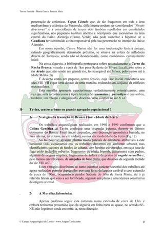 Tavira Fenícia - Maria Garcia Pereira Maia
© Campo Arqueológico de Tavira - www.ArqueoTavira.com 9
penetração de cerâmicas, Copas Cástulo que, de tão frequentes em toda a área
mediterrânea e atlântica da Península, dificilmente podem ser considerados “fósseis
directores” e a coincidência de terem sido também recolhidos em quantidades
significativas, nos pequenos habitats abertos e necrópoles que escavámos na área
central do Baixo Alentejo (Castro Verde) não pode sustentar a hipótese de o
Guadiana ter constituído a rota responsável pela sua penetração no interior do Baixo
Alentejo.
Em nossa opinião, Castro Marim não foi uma implantação fenícia porque,
estando geograficamente demasiado próximo, se situava na esfera de influência
directa de Tartessos, sendo não só desnecessária, como económico- culturalmente
inútil.
Na costa algarvia, a bibliografia portuguesa refere reiteradamente o Cerro da
Rocha Branca, situado a cerca de 1km para Ocidente de Silves. Localiza-se sobre o
rio Arade que, não sendo um grande rio, foi navegável até Silves, pelo menos até à
Idade Média.(21)
É descrito como um pequeno centro fenício, cuja fase inicial remontaria aos
sécs.VIII-VII e que seria dotado de uma muralha, rodeando um conjunto de edifícios
rectangulares.
Esta muralha apresenta características verdadeiramente orientalizantes, uma
vez que nela reconhecemos a típica técnica de casamatas e passadiços e que sofreu,
também, um reforço e alargamento, descrito como anterior ao séc.V a.C..
II- Tavira, centro urbano ou grande agregado populacional ?
1- Vestígios da transição do Bronze Final - Idade do Ferro.
Os trabalhos arqueológicos realizados em 1998 e 1999 confirmam que a
Colina Genética de Tavira conheceu uma ocupação extensa, durante os últimos
momentos do Bronze Final (taças carenadas, com decoração geométrica brunida, na
face interna, na externa, ou em ambas), ou nos inícios da Idade do Ferro.(Fig.17)
Só foi possível levantar plantas muito parciais de estruturas atribuíveis a este
horizonte (não esqueçamos que os trabalhos decorrem em ambiente urbano), mas
identificámos sectores de fundos de cabana, com lareiras estruturadas, em cuja base de
fogo estão incluídos robustos fragmentos de olaria brunida, juntamente com pedras,
algumas de origem eruptiva, fragmentos de ânfora e de pratos de engobe vermelho e,
pelo menos em três casos, de ampolas de base plana, que datamos da segunda metade
do séc.VIII a.C..
Estes vestígios distribuem-se, tanto quanto o carácter sectorial dos trabalhos até
agora realizados permite depreender, por uma faixa de largura variável e com extensão
de cerca de 100m., ocupando o pendor Sudeste do Alto de Santa Maria, até à já
referida falésia que veio a ser fortificada, segundo um plano e uma técnica construtiva
de origem oriental.
. 2- A Muralha Salomónica.
Apenas pudémos seguir esta estrutura numa extensão de cerca de 13m. e
embora tenhamos presumido que ela seguiria em linha recta ou quase, no sentido SE-
NE, não lográmos ainda encontrá-la, nesta direcção.
 