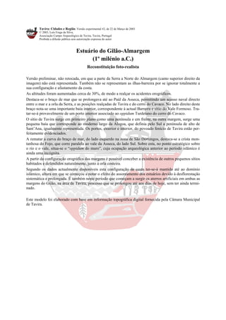 Tavira: Cidades e Região. Versão experimental #2, de 22 de Março de 2003
© 2003, Luís Fraga da Silva,
Associação Campo Arqueológico de Tavira, Tavira, Portugal
Proibida a difusão pública sem autorização expressa do autor
Estuário do Gilão-Almargem
(1º milénio a.C.)
Reconstituição foto-realista
Versão preliminar, não retocada, em que a parte da Serra a Norte do Almargem (canto superior direito da
imagem) não está representada. Também não se representam as ilhas-barreira por se ignorar totalmente a
sua configuração e afastamento da costa.
As altitudes foram aumentadas cerca de 30%, de modo a realçar os acidentes orográficos.
Destaca-se o braço de mar que se prolongava até ao Paúl da Asseca, permitindo um acesso naval directo
entre o mar e a orla da Serra, e as posições realçadas de Tavira e do cerro do Cavaco. No lado direito deste
braço nota-se uma importante baía interior, correspondente à actual Barreira e sítio do Vale Formoso. Tra-
tar-se-á provavelmente de um porto interior associado ao oppidum Turdetano do cerro do Cavaco.
O sítio de Tavira surge em primeiro plano como uma península e em frente, na outra margem, surge uma
pequena baía que corresponde ao moderno largo da Alagoa, que definia pelo Sul a península de alto de
Sant’Ana, igualmente representada. Os portos, exterior e interior, do povoado fenício de Tavira estão per-
feitamente evidenciados.
A rematar a curva do braço de mar, do lado esquerdo na zona de São Domingos, destaca-se a crista mon-
tanhosa do Fojo, que corre paralela ao vale da Asseca, do lado Sul. Sobre esta, no ponto estratégico sobre
o rio e o vale, situa-se o “oppidum do muro”, cuja ocupação arqueológica anterior ao período islâmico é
ainda uma incógnita.
A partir da configuração orográfica das margens é possível conceber a existência de outros pequenos sítios
habitados e defendidos naturalmente, junto à orla costeira.
Segundo os dados actualmente disponíveis esta configuração de costa ter-se-á mantido até ao domínio
islâmico, altura em que se começou a notar o efeito do assoreamento dos estuários devido à desflorestação
sistemática e prolongada. É também neste período que começam a surgir os aterros artificiais em ambas as
margens do Gilão, na área de Tavira, processo que se prolongou até aos dias de hoje, sem ter ainda termi-
nado.
Este modelo foi elaborado com base em informação topográfica digital fornecida pela Câmara Municipal
de Tavira.
 
