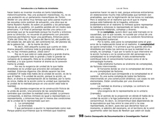 Introducción a La Poética de Aristóteles

Luis de TAvira

hacer teatro es inventar mundos en tanto totalidades,
metonímicamente. Hay una acotación maravillosa; no, no es
una acotación es un parlamento maravillosos de Torton
Weiller en una obrita muy famosa que solía usarse mucho en
las escuelas como exámen de actuación, una obra que se
llama Nuestro Pueblo. Es sobre un pueblito y los personajes
típicos de un pueblito. Un pueblito perdido ahí en medio este
americano. Y al final el personaje escribe una carta a un
personaje que se ha ausentado porque ha muerto y entonces
pone su dirección, no recuerdo el parlamento con precisión
entonces permítanme hacer una paráfrasis, Entonces pone:
“Calle del Olmo No. 24. Cuadra del Barrio tal, del pueblo tal,
del estado tal, del país tal, del continente tal, del planeta tal,
de la galaxia tal, … de la mente de dios.”
Es decir, éste pequeño suceso que cuento en éste
drama pequeño contiene toda la grandeza del cosmos, y si
no, no hay mímesis poética. ¿Está claro?
Eso es lo que está en cada pequeño o grande drama.
Lo pequeño contiene todo lo grande y todo lo grande se
compone de lo pequeño. Esta es la unidad que llamamos
realidad, y lo que quiere mostrar el drama es la conexión
trama la unidad.
Por eso la exigencia de unidad de la que habla
Aristóteles es la unidad que proviene del concepto de
realidad. Entonces díganme ¿De dónde sacaron las tres
unidades? El nada más habla de la unidad de acción, es de lo
que él habla. Y la unidad de acción, porque la acción, es
decir, el drama es representación de la realidad, por lo tanto
es única. Habla de la acción como la unidad que representa
la unidad de la realidad porque en una acción está toda la
realidad.
Esto plantea exigencias en la construcción ficticia de
la unida de acción. Una proviene de las características
centrales que conciben la realidad como unidad. Lo primero
corresponde, si dijimos mímesis es igual a representado y a
representante, y entonces hay por lo menos dos condiciones
de la unidad de lo representado que son:
1. La complejidad
2. La diversidad.
Y que pertenecen a asumir lo representado como real.
Porque podría ocurrírsenos que la mímesis que nosotros

queremos hacer no sea lo real, porque entonces entraríamos
en elaboraciones mucho más sofisticadas que también son
analizables, que son la legitimación de los tonos no realistas.
Pero si estamos en el realismo que es el que le imprta
porque está hablando de la tragedia, entonces
evidentemente en el realismo la mímesis quiere representar
la realidad y entonces lo representado en tanto real es,
mínimamente hablando, complejo y diverso.
Si es complejo, quiere decir que está tramado en la
causalidad, que lo que sucede, no sucede por virtud de una
sola causa, sino que intervienen en su condición fenoménica
una compejidad sustancial.
Por lo tanto, esto pone la complejidad como el gran
error de la inadecuación tonal en el realismo. A complejidad
se opone simplicidad. Y lo primero que ha querido decirnos
Aristóteles por todos los caminos es que la realidad no es
simple, es compleja. Y que por lo tanto lo que interviene en
la acción humana y en la construcción del personaje es la
complejidad no la simplicidad. A esto evidentemente
contribuye todo el conocimiento humano como el de la
antropología humana.
Todo síndrome humano es síndrome de complejidad,
de factores interviniendo.
El horizonte donde se vive la complejidad del drama
es una complejidad de factores.
La estructura que corresponde a la complejidad es el
carácter. Es una suma compleja de todos los factores
interviniendo en una construcción dinámica. Las cosas no son
elementales. Están constituidas por una diversidad
sustancial.
La realidad es diversa y compleja. Lo contrario es
elemental y simple.
Una exigencia de lo representante es lo unitario
(tramado).
Es el sentido de la proporción en dónde él habla de la
unidad de acción y la liga justamente al principio de la
verosimilitud. Es decir, la verosimilitud está dependiendo de
la equivalencia que hay entre la cosa simil y la cosa
representada, es decir, pues eso que decíamos hace un
momento, si adentro del escenario, en el territorio de lo simil
igualmente valen las leyes de Newton que valen sin duda

CODIT

98

Centro Oaxaqueño de Documentación e Investigación Teatral

 