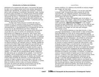 Introducción a La Poética de Aristóteles

Luis de TAvira

pertenece a la constitución del signo, a la función del signo
es decir, es un objeto propio pero cuya validez depende de
aquello que representa, de aquello que sustituye, mientras
que el arte conceptual no pretende representar nada. Cuando
la pintura está vinculada a la mímesis pues entonces puedes
tener en Botichelli la representación de la tres gracias, o el
nacimiento de Venus. Y entonces lo que está articulado en la
morfología del cuadro es la creación del símil pictórico que
quiere representar aquello representado. Y entonces ahí hay
mímesis, ese arte es mimético.
Yo digo que Frans Lizt es el inventor del cine, él
inventó el cine, el ínventó el filme en el poema sinfónico
cuando se plantea la música programática, la música como
rerpresentación, y representación de un programa tal que es
lo que hoy en día entendemos por filme. Porque los
inventores del filme han de ser los autores de la dimensión
visual del cine, que en cambio era sordomudo. Era pura
articulación de imágenes en secuencia. Esto mismo hace
Liszt en la música simplemente que no se ve. Solo que Liszt
se antecede 50 años a la existencia del filme pero si nosotros
escuchamos un poema sinfónico de Liszt, estamos asistiendo
a un filme donde se producen una secuencia prodigiosa de
imágenes sonoras, imágenes musicales. Pero por ejemplo en
un poema sinfónico, por ejemplo como el “Macefa” basado en
un poema de Víctor Hugo como programa que además es un
poema épico donde Víctor Hugo canta la aventura de éste
revolucionario ruso que estaba en aquella reuniòn y que le
llevaron a avisar que venían por él y entonces brincó por la
ventana, cayó montado en el caballo, salió corriendo con el
caballo, y el tropel de sus perseguidores detrás, hasta que
los dejó atrás por la velocidad de su caballo. Y se internó en
la estepa y ahí lo sorprende la tormenta de nieve, y sigue
cabalgando, cabalgando hasta que el caballo cae muerto y él
mismo está muriendo de inanición y ya está agonizando
cuando ve llegar a alguien que lo rescata, y que son unos
gerrilleros que lo llevan a una choza, ahí lo reponen y cuando
está en el delirio entre la vida y la muerte empieza a
escuchar los cantos del ejercito revolucionario que se ha
reunido en torno a él para retomar el movimiento
revolucionario.
Todas éstas etapas van sucediendo en las escenas del

poema sinfónico. Sí, estamos escuchando la música imagen
por imagen de todo esto.
Claro que ahí hay mímesis. Y no es que Liszt esté
imitando nada. Simplemente está creando los similes
convincentes, las imágenes sonoras convincentes que
articulan, a través de las imágenes, toda la secuenciadel
poema épico de Victor Hugo.
Porque ya utilicé otra palabra que no es signo, ni
tampoco símil, dije imagen. ¿Qué cosa es una imagen? Una
imagen sonora, una imagen fonética, una imagen visual, o
como queramos. ¿Qué es una imagen? Y una imagen
siempre es algo trasparente. Una imagen es una cosa tal que
trasparenta en ella a la otra, eso es lo que es una imagen.
Por lo tanto una imagen es una cosa que consigue
representar a otra.
En la música absoluta no hay ésta función, ni ésta
voluntad representativa, ni ésta función ni ésta consecución.
Decía Mendelson en favor de la música absoluta cuando
escribe una serie de canciones sin palabras contrastando con
aquella tradición prodigiosa de Schubert, que en su brevísima
y prodigiosa vida de compositor y de artista ha compuesto
más de 900 canciones, de 900 leaders, en donde hay un
intento de hermanar la música a la poesía a través del canto,
en donde la música intenta a través del instrumento y del
lenguaje musical llegar a su plenitud en el sonido que más
puramente aspira la música, porque toda la música es
nostalgía de la voz humana. Por eso en el leader de Schubert
vemos esa construcción prodigiosa de hermanamiento entre
poesía y música, que no siempre es parejo, casi siempre
Schubert es superior a los poetas, no siempre, no todas las
veces a veces es Goethe el poeta que le hace la letra a la
canción, o Heiner o otro gran poeta, pero muchas otras veces
son sus amigochos que eran bastante mediocres como
poetas. Y en todo caso probablemente en la difusión del
mundo poético de Goethe, Goethe está en una deuda muy
grande con Shubert. ¿Cuántos alemanes o pertenecientes a
ese mundo germánico, capaz de disfrutar de la fonética
germánica del poema de Goethe, han tenido acceso a ese
mundo poético precisamente por virtud de la música de
Schubert?

CODIT

Centro Oaxaqueño de Documentación e Investigación Teatral
100

 