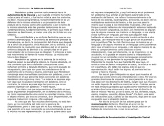 Introducción a La Poética de Aristóteles

Luis de Tavira

Mendelson quiere caminar radicalmente hacia la
autonomía de la música y aun cuando el mismo ha hecho
música para el teatro, y ha hecho música para los oratorios,
es decir, música programática, fundamentalmente él es un
defensor de la música absoluta o un propositor de ésta
postura de la música como arte autónomo y por lo tanto de
la música absoluta ante las grandes tentaciones de sus
contemporáneos, fundamentalmente, el primero que mete el
desorden es Beethoven, al meter una obra de Schiler en una
sinfonía.
Pero está Berliotz y su sinfonía fantástica que es una
sinfonía dramatúrgica. A la sinfonía de Berliotz le precede la
dramaturgia, es decir, la composición del drama que después
va a servir de programa, diría Muscoler, de su sinfonía. O ya
directamente la revolución que plantea Liszt en el poema
sinfónico después de Berliotz y su complicidad en el gran
teatralizador de la música que es Wagner. Y entonces a todo
ese movimiento le llaman la nueva música. La música del
futuro dice Wagner.
Mendelson es tajante en la defensa de la música
digamos según su paradigma clásico, la música absoluta, en
una corriente que van a defender compositores como
Schuman primero y después Brahams, que será acusado de
retaguatario, pero que son pues los postuladores de la
autonomía de la música y bueno, esto hace que Mendelson
componga esas maravillosas canciones sin palabras, y en el
manifesto en el que presenta éstas canciones sin palabras
Mendelson dice algo muy claro: “La música no expresa algo
tan vago que no pueda expresarse con palabras, sino al
contrario, la música expresa algo tan preciso que no es
posible expresar con palabras”. Y tiene razón.
Y con ésto cree que argumenta en el sentido en que
quizo argumentar Shopenhower, en la defensa de la música,
no como representación sino como la voluntad misma, como
el objeto mismo; por eso es universal, dice Shopenhower, no
requiere traducción ninguna. ¿Me expliqué?
Yo creo que ahí hay muchas dicersiones; no está tan
claro, yo no coincidiría del todo con la postura de
Shopenhower, pero sí creo que ahí no hay mímesis, y que en
esa posición si lo que claramente se está planteando es que
la música no sea representación. Lo que no quiere decir que
CODIT

no requiera interpretación, y aquí entramos en el problema.
Un problema muy similar al del teatro sobre todo en la
realización del teatro, me refiero fundamentalmente a la
tarea de los actores, escenógrafos, directores, es decir, de los
realizadores escénicos del teatro, a los que nos pasa lo
mismo que le pasa a los interpretes musicales. ¿Por qué?
Porque cuando hablamos de interpretación estamos hablando
de una función lungüistica, es decir, un intérprete es alguien
que de alguna manera nos traduce un lenguaje, o nos vierte
o nos ilumina un lenguaje, por eso pues alguien está
hablando en alemán y su interprete lo está vertiendo a otro
lenguaje. ¿En realidad esto es lo que pasa con el pianista y
con la partitura? No hay tal. Decimos que la música es un
lenguaje y de alguna manera es un lenguaje como podríamos
decir que el teatro es un lenguaje, y de alguna manera lo es.
Pero su comportamiento como creación o como
interpretación, mas estrictamente, no es lingüístico; ni la
actuación, ni la puesta en escena como la interpretación
musical no se comportan como los lenguajes propiamente
lingüísticos, si me permiten la expresión. Para poder
interpretar la música hay que hacerla. De aquí que, en
música como en teatro interpretar es crear, la música no está
en la partitura, ahí están los signos, ésto si que es
representación. Aquí están los signos, el pianista lee los
signos y hace la música.
Por eso el gran intérprete es aquel que muestra el
abismo que existe entre una interpretación y otra. Por eso los
grandes directores de orquesta, un poco parecido a lo que
nos pasa con los directores de teatro, exigen que sus músicos
no estén leyendo la partitura mientras tocan. Cuántas veces
en esos ensayos grabados que queda como testimonio de los
grandes directores oímos una y otra vez que el director le
dice al músico “No lea, ya se la sabe, no lea, olvídese, toque,
sienta, imagine, conecte, déjese llevar”. Es decir, una serie
de indicaciones que, cuando yo las escucho, digo pero es que
es igualito que la dirección teatral.
Por eso la dirección de los actores pasa por la
memorización del texto. Mientras el actor no ha
memorizado el texto no hay nada que hacer, está en un
trabajo de mnemotecnia, y eso no es actuar.
Centro Oaxaqueño de Documentación e Investigación Teatral
101

 