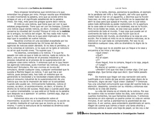 Introducción a La Poética de Aristóteles

Luis de Tavira

Para empezar tendríamos que remitirnos a lo que
entendían los griegos por mito. Porque resulta que Aristóteles
no está inventando la palabra, sino que ya existe entre los
griegos el uso y el significado establecido de la palabra
mitos. Sin más, mito para los griegos quiere decir noticia.
El mito es una noticia, que tiene que ver con lo que
estabas preguntando. Tiene que ver con los tiempos. Cuando
una noticia sigue siendo noticia, es decir, novedad. ¿Cómo se
conserva la novedad del mundo? Porque el mito es la noticia
de lo antigüo, la noticia del origen. No hay nada más nuevo
que lo más remoto. Esto es lo que está implicado en mito. He
aquí que lo sucedido se vuelve noticia.
Nosotros vivimos en una sociedad avasallada por los
noticieros. Permanentemente las 24 horas del día las
agencias de noticias están dándole. Si no lees el periódico, si
no te conectas al noticiero, si no oyes en la radio el noticiero
no sé en qué mundo vives. “Ya supiste que…”.
Ya estamos, conectados a la noticia. Y lo que ha
pasado con esto es que si todo es noticia, nada es noticia. Es
decir, una vez más caímos en el proceso industrial y el
proceso industrial es el proceso de la superproducción de
cualquier cosa como noticia. Y entonces qué es lo que hacen
las agencias noticiosas, pues inventan las noticias. ¿Cómo se
llama eso? Simulacro. Por eso vivimos en la era del
simulacro, donde cualquier cosa, cualquier ventosidad que le
suceda a Martita Sagún es noticia. Y por qué iba a ser
noticia, pues porque esto, hay todo un sistema que va
generando la necesidad y la necesidad creada sobre todo,
para el consumo industrial de la superproducción de una
noticia que nos da la impresión de estar en la actualidad.
Cuando sólo puede ser, mímicamente hablando, noticia el
suceso, es decir, el acontecimiento; es decir, el drama. El
drama es la noticia del suceso. Pasó algo y cuando pasó algo
se vuelve irremediable. Lo que está en el fondo es la palabra
que después va a aparecer: el cambio. Cambió algo, algo ya
no es lo mismo.
Volvemos otra vez a la meditación sobre el
movimiento: la acción no es todo el movimiento, la acción es
el cambio mediante el cual eso que se movía ya no es lo
mismo. Y como la estructura de la realidad es dinámica está
sometida al cambio.
CODIT

Por lo tanto, dijimos, poníamos la parábola, el ejemplo
de la parábola del niño y San Agustín, del niño que quería
meter todo el mar en un agujerito, y decimos que la ficción
hace eso; es más, yo digo que la ficción es la capacidad de
abrir la cosa para que quepa el mundo, con lo cual estoy
sobre todo definiendo su poder metonímico. En la apertura
de la cosa cabe el mundo en su totalidad, esa es la ficción.
Pero no es todas las cosas, es esa cosa que puede ser el
continente de todo el mundo. Y esa cosa que puede ser el
continente de todo el mundo, esa ficción que es el
acontecimiento del mundo, es dramática si la cosa es una
acción. Por lo tanto el mito no es la industria noticiosa, es la
noticia sin la cual nada es comprensible. Por eso no es
dramático cualquier cosa, sólo es dramático lo digno de la
noticia.
Yo digo que no es posible que yo llegue a la casa y
encuentre a los míos y les diga:
-¡Qué crees!-¿Qué?-Fuí al súper.
-¿Y?
-Pues llegué, hice la compra, llegué a la caja, pagué.
-¿Y luego?Me dieron el cambio y ya llegué.
-¿Perdón? Creí que nos ibas a contar algo. Creí que
pasaba algo. Que tenías algo que decir. Que había pasado
algo.
De manera que llegar con esa narración solo sería
justificada si en medio de esa acción pasó algo digno de la
narración, digno de ese “¡Qué crees! ¿Sabías?” Y entonces
hay una voluntad comunicante que exige del oyente toda su
atención; despierta, conecta con su interés y entonces ese
interés es la vida del drama.
La vida del drama es el interés de la noticia. Por eso
de nuestra vida no existen todos los días, solo existen unos
cuantos momentos, los que llamamos decisivos. Y entonces
decíamos en otro ejemplo yo podría contar mi vida en veinte
minutos. A ver vamos a plantearnos la posibilidad de ese
ejercicio. A ver vamos, para entenderlo plantémoslo en serio.
Hagan de cuenta que vamos a hacer una tarea ahorita y
entonces vamos a sacar una hoja de papel, yo les voy a dar
Centro Oaxaqueño de Documentación e Investigación Teatral
103

 