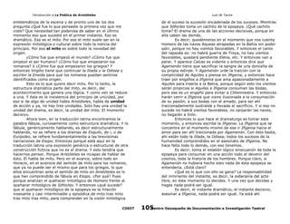 Introducción a La Poética de Aristóteles

Luis de Tavira

emblemáticos de la escena y de pronto uno de los dos
pregunta ¿Qué fue lo que pensaste la primera vez que me
viste? Que necesidad tan poderosa de saber en el último
momento eso que sucedió en el primer instante. Eso es
dramático. Ese es el mito. Por eso el mito suele ser en la
expresión mitológica o cultural sobre todo la noticia del
principio. Por eso el mito es sobre todo la novedad del
origen.
¿Cómo fue que empezó el mundo? ¿Cómo fue que
empezó el ser humano? ¿Cómo fue que empezaron los
romanos? ó ¿Cómo fue que empezaron los griegos? Y
entonces Virgilio tiene que continuar la Iliada y la Odisea y
escribir la Eneida para que los romanos puedan sentirse
identificados como origen.
Esto es lo que quiere decir mito. Por lo tanto, la
estructura dramática parte del mito, es decir, del
acontecimiento que genera una lógica. Y como ven se reduce
a una. Y ésta es la insistencia del principio de unicidad, por
eso si de algo de unidad habla Aristóteles, habla de unidad
de acción y ya, no hay tres unidades. Solo hay una unidad la
unidad del drama, es decir, la unidad del mito. El momento
decisivo.
Ahora bien, en la traducción latina encontramos la
palabra fábula, curiosamente como estructura dramática. Y la
fábula, genéricamente hablando, es decir estructuralmente
hablando, no se refiere a los dramas de Esquilo, de i, o de
Eurípides, se refiere fundamentalmente a las brevísimas
narraciones de Esopo. Entonces porqué está aquí en la
traducción latina una expresión genérica o estructural de otra
construcción ficticia que no es el drama. Y esto tendría que
hacernos pensar. Porque Aristóteles es incapaz de hablar de
ésto. El habla de mito. Pero en el avance, sobre todo en
Horacio, en el avanzce del sentido de mito para los romanos,
que ya no puede ser el mismo que para los griegos, lo que
ellos encuentran ante el sentido de mito en Aristóteles es lo
que han comprendido de fábula en Esopo. ¿Por qué? Pues
porque analizan el quehacer mitológico de Homero frente al
quehacer mitológico de Sófocles. Y entonces ¿qué sucede?
que el quehacer mitológico de la epopeya es la hilación
insesante y casi interminable y episódica de mito tras mito
tras mito tras mito, para comprender en la visión mitológica
CODIT

de el suceso la sucesión encadenada de los sucesos. Mientras
que Sófocles toma un cachito de la epopeya. ¿Qué cachito
toma? El drama de una de las acciones decisivas, porque en
ella caben las demás.
Es decir, quedémonos en el momento que nos cuenta
Homero de las naves Aqueas atrapadas en la Bahía sin poder
salir, porque no hay vientos favorables. Y entonces el canto
del rapsoda es: no habrá guerra de Troya, no hay vientos
favorables, quedará pendiente Elena, etc. Y entonces van a
parar. Y aparece Calcas es vidente y entonces dice que
Agamenón tiene que sacrificar la sangre de una doncella de
su propia estirpe. Y Agamenón urde la traición con la
complicidad de Aquiles y piensa en Ifigenia, y entonces hace
traer por engaños a Ifigenia que ama apasionadamente a
Aquiles para traerla a la Bahía, porque según esto los vientos
serán propicios si Aquiles e Ifigenia consuman las bodas,
pero ese es un engaño para evitar a Clitemnestra. Y entonces
harán venir a Ifigenia que viene ilusionada a la consumación
de su pasión, a sus bodas con el amado, para ser ahí
traicionadamente sustraída y llevada al sacrificio. Y si eso no
sucede no habrá vientos favorables, no zarparán las naves,
no llegarán a Ilión.
Entonces lo que hace el dramaturgo es tomar este
momento, y entonces escribe la Ifigenia. La Ifigenia que se
concentra en el momento mismo de ese ir Ifigenia hacia el
amor para ser allí traicionada por Agamenón. Con ésto basta,
ahí están todo la Ilíada, la Odisea, todos los sucesos de la
humanidad comprendidos en el asesinato de Ifigenia. No
hace falta todo lo demás, con eso tenemos.
Es decir, toma el eslabón lógico sinecuanón de toda la
epopeya para consumar en una acción todo el devenir del
cosmos, toda la historia de los hombres. Porque claro, si
Agamenón no hubiera hecho esto nada de ésta epopeya se
entendería. ¿Está claro?
¿Qué es lo que con ello se gana? La responsabilidad
del inminente del instante, es decir, la soberanía del acto
libre, en éste momento tú decides. Y una vez que decidas y
hagas nada podrá ser igual.
Es decir, el instante dramático, el instante decisivo,
asesinar a Ifigenia, nada podrá ser igual. Ya está ahí
Centro Oaxaqueño de Documentación e Investigación Teatral
105

 