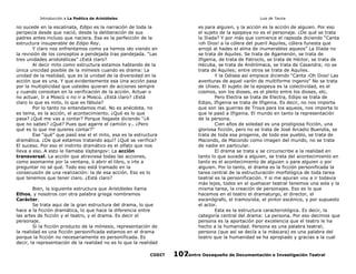 Introducción a La Poética de Aristóteles

Luis de Tavira

no sucede en la escalinata, Edipo es la narración de toda la
peripecia desde que nació, desde la deliberación de sus
padres antes incluso que naciera. Esa es la perfección de la
estructura insuperable de Edipo Rey.
Y claro nos enfrentamos como ya hemos ido viendo en
la revisión de los conceptos a pendejada tras pandejada. “Las
tres unidades aristotélicas” ¿Está claro?
Al decir mito como estructura estamos hablando de la
única unicidad posible de la mímesis cuando es drama: La
unidad de la realidad, que es la unidad de la diversidad en la
acción que es una. Y que evidentemente esa Una acción pasa
por la multiplicidad que ustedes quieran de acciones sempre
y cuando consistan en la verificación de la acción. Actuar o
no actuar, Ir a Moscú o no ir a Moscú. ¿Está claro? ¿Está
claro lo que es mito, lo que es fábula?
Por lo tanto no entendamos mal. No es anécdota, no
es tema, es la acción, el acontecimiento. ¿Qué es lo que
pasa? ¿Qué me vas a contar? Porque llegaste diciendo “¿A
que no sabes? ¿Qué? Pues que agarre el camión y.. ¿Pero
qué es lo que me quieres contar?”
Ese “qué” que pasó ese el el mito, esa es la estructura
dramática. ¿De qué estamos tratando aquí? ¿Qué se verifica?
El suceso. Por eso el instinto dramático es el olfato que nos
lleva a eso. A esto le llamaba Vajtangov: La acción
transversal. La acción que atraviesa todas las acciones,
como asomarme por la ventana, ò abrir el libro, o irte a
preguntar no sé qué. Todo eso está tramado en la
consecusión de una realización: la de esa acción. Eso es lo
que tenemos que tener claro. ¿Está claro?
Bien, la siguiente estructura que Aristóteles llama
Ethos, y nosotros con otra palabra griega nombramos
Carácter.
Se trata aqui de la gran estructura del drama, lo que
hace a la ficción dramática, lo que hace la diferencia entre
las artes de ficción y el teatro, y el drama. Es decir el
personaje.
Si la ficción producto de la mímesis, representación de
la realidad es una ficción personificada estamos en el drama
porque la ficción no necesariamente es personificada. Es
decir, la representación de la realidad no es lo que la realidad
CODIT

es para alguien, y la acción es la acción de alguien. Por eso
el sujeto de la epopeya no es el personaje. ¿De qué se trata
la Iliada? Y por más que comience el rapsoda diciendo “Canta
¡oh Dios! a la cólera del pueril Aquiles, cólera funesta que
arrojó al hades el alma de inumerables aqueos” La Iliada no
se trata de Aquiles. Se trata de Agamenón, se trata de
Ifigenia, de trata de Patroclo, se trata de Héctor, se trata de
Hécuba, se trata de Andrómaca, se trata de Casandra; no se
trata de Aquiles; entre otros se trata de Aquiles.
Y la Odisea así empiece diciendo “Canta ¡Oh Dios! Las
aventuras de aquel varón de multiforme ingenio” No se trata
de Ulises. El sujeto de la epopeya es la colectividad, es el
cosmos, son los dioses, es el pleito entre los dioses, etc.
Pero Electra se trata de Electra, Edipo se trata de
Edipo, Ifigenia se trata de Ifigenia. Es decir, no nos importa
que son las guerras de Troya para los aqueos, nos importa lo
que le pasó a Ifigenia. El mundo en tanto la representación
de la persona.
Cien años de soledad es una prodigiosa ficción, una
gloriosa ficción, pero no se trata de José Arcadio Buendía, se
trata de toda esa progenie, de todo ese pueblo, se trata de
Macondo, de Macondo como imagen del mundo, no se trata
de nadie en particular.
El drama se trata y se circunscribe a la realidad en
tanto lo que sucede a alguien, se trata del acontecimiento en
tanto es el acontecimiento de alguien o para alguien o por
alguien. Por lo tanto, el drama es la ficción personificada la
tarea central de la estructuración morfológica de toda tarea
teatral es la personificación. Y si me apuran voy a ir todavía
más lejos, todos en el quehacer teatral tenemos una sola y la
misma tarea, la creación de personajes. Eso es lo que
hacemos en el teatro el dramaturgo, el director, el
escenógrafo, el tramoyista, el pintor escénico, y por supuesto
el actor.
Esta es la estructura caracteriológica. Es decir, la
categoría central del drama: La persona. Por eso decimos que
persona es la aportación por excelencia que el teatro le ha
hecho a la humanidad. Persona es una palabra teatral;
persona (que así se decía a la máscara) es una palabra del
teatro que la humanidad se ha apropiado y gracias a la cual
Centro Oaxaqueño de Documentación e Investigación Teatral
107

 