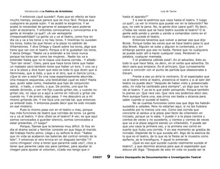 Introducción a La Poética de Aristóteles

Luis de Tavira

Y entonces ¿qué sucede?. Pues que en efecto se hace
mucho tiempo, porque parece que es muy fácil. Porque pus
cualquiera se puede subir. Y se acabó la exigencia. Y se
acabó la necesidad de ganarse el pasaporte para poderse
subir al escenario. Y entontes convocamos y convocamos a la
gente al mirador ¿a qué?. ¿A ver semejante
irresponsabilidad? La gente va y va al teatro, como hoy en
día va y va a los toros y no hay toros. Y mientras no sucedan
los toros, todos los que llenan a la plaza no saldrán de
Villamelones. Y dice Ortega y Gacet sobre los toros, algo que
tiene que ver con el teatro. Porque a él le gustaban los toros.
Y decía Ortega: “Nadie va a entender a los toros nunca
porque los toros son como las mujeres… Nadie los va a
entender hasta que no le toque una buena corrida… Y añade:
“Son tan raras”. Claro, para que haya toros tiene que haber
un matador pero tambien tiene que haber un toro. Y uno va y
va a la plaza y dice buen que esto es todo lo que dicen que si
Heminway, que si éste, y que si el otro, que si García Lorca,.
¿Que le ven a esto? Es una cosa espantosamente aburrida.
Una masacre asquerosa, una bestialidad ¿qué es esto? Hasta
que, quién sabe como, mediante que tipo de conjunción
astral, o hado, o viento, o que. De pronto, uno que ha
estado diciendo, a ver me fijo cuando gritan ole, y cuando no
gritan ole, no vaya yo a aquí a verme en ridículo y gritar ole
cuando no. Y de pronto, algo pasa. Y me descubro yo a mí
mismo gritando ole. Y me toca una corrida tal, que entonces
ya entendí todo. Y entonces puedo decir que he sido iniciado
en ese misterio.
Pues lo mismo pasa con en el teatro o mas, porque
hay más funciones de teatro que corridas de toros. La gente
va y va al teatro. Y dice ¿Esto es el teatro? A ver, es que aquí
somos convocados a guardar silencio, somos convocados a
estar presentes. ¿Y luego?
Porque, fíjense que la tenemos muy difícil. Si hoy en
día el drama social y familiar consiste en que llega el marido
del trabajo hecho polvo. Llega y su señora le dice: “Sabes
que mi vida se acabaron las baterías del control remoto de la
tele”. Y entonces el otro brinca en un disgusto terrible “¡Y
como chingaos! ¿Voy a tener que pararme cada vez?, ¿Voy a
tener que pararme cada vez para cambiar, para ajustar la
imagen para ajustar el volumen, ¿Cada vez tengo que ir
CODIT

hasta el aparato?”
Y a ese le pedimos que vaya hasta el teatro. Y luego
¿a qué?, ¿a ver lo mismo que puede ver en la televisión? No
pus, no vale la pena. No, la gente dice ¿para qué?. Es decir,
¿Todas las veces que se hace teatro sucede el teatro? O la
gente está yendo y yendo y yendo a comprobar como en el
teatro no sucede el teatro.
Entonces tenemos que volver a pensar eso que dijo
Brook. Porque todas las veces que se hace teatro pasa lo que
dijo Brook. Alguien se sube y alguien lo contempla, y sin
embargo parece que eso no basta. Parece que no cualquiera
se puede subir allí a hacer cualquier cosa. Perdonen la
palabra, cualquier mamada.
Y el problema ¿dónde está?. En el adverbio. Esto es
todo lo que hace falta, es decir, en el verbo que adverbia. Es
decir para que empiece. Es el principio. Que curiosamente
viene a coincidir con el punto de partida que obsesionaba a
Decart.
Frente a eso yo diría lo contrario. Si el espectador que
va al teatro entra al teatro, presencia el teatro y si al salir del
teatro no puede decir “después de haber visto y presenciado
esto, mi vida ha cambiado para siempre”, yo digo que no ha
ido al teatro. Y ya se lo que están pensando. Porque también
lo pienso yo: Que rara vez. Que rara vez podemos decir eso.
Pero aunque fuera una, esa única vez basta y alcanza para
saber cuando si sucede el teatro.
No se cuantas funciones como esa que digo les habrán
sucedido a ustedes. Pero no estarían aquí, si no les hubiera
sucedido por lo menos una vez. Como esa corrida que
convierte al asiduo a la plaza ipso facto de villamelon en
iniciado, porque ya lo sabe. Y puede ir a la plaza cientos y
cientos de veces y no sucederle, y cientos y cientos de veces
que va a la plaza seguirá siendo un villamelón. Y puede ser
que uno vaya la primera vez, y la primera vez corrió en
suerte que hubo una corrida. Y en ese momento se gradúa de
iniciado. Depende de lo que suceda ahí. Algo de la esencia de
lo que es el teatro, de lo que es la fiesta se le muestra como
epifanía, se le transfigura. Y aquel lo entiende.
¿Qué es eso que sucede cuando realmente sucede el
teatro?, y que decimos alcanza para que el espectador que
estuvo allí diga: “Después de esto mi vida no puede ser la

9

Centro Oaxaqueño de Documentación e Investigación Teatral

 