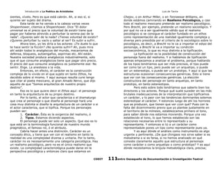 Introducción a La Poética de Aristóteles

Luis de Tavira

sientes, vívelo. Pero es que está cabrón. Ah, si eso sí, si
quieres ser sujeto del drama.
Esta tarde se ha venido a la cabeza varias veces
Shopenhower, citemos a Shopenhower. Dice “El dolor
universal es el precio que la voluntad de existir tiene que
pagar por haberse atrevido a perturbar la serena paz de la
nada”. ¿Quieres salir de la nada? ¿Tienes voluntad de existir?
¿Quieres perturbar tu vacío y saltar al ser? Es subir a sufrir.
Ahora bien, yo les diría a los actores: ¿Te duele lo que
te hace sentir la ficción? ¿No quieres sufrir? Ah, pues mira
ahí están todos lo analgésicos del mundo, mecanismos de
defensa, bloqueos, autoengaños, aspirinas etc. Ahí están.
Nuestra sociedad produce analgésicos industrialmente, solo
que el que consume analgésicos tiene que pagar otro precio.
El precio del que consume analgésico es justamente ese: No
sentir. Elige. La anestesia o la vida.
Entonces, en efecto, el carácter es la construcción
compleja de lo vivido en el que sujeto en tanto Ethos, ha
decidido sobre sí mismo. Y aquí aunque resulte cursi tengo
que citar al poeta mexicano, al gran Amado Nervo, que dijo
aquello de que “Somos arquitectos de nuestro propio
destino”.
Eso es lo que quiere decir el Ethos aquí: el personaje
en tanto la arquitectura de su propio destino.
Por lo tanto, el actor que caracteriza o el dramaturgo
que crea al personaje o que diseña al personaje hará una
cosa muy distinta si diseña la arquitectura de un carácter o si
el actor caracteriza, que si tipifica. Porque los personajes
pueden ser:
1. Carácter. Ésta es la exigencia del realismo, ó
2. Tipos. Estamos diciendo aspectos.
El personaje puede ser solo un aspecto. Que eso es lo
que está en la terminología funcional de nuestro mundo
pragmático, el famoso rol, ó el atributo.
Cabría hacer antes una distinción. Carácter es un
concepto ético, y tiene que ver con el realismo en tanto la
realidad es una complejidad diversa y unitaria. Por lo tanto,
carácter no es necesariamente una categoría psicológica. Hay
un realismo psicológico, pero no es el único realismo que
existe. La complejidad caracteriológica puede darse en la
perspectiva psicológica y entonces claro que estamos en
CODIT

Chejov, o en Arthur Miller, o en Tenneesse Williams, en
donde estámos caminando en Realismo Psicológico, y casi
todo el realismo mexicano pretende ser realismo psicológico.
Pero Brecht, por ejemplo, pretende un realismo sociológico. Y
por qué no va a ser igualmente válido que el realismo
psicológico si se consigue el carácter fundado en un ethos
como representación de una realidad igualmente compleja y
diversa pero presidida por el criterio de lo sociológico sobre lo
psicológico, es decir, a Brecht no le va a importar el edipo del
personaje, a Brecht le va a importar su condición
socioeconómica, lo que es muy distinto a la tipificación.
La tipificación es la posibilidad de construcción del
personaje fuera del realismo. Y si hablamos de tipificación
apenas empezamos a analizar el problema, porque hablando
de los tipos tendríamos que ser más precisos, el tipo puede
ser como tal un tipo, pero puede ser un arquetipo, o puede
ser un estereotipo, o puede ser un prototipo. Y aquí si que las
estructuras ocasionan consecuencias genéricas. Esto si tiene
que ver con las consecuencias genéricas. La elección
constructora del personaje en tanto arquetipo, en tanto
prototipo, en tanto estereotipos.
Pero esto sobre todo tendríamos que saberlo bien los
directores y los actores. Porque qué suele suceder en las más
brutales inadecuaciones de la interpretación que tipificamos
un carácter, y lo peor con las tendencias dominantes solemos
estereotipar el carácter. Y estonces luego de ahí los horrores
que se producen, que tienen que ver ¿con qué? Pues con la
falta del dicernimiento previo que yo plantee justamente en
el territorio de la mímesis, establezcamos primero el tono,
para saber dónde nos estamos moviendo. Porque una vez
establecido el tono, lo que hemos establecido son las
relaciones necesarias entre lo representado y su
representante. Y entonces si tú a un carácter como
representadole pones un tipo como representante pues ya.
Y es aquí dónde el análisis como instrumento es algo
urgente y pertinente. ¿De que chingaos nos sirve saber si es
melodrama o si es farsa, si no hemos analizado en qué
consiste claramente aquello que estructura al personaje
como carácter o como arquetipo o como prototipo? Y es aquí
dónde necesitamos la brújula metodológica clara, precisa;
Centro Oaxaqueño de Documentación e Investigación Teatral
111

 