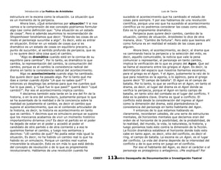 Introducción a La Poética de Aristóteles

Luis de Tavira

estructura en la escena como la situación. La situación que
es un momento de la peripecia.
Ahora bien, ¿Qué entendemos por situación? Y si nos
vamos a la comprensión de ese concepto podríamos formular
algo casi como definición que: “Una situación es un estado
de cosas”. Pero si además asumimos la recomendación de
Shopenhower tendríamos que decir: “Estando las cosas de un
modo el personaje sucumbe a algo”. Es decir, esto es entrar
en situación. Entrar en un estado de cosas que si es
dramático es un estado de cosas en equilibrio precario, a
punto de sucumbir, al sentido profundo de peripecia, que es
(y no quiere decir otra cosa que) el cambio.
“Algo es dramático cuando está en la cornisa de su
equilibrio para cambiar”. Por lo tanto, es dramático lo que
cambia, la representación del cambio, la consumación del
cambio, porque es el cambio la consistencia radical del
drama en tanto la consistencia radical del acontecimiento.
Algo es acontecimiento cuando algo ha cambiado.
Eso quiere decir que ha pasado algo. Por lo tanto qué me
ibas a contar cuando dijiste “¿A que no sabes qué?” Y
entonces yo despliego las antenas para que me cuentes qué
fue lo que pasó, y “¿què fue lo que pasó?” querrá decir “¿qué
cambió?”. Por eso el acontecimiento implica cambio.
Y decíamos también esta tarde en la era del fin de la
historia, o en la era del simulacro, justamente porque lo que
se ha ausentado de la realidad o de la conciencia sobre la
realidad es justamente el cambio, es decir el cambio que
supone el acontecimiento, que es el contenido articulador de
la historia, es decir, la historia es acontecimiento en tanto
que es cambio. Y decimos que es simulacro porque se supone
que los mexicanos acabamos de vivir un momento histórico
importantísimo diríamos ¿no? Es decir el partido en el poder
ha dejado de estar en el poder y accedió al poder el
candidato de otro partido o de otra corriente y a eso le
queremos llamar el cambio, y luego nos sentamos y
decimos: “¿El cambio de qué?” No podía estar más igual la
situación, Es decir, no ha habido un cambio real lo que ha
habido es un simulacro. Porque un cambio real vuelve
irreversible la situación. Esto es sin más lo que está detrás
del concepto de revolución o de lo que es propiemente
revolucionario. Hablamos de una revolución cuando ha
CODIT

sucedido el acontecimiento que ha cambiado el estado de
cosas para siempre. Y por eso hablamos de una revolución
científica, porque una vez que ha sucedido el acontecimiento
científico ya no podremos considerar las cosas como antes.
Esto es lo propiamente dramático.
Peripecia pues quiere decir cambio, cambio de la
situación, cambio de situación. Aristóteles lo dice de otra
manera, dice: “Cambio de fortuna”. Pero esto que leemos ahí
como fortuna es en realidad el estado de las cosas para
alguien.
Ahora bien, el acontecimiento, es decir, el drama que
va caminando hacia la peripecia y la selección del mito, es
decir, aquello comunicable, la noticia que vale la pena
comunicar o representar, el personaje en tanto cambio,
implica la verificación de lo que es propio del Agon. Que así
se llama el escenario entre los griegos el Agon. Es decir, la
delimitación del espacio que nosotros llamamos escenario,
para el griego es el Agon. Y el Agon, justamente la raíz de lo
que para nosotros es la agonía, o lo agónico, para el griego
quiere decir “El campo de batalla”. El Agon es el campo de
batalla. Por lo tanto, lo que se verifica en el Agon, en tanto el
drama, es decir, el lugar del drama es el Agon donde se
verifica la peripecia, porque el Agon en tanto campo de
batalla, en tanto sitio del combate es el lugar del conflicto. Y
ésta es la palabra clave. Drama es igual a conflicto. El
conflicto está desde la consideración del ingreso al Agon
como la dimensión del drama, está planteándonos la
consistencia del personaje en tanto habitante del Agon.
Y entonces de lo que estamos hablando es
claramente, recordaran ustedes, de una serie de estructuras
mentales, de horizontes mentales que decíamos eran del
orden de el horizonte de la posibilidad, de la probabilidad, de
la realidad, del mundo, la vida, la naturaleza, la historia, y
luego poníamos todo esto contra la dimensión de la ficción.
La ficción dramática establece el horizonte donde todo esto
cabe en tanto agon, es decir, sitio del conflicto, es decir el
ring, el campo de batalla. La escena es un Agon, es el lugar
del conflicto. La vida del drama depende de la intensidad del
conflicto y de lo que entra en juego en el conflicto.
Por eso el habitante del Agon, es decir el carácter o el
personaje es protagónico o antagónico. ¿Me expliqué? Por
Centro Oaxaqueño de Documentación e Investigación Teatral
113

 