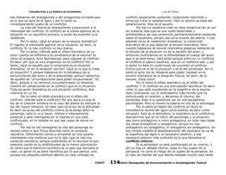 Introducción a La Poética de Aristóteles

Luis de TAvira

eso hablamos del protagonista y del antagonista en tanto que
es el que se para en el Agon y por lo tanto es
inmediatamente sujeto de un conflicto.
La vida del drama es directamente proporcional a la
intensidad del conflicto. El conflicto es la trama agónica de la
situación en su equilibrio precario, a punto de sucumbir a la
catástrofe.
Por lo tanto, ¿Qué es propio de la escena dramática?
El ingreso al sobresalto agónico de la situación, es decir, al
conflicto. Si no hay conflicto no hay drama.
Por lo tanto, ¿Dónde está el olfato dramático de un
actor cuando se enfrenta a la consistencia de la escena? Es
cómo se prepara, diría Stanislavsky para ingresar al conflicto.
Es decir ¿En qué se va a enganchar en el conflicto? Por lo
tanto, ¿Qué es aquello que lo situaciona es la situación
dramática, no en la situación normal? ¿Qué es lo que lo mete
en situación? Y porque hablamos en la estrategia de la
estructuración del actor o de la actoralidad, porque hablamos
de aquello de “circunstanciarse para poder situacionarse”. Es
decir, porque si no venimos circunstanciados no tenemos
manera de complicarnos en el conflicto que es la situación.
Toda situación dramática es una situación conflictiva. Nos
metimos en un lío.
Por lo tanto el olfato dramático es el olfato del
conflicto. ¿Dónde está el conflicto? Por eso decía yo que la
ley de la creación artística en el caso del drama es siempre la
ley del mayor esfuerzo. En este caso es la ley de la dificultad.
Es decir es la ley del conflicto ¿Cómo se la pongo difícil al
personaje, esto lo va a hacer, intenso e intensamente
presente y será interesante en la medida en que esté
conflictuado, en la medida en que sea capaz de entrar en
conflicto.
Por eso es tan semejante la vida del personaje en
escena como lo que Freud describe como la conducta
neurótica. Difícilmente vamos a encontrar en una escena
interesante una conducta que no lo sea, que no sea una
conducta neurótica, porque justamente en la neurosis lo que
estamos viendo es la conflictividad de la menor provocación
en tanto que el estímulo neurótico es la gota que derrama el
vaso. La gente no se pone neurótica por lo que parece, sino
porque ese pequeño estímulo detonó un vaso colmado de

conflicto largamente contenido, largamente reprimido y
entonces viene el estallamiento. Pero la escena se trata del
estallamiento. Este es el asunto.
Por eso no podemos creer en ésta tendencia tan al uso
en nuestros días que es una moda deleznable y
antidramática de una contención permanentemente sostenida
sobre el escenario, porque esa es la muerte del drama. Y esa
además no es la contención dramática, la contención
dramática de la que depende la tensión dramática. Pero
cuando hablamos de tensión dramática estamos hablando de
la tensión de la situación no de la tensión del actor, y
entonces confundimos en la bifrontalidad el cuerpo del actor,
que si se está tenso, está tenso porque entró en un conflicto,
el conflicto el pánico escénico, que es un conflicto real, y por
lo tanto no está en condiciones de sucumbir al conflicto
ficticio que es el de la situación y es el del personaje. Por lo
tanto el actor ha de relajarse para poder ingresar en la
tensión dramática de la situación ficticia, es decir, de la
escena. ¿Está claro?
Por lo tanto el olfato dramático es el olfato del
conflicto. Y el conflicto es una articulación neurótica. Es decir
cómo lo que está sucediendo en la superficie de la escena
está conectando con el antecedente más remoto que ha
estructurado el carácter, y decíamos el trauma, del
personaje. Esto si lo queremos ver en una perspectiva
psicologista. Pero lo mismo sucedería en vez de la sociología.
Por lo tanto al hablar del conflicto en tanto la
consistencia misma del Agon como escena, es decir como
situación. Esto es lo dramático, lo dramático es lo conflictivo,
descubrimos que en el inferir del personaje y la situación,
sea como protagónico o como antagónico, en todo caso todas
las veces protagónico y antagónico, porque no nay
protagónico sin antagónico, ni antagónico sin protagónico, en
esa misma medida el desplazamiento del escenario se va de
la superficie del Agon a un escenario anterior, y ese
escenario anterior más profundo es lo que llamamos el
conflicto interior.
Si el personaje no está conflictuado en su interior, y
ahí no hay un debate interior, pues no hay sujeto de la
peripecia, no corre el riesgo de un sujeto de la peripecia. Es
el caso de Hamlet del que hemos hablado mucho esta tarde.

CODIT

Centro Oaxaqueño de Documentación e Investigación Teatral
114

 