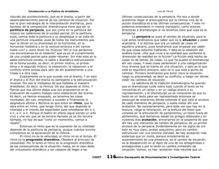 Introducción a La Poética de Aristóteles

Luis de TAvira

rotundo del acontecimiento, que es el drama, a partir del
desencadenamiento parcial de los cambios de situación. Por
eso la gran estrategia de la interpretación dramática, pero
tambien de la composición dramatúrgica tiene que ser la
partitura de peripecia, que son como en la partitura del
músico los calderones de la unidad parcial. En la partitura
pues, vemos toda la partitura y su despliegue si se trata de
una partitura orquestal, pues de todos los instrumentos que
aquí la llevan en su diversidad en la horizontal, en la
horizontal melódica o en la vertical amónica y ahí vamos
todos ¿no? y como dicen los músicos “Ahí si nos perdemos
nos encontramos en el calderón” que es en el cumplimiento
de una unidad parcial para poder retomar. Sin más ésta es la
sabia estructura sonata, la sabia y dramática estructuración
de la forma sonata, es decir, el primer motivo, el primer
tema y el segundo motivo, la exposición, la reposición y el
conflicto entre ambas para salir de ahí posiblemente a una
triada o a otra cosa.
Exactamente es lo que sucede con el drama. Y en esto
el drama y el fluir del drama es semejante a la estructuración
musical. Por eso la melopeya de que hablaba el maestro
Aristóteles. Es decir, la rítmica. De eso depende el ritmo. Y
fíjense que esa última etapa que nos proponemos en la
evaluación de nuestro trabajo como elaboración del drama.
Es decir, ya hemos ensayado, ya tenemos las cosas
montadas, ahí van, empiezan a suceder y finalmente la
asignatura última y decisiva es que entre en ritmo, que la
obra entre en ritmo, que tenga ritmo, del que depende la
vitalidad y el interés del espectador para embeberse ahí e ir,
e ir, e ir, e ir. Porque el teatro en efecto sigue siendo un arte
vivo y una vez que se da tercera llamada ya se dio tercera
llamada, no hay de que “corte un momentito, vamos a
repetir”.
Entonces el ritmo que es la expresión de su vitalidad
depende de la partitura de peripecia, porque cuántos errores
cometemos en la apreciación de la rítmica.
El ritmo no es la velocidad, el ritmo no es el tempo. El
ritmo es la progresión dramática. Obedece al principio de
causalidad. Por lo tanto el ritmo es la progresión dramática
de las consecuencias de la situación, hasta, en el caso dado,
del virtuosismo dramático y ser capaces de llegar a las

últimas consecuencias de la peripecia. Por eso a donde
queremos llegar al preocuparnos por la rítmica viva de la
acción dramática es a las últimas consecuencias. Y esto no
podemos entenderlo ni menos manejarlo, como actores,
directores o dramaturgos si no tenemos claro qué cosa es la
peripecia.
La peripecia es pues el cambio de situación, para lo
cual antes tendríamos que saber qué es la situación y poder
analizarla. Y si dijimos que era un estado de cosas en
equlibrio precario, pues tendríamos que empezar por saber
de qué cosas estamos hablando. Y ésta es la obsesión del
análisis tonal. ¿Por qué irnos a la coseidad que conforma la
dimensión de realidad en la ficción? La ficción está hecha de
cosas no de temas, de cosas. Lo que ha puesto el dramaturgo
ahí son cosas. Y esas cosas pertenecen a una categorización
muy diversa que se trama en una situación, y esto es lo que
está en equilibrio precario, esto es lo que está a punto de
cambiar. Primero tendríamos que tener clara la situación,
luego su precariedad, es decir su conflicto, y luego ver dónde
están los cambios de situación.
La sabiduría de la tradición dramatúrgica ha querido
que el dramaturgo cuide sobre todo cuando el texto se ha
convertido en un canon y en un código previo a su
representación, y el dramaturgo ya es consciente de que su
texto es un texto para ser representado entonces se
preocupa de aclararnos dónde entiende él que está el enclave
de cada momento de peripecia, y suele meter ahí una
acotación. No necesariamente, pero toda vez que hay en la
textura, valga la reiteración, en la textura del texto que
consiste en la articulación de parlamentos, un texto fuera de
parlamento, que llamamos desde los griegos didascalia y en
nuestros días acotación, entraríamos en la sospecha de que
ahí hay una indicación de cambio de peripecia, de un primer
enclave de la peripecia. Evidentemente en los siglos de oro
esto es muy claro, acotan poquísimo, pero en cambio
estructuran con una enorme claridad. No hay acotación más
poderosa que un mutis, porque simplemente es
ausentamiento de una presencia, es el cambio de situación,
es la desaparición en el Agon de uno de los antagonistas o
protagonistas y por lo tanto un cambio inmediato de
situación. Vamos, no hay acotación más rotunda que un

CODIT

Centro Oaxaqueño de Documentación e Investigación Teatral
116

 