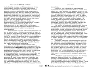 Introducción a La Poética de Aristóteles

Luis de Tavira

mutis. Pero hay otras que son falsas acotaciones. Por eso
tendríamos que entender que cosa es una acotación. Y
entonces en la discusión yo digo: Ha habido un enorme
abuso de recurrencia acotadora de falsas acotaciones. Un
ejemplo muy claro es O´Neill, que intenta dar indicaciones
de actuación a través de sus acotaciones. Y entonces bueno,
esas no son acotaciones. Y O´Neill pues no es el director de
escena, y entonces pues ¿Qué hacemos con ese texto? Pues
tirarlo a la basura, porque de repente pone en Ana Cristie,
por decir algo, que el personaje “Ana Cristie:
(Vehementemente) Sí, Sí.”. Entonces ¿Qué es ese
vehementemente? Un texto fuera de parlamento. Porque la
actriz no dice ”Vehementemente, Si, Si”. No, el
vehementemente es para la actriz. Por lo tanto es una
indicación de actuación y luego peor, de peor gusto, es una
indicación de reacción. Ya sabrá el personaje si es
vehemente o no.
Pero en cambio hay otras indicaciones sinequanon que
son las que nos llevan a establecer un concepto de lo que es
una acotación. Y una acotación debería ser sin más una señal
de peripecia en tanto que implique un cambio de tiempo, un
cambio de espacio y un cambio de acción. En últimas para no
cometer el error de las tres unidades, un cambio de acción.
Que un cambio de acción estará no necesariamente, pero
podrá consistir en un cambio de tiempo, porque resulta que
se abre una acotación y dice “Dos años después”. Ah, vaya
que si eso es un enclave en la peripecia.
En la estructuración más frecuente del teatro
contemporáneo de la última dramaturgia, después de Brecht
y de los ensayos de Epicidad dramática de Brecht lo que hay
es una recurrencia a la fragmentación. En esto consiste la
apuesta de epicidad brechtiana que el supone antidramática
de acuerdo al paradigma. Yo digo que no leyó bien a
Aristóteles, pero bueno, no importa la terminología. Eso que
él llama epicidad teatral ó epicidad dramatúrgica es en
realidad fragmentación. En la fragmentación está puesta la
posibilidad de lo que él llama la epicidad. ¿Qué es lo que
hace? Pues crear en el teatro lo que en el cine conocemos
como elipsis, que es justamente una posibilidad de contar
con la agilidad del espectador ya educado, para producir las
elípsis, que son infinitamente más sintéticas y potenciadoras
CODIT

del conflicto.
En efecto, cada fragmentación brechtiana está
suponiendo una elipsis, en donde el drama se ausenta de la
escena para irse al lapso que crea la elipsis. Es decir, lo más
importante es lo que no sucede en escena. Porque ¿Qué pasó
entre que aquí estaba, se ausenta y ahora regresa? ¿Qué
tuvo que pasar para que esto entre en la lógica del drama?
Esto también es creer en la dramaturgia del actor. Porque el
lo lanza a la elipsis pero el actor no puede lanzarlo a la
elipsis. ¿Qué hizo el personaje en éstas dos horas que se
ausentó? El espectador que haga elipsis pero el actor no
puede hacer elipsis, el actor tiene que saber que pasó para
que entre en lógica el primer parlamento que sigue.
Por lo tanto peripecia es la estructura de la dinámica
del cambio hasta la consumación catastrófica del cambio
completo que vendría a equivaler al gran sentido de peripecia
en Aristóteles como el cambio de fortuna, es decir el cambio
de situación del personaje ante el cosmos. Dicho de otra
manera “el juicio final”. La consumación es un drama. Por
eso las tres hermanas en esos diez años se trata de si fueron
o no a Moscú, toda vez que más que un viaje a Moscú,
fíjense lo neurótico, no se trata de ir a Moscú sino se trata de
la libertad, del amor, lo que está en juego, lo que representa
ese viaje a Moscú.
Esto tiene que quedar claro para nosotros porque de
eso depende la vida escénica, de eso depende el ritmo, de
eso depende la conexión del espectador. La vida del drama,
la vida de la escena depende del interés, porque la muerte
del teatro es el aburrimiento y aquí tenía razón Breacht, por
eso decía que la función fundamental del teatro es divertir,
pero en su sentido extremo; y cuando le preguntaban o lo
abucheaban más “¿Cómo que divertir? ¿Es un divertimento o
qué?” Decía él “La función del teatro es producir placer, y
nada requiere menos justificación que aquello que produce
placer”.
Ahora bien, hay de placeres a placeres. Hay placeres
pasajeros, hay unos placeres muy chiquitos, hay unos
placeres que simplemente nos dejan profundamente
insatisfechos y por lo tanto son contraproducentes, y hay
unos sacudimientos de un placer inusitado en verdad. Y decía
Brecht “No puede haber un placer más alto para el espíritu
Centro Oaxaqueño de Documentación e Investigación Teatral
117

 