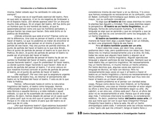 Introducción a La Poética de Aristóteles

Luis de TAvira

misma. Haber estado aquí ha cambiado mi vida para
siempre”.
Porque ese es el significado esencial del teatro. Pero
es que esto no aparece, ni en la vía negativa de Grotowski y
en el Espacio Vacío. ¿En dónde aparece esto? En un discurso
mucho más antiguo. En el origen del teatro. Allí fue dicho por
un hombre que no era hombre de teatro, al que le
apasionaba pensar como era que los hombres pensaban, y
porque hacían las cosas que hacían. Esto está dicho en la
poética de Aristóteles.
¿Dónde entiendo que está el error? Fíjense como es
útil la diferencia. Una cosa es pensar el teatro y otra cosa es
hacer el teatro. Lo que no podemos es tratar de encontrar el
punto de partida de ese pensar en el mismo d punto de
partida de ese hacer. Hay dos puntos de partida distintos. El
punto de partida del hacer el teatro es lo que dice Brook.
Pero el punto de partida de pensar el teatro es lo que dice la
Poética. Es decir, el punto de partida de pensar el teatro no
puede ser el principio del hacer el teatro.
El punto de partida de pensar el teatro ha de ser en
cambio la finalidad del hacer el teatro, ¿para qué?, ¿que
buscas haciendo teatro?, ¿que fin pretendes? Al hacer teatro,
¿a donde quieres llegar haciendo lo que haces?. Este es el
punto de partida del pensar el teatro. Y el error estuvo en
que nosotros hicimos coincidir el punto de partida de pensar
el teatro, en el punto de partida de hacer el teatro.
¿Me expliqué?. Por eso creo que la asignatura urgente
del hacedor de teatro hoy, es retomar el pensamiento del
teatro en la finalidad del hacer el teatro. Y esto es de lo que
trata la Poética.
Hemos reflexionado hasta el colmo la naturaliza
lingüística del teatro, el teatro como lenguaje. Hemos
reflexionado hasta el cansancio en la técnica del teatro, y si
esta técnica o aquella técnica y si éste método o aquel
método. Lo que se ha ausentado de nuestra acción es la
poética. Es decir, hemos dejado de pensar en el ¿para qué?
El ¿para qué? que no es otro que el ¿para qué? de mi vida.
Porque si mi vida es el teatro el para que del teatro es el
para que de mi vida.
¿Por qué hacemos teatro? ¿Qué estamos buscando?
¿Qué queremos alcanzar? Estamos angustiadísimos en la

consistencia misma de ese hacer y en su técnica. Y lo único
que hemos conseguido es extraviarnos en la confusión, como
en Babel. Confusión terminológica que delata una confusión
mayor, con su confusión conceptual.
Yo digo que el teatro es tres cosas distintas no como
lo plantea San Agustín y trinidad. Tres cosas distintas según
la perspectiva: El teatro es un hecho lingüístico, es un
lenguaje, forma de comunicación humana. Y en tanto
lenguaje es algo que se aprende y que se comparte y que se
conviene, por eso es una convención como los lenguajes. Es
un hecho lingüístico.
El teatro es también una técnica, es decir, una
manera de hacer bien algo y puede llegar a ser un método,
es decir una progresión lógica de ese hacer.
Pero el teatro también puede ser un arte.
Y decir esta tres cosas, por decir tres, porque
podíamos decir más, pero quedémonos con estas tres. Decir
éstas tres no implica necesariamente una a la otra. Es más,
todas las veces que alguien hace teatro o alguien va al
teatro, acontece un hecho lingüístico. Alguien ejercita ese
lenguaje y alguien participa de ese lenguaje. Siempre que se
hace teatro hay un ejercicio lingüístico. No necesariamente
hay un hecho técnico, ni mucho menos un hecho artístico.
Por tanto decimos que, algunas veces ese ejercicio de
lenguaje es técnico, se hace con técnica. Pero no
necesariamente esas veces en que ir al teatro o hacer el
teatro es un hecho lingüístico y técnico es necesariamente un
hecho artístico. Y tendríamos que aceptar que muy rara vez
hacer el teatro es un hacer artístico.
Nuestro problema es el pensar con claridad estas
cosas. Porque como decía muy bien Diderot, en la Paradoja
del Comediante, una cosa es intentar entender al actor según
su oficio y otra muy distinta entenderlo según su arte. ¡Ay
cabrón!, a ver otra vez, ¿Cómo está eso?. Pue sí, el oficio del
actor no es necesariamente el arte. Parece que el arte exige
algo más. Y entonces interviene la estética, la consideración
estética. Es decir, podemos hablar del teatro como arte. ¿Y
eso que tiene que ver con lo que hace Chespirito? Porque
Chespirito hace teatro y llena la sala. He ahí un hecho
antropológico sobre todo. Y entonces ante las críticas reclama
y dice “pero ¿de qué me critican?, tengo el teatro lleno y

CODIT

10

Centro Oaxaqueño de Documentación e Investigación Teatral

 