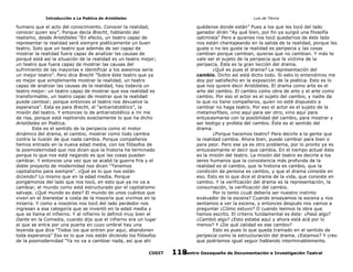 Introducción a La Poética de Aristóteles

Luis de TAvira

humano que el acto del conocimiento. Conocer la realidad,
conocer quien soy”. Porque decía Brecht, hablando del
realismo, desde Aristóteles “En efecto, un teatro capaz de
representar la realidad será siempre poéticamente un buen
teatro. Solo que un teatro que además de ser capaz de
mostrar la realidad fuera capaz de analizar las causas de
porqué está así la situación de la realidad es un teatro mejor;
un teatro que fuera capaz de mostrar las causas del
sufrimiento de las mayorías e identificar a los asesinos sería
un mejor teatro”. Pero dice Brecht ”Sobre éste teatro que ya
es mejor que simplemente mostrar la realidad, un teatro
capaz de analizar las causas de la realidad, hay todavía un
teatro mejor: un teatro capaz de mostrar que esa realidad es
transformable, un teatro capaz de mostrar que la realidad
puede cambiar; porque entonces el teatro nos devuelve la
esperanza”. Esta es para Brecht, el “antiaristotélico”, la
misión del teatro. Y entonces lo de antiaristotélico a mí me
da risa, porque está repitiendo exactamente lo que ha dicho
Aristóteles en Poética.
Este es el sentido de la peripecia como el motor
dinámico del drama, el cambio, mostrar como todo cambia
contra la ilusión de que nada cambia. Porque compañeros
hemos entrado en la nueva edad media, con los filósofos de
la posmodernidad que nos dicen que la historia ha terminado
porque lo que nos está negando es que las cosas puedan
cambiar. Y entonces una vez que se acabó la guerra fría y el
doble proyecto de modernidad nos dicen “Tenemos
capitalismo para siempre”. ¿Qué es lo que nos están
diciendo? Lo mismo que en la edad media. Porque
pongámonos del lado que nos tocó, en esto que ya no va a
cambiar, el mundo como está estructurado por el capitalismo
salvaje. ¿Qué mundo es éste? El mundo de unos cuántos que
viven en el bienestar a costa de la mayoría que vivimos en la
miseria. Y como a nosotros nos tocó del lado perdedor nos
ingresan a esa categoría que se inventó en la edad media y
que se llama el infierno. Y al infierno lo definió muy bien el
Dante en la Comedia, cuando dijo que el infierno era un lugar
al que se entra por una puerta en cuyo umbral hay una
leyenda que dice “Todos los que entren por aquí, abandonen
toda esperanza” Eso es lo que nos están diciendo los filósofos
de la posmodernidad “Ya no va a cambiar nada, así que ahí

quédense donde están” Pues a los que les tocó del lado
ganador dirán “Ay qué bien, por fin ya surgió una filosofía
optimista” Pero a quienes nos tocó quedarnos de éste lado
nos están chantajeando en la salida de la realidad, porque les
guste o no les guste la realidad es peripecia y las cosas
cambian porque cambian, quieras que no cambian. Y más te
vale ser el sujeto de la peripecia que la víctima de la
peripecia. Ésta es la gran lección del drama.
¿Qué es pues el drama? La representación del
cambio. Dicho así está dicho todo. Si esto lo entendimos me
doy por satisfecho en la exposición de la poética. Esto es lo
que nos quiere decir Aristóteles. El drama como arte es el
arte del cambio. El cambio como obra de arte y el arte como
cambio. Por eso el actor es el sujeto del cambio, y nadie da
lo que no tiene compañeros, quien no esté dispuesto a
cambiar no haga teatro. Por eso el actor es el sujeto de la
metamorfósis, vino aquí para ser otro, vino aquí para
entusiasmarse con la posibilidad del cambio, para mostrar y
ser testigo y profeta del cambio. Éste es el sentido del
drama.
¿Porque hacemos teatro? Para decirle a la gente que
la realidad cambia. Ahora bien, puede cambiar para bien o
para peor. Pero ese ya es otro problema, por lo pronto ya es
entusiasmante el decir que cambia. En el tiempo actual ésta
es la misión del teatro. La misión del teatro es decirle a los
seres humanos que la consistencia más profunda de la
realidad es el cambio, que la historia es cambio, que la
condición de persona es cambio, y que el drama consiste en
eso. Esto es lo que dice el drama de la vida, que consiste en
cambio. Y la verificación del drama es la representación, la
consumación, la verificación del cambio.
Por lo tanto ¿cuál debería ser nuestro instinto
evaluador de la escena? Cuando ensayamos la escena y nos
sentamos a ver la escena, y entonces después nos vamos a
preguntar ¿Cómo estuvo? O cuando leemos la obra que
hemos escrito. El criterio fundamental es éste: ¿Pasó algo?
¿Cambió algo? ¿Esto estaba aquí y ahora está acá por lo
menos? Y ¿De qué calidad es ese cambio?
Esto es pues lo que queda tramado en el sentido de
peripecia como la estructuración del drama. ¿Estamos? Y creo
que podríamos igual seguir hablando interminablemente.

CODIT

Centro Oaxaqueño de Documentación e Investigación Teatral
118

 