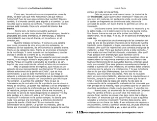 Introducción a La Poética de Aristóteles

Luis de Tavira

Como ven, las estructuras se compenetran unas de
otras, es decir ¿de qué mito hablamos? ¿de qué noticia
hablamos? Pues de que algo cambió ¿Qué cambió? Alguien
cambió, ó el mundo cambió para alguien y el cambio. Lo que
nos dice que la escena es conflicto. Y todo esto es lo mismo
porque está tramado. Esta es la unidad del drama: La
trama.
Ahora bien, la trama es nuestro quehacer
dramatúrgico, en esto todos somos los dramaturgos, desde la
propuesta del poeta dramático, el dramaturgo, y desde la
interpretación que crea el drama, en los actores, en el
director, etc.
Nuestro trabajo es tramar. Y trama es una palabra
que viene, proviene de otro arte o de otra artesanía, la
artesanía de los tejedores, de ahí tomamos la palabra trama.
Trama es la categoría nexo. Trama es el proceso articulador
de la morfología. Y como sucede con los tejedores y con las
arañas el chiste de la trama es su invisibilidad.
Dice Lope de Vega “Que no sospeche pero por ningún
motivo, ni en ningún atisbo el espectador en qué consiste la
trama. Porque en cuanto la descubre se levanta y se va”.
Aquí si hay una condición de calidad artística de virtuosismo.
Hay un pasaje de los evangelios, que incluso es un
episodio de esa representación que llamamos “El viacrucis en
catorce estaciones de la pasión de Cristo”, que es muy
conmovedor, y que es éste momento en el que llega al
calvario y entonces dice el evangelista que lo despojaron de
sus vestiduras para cumplir con una profecía que decía que
“Se echaron a suertes mis vestidos” Pero lo que es
interesante es la contradicción de la profecía que se da en el
hecho de la túnica. Le quitan los vestidos y se los empiezan a
repartir y se cumple la profecía de que se hecharon a suertes
la vestidura, porque vieron que la túnica era inconsútil, y
entonces no servía de nada desgarrarla en pedazos “Te doy
éste pedazo a tí, éste a tí, este a mí” ¿Para qué, si es
inconsutil? Y entonces no la podían romper, no servía para
nada rota, porque era inconsútil, y entonces decidieron
jugarse la suerte. ¿Está claro? Es un momento muy
conmovedor de la pasión. Le quitan los vestidos, pero la
túnica era inconsútil y entonces decidieron jugarse la suertes
CODIT

porque de nada servía partirla.
Esto es porque es una buena trama. La trama ha de
ser inconsútil. ¿Qué quiere decir inconsútil? Tejida de una
sola vez, sin costuras, sin pedacería unida, es de una pieza.
Si quitas un fragmento se deshilvana toda, ésta es la
unicidad de acción. Un buen drama no permite un corte, es
inconsutil.
Una buena trama tiene exactamente lo necesario y no
le sobra nada, y si le sobra algo ya no es una buena trama.
Una buena trama es esa que si le quitas tres hilitos la
deshilvanas. No se deja. Y es así, en el ejercicio dramaturgico
pasa eso.
En mis ejercicios de dramaturgia de las comedias del
siglo de oro de los grandes maestros de la trama de nuestra
tradición como Calderón, o Lope, menudos sofocones me he
llevado. ¿Por qué? De repente leo una comedia prodigiosa de
Calderón, y digo “Pero que bárbaro ahora si ésta comedia…”
Pero acaba con ese final feliz forzado, violentado. ¿Por qué?
Pues porque eran dramaturgos que escribían con la
inquisición en el hombro. Y entonces nos muestran cómo se
desencadena la maquinaria dramática del mal frente a las
buenas intenciones de los supuestos buenos, entonces ¿qué
es lo que sucede? Que esos galanes supuestamente leales o
nobles o buenos son unos imbéciles, en cambio éstos villanos
cabrones son la astucia y la inteligencia. Y lo que la historia
dice es lo que dijo Shakespeare, que no triunfaron los
mejores, que triunfaron los peores. Pero eso no lo puede
decir un cura como Calderón, además con la inquisición en el
hombro, porque lo queman. Y entonces tiene que forzar el
final, y cuando toda la lógica del drama ha ido para la
consumación de la conspiración malvada de los intereses que
han privado en la historia, hace un cambio que es un deus ex
machine euripidiano y todo resulta para bien. Y uno dice no.
Bueno pues, yo enamorado de la comedia de Calderón
digo “le cambio el final y ya ¿no? total me meto con la
escena final, cambio las cosas y las dejo como iba la lógica.
Muy bien. ¿Y entonces qué me pasa? Pues lo que a aquellos
soldados y la túnica inconsútil: “Cambio ésta escena, pero
entonces ya no checa con ésta. A ver entonces me regreso a
ésta también, vamos a cambiar desde acá, ah pues entonces
cambio ésta y cambio ésta y ya, y aquí ya entra… pero
Centro Oaxaqueño de Documentación e Investigación Teatral
119

 