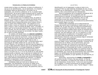 Introducción a La Poética de Aristóteles

Luis de TAvira

simple entra la fobia a lo diferente, la fobia a la diferencia. Y
eso ya no es identificación , eso es alienación. Y el maestro
Aristóteles habla de identificación. ¿En quién? En el
espectador, por cercanía y distancia. Si no, no puede haber
identificación. No es que el teatro produzca solo la ilusión de
semejanza, porque sí la produce, o la ficción en general la
produce. ¿Pero de qué tamaño la produce?
Si sale el chavo que vio Indiana Jones, se acaba la
película, y es Indiana Jones y se levanta caminando como
Indiana Jones, y saca un cigarro como Indiana Jones, y va
caminando hacia el estacionamiento como Indiana Jones y
pide su coche como Indiana Jones. Y de repente se va a
pasar el alto y viene un intento de un sofocón porque por
poco y choca y “pom” la pompa de jabón “pom”, se acabó; ¿y
saben qué? se le olvida para siempre. Esa catarsis no dura
cinco minutos. Por eso nos pasan y nos pasan todo el tiempo
las mismas películas porque se nos olvidan. No dejan huella,
por lo tanto no hubo identidad.
En cambio, allí donde hubo una catarsis verdadera
no se nos olvida nunca el momento en que sucumbimos a la
anagnórisis por virtud de esa ficción, nunca, es para toda la
vida, el día que leímos ese libro es para toda la vida, que
escuchamos o leímos ese poema para toda la vida, o
asistimos al teatro para toda la vida. Y entonces puedo decir
que después de haber estado allí mi vida es otra. Que
curioso, fíjense a mí me pasa con Berman que me apasiona y
al que le debo profundas catarsis que yo me identifico con los
personajes femeninos, y no tengo sospechas al respecto.
Porque identificación es también reconocimiento de la
diferencia, pero es el drama de esos personajes el que ha
dicho a mí quien soy yo. Y no se me olvida en la vida aquella
escena donde yo descubrí que la película se trataba de mí, y
aprendí de mí y de mi vida. Por virtud de un peronajke que
ni en sueños se me ocurre pensar que somos semejantes. Es
decir ¿Qué estamos entendiendo por catarsis? La catarsis
identifica al espectador consigo mismo, por virtud de la
semejanza y la diferencia con el personaje.
Aristóteles habla por tanto de la catarsis en el
espectador, fué Stanislavsky el primero en hablar de la
identificación del actor con el personaje en el teatro, como
una condición previa, porque él decía “No podremos crear la

identificación con el espectador si antes el actor no la
consiguió” Pero no está hablando Aristóteles de eso, el que
habla de eso es Stanislavsky. ¿Estamos? Y claro, ese es otro
capítulo. Otro curso tendría que ser Stanislavsky.
Ahora lo prodigioso de la concepción conceptual de la
catársis en Aristóteles es que el supremo acto de
conocimiento es racional. La identificación es una operación
de la razón. Es la razón la que identifica. Pero lo más
maravilloso es que ese supremo acto de la razón es
provocado por el sentimiento. Es a través de los sentimientos
que yo puedo llegar a la razón.
Fiíjense esto comparado con la coleccionista de
Picasso que quería que le explicara el cuadro para ver si le
gustaba. No, es que aquí hay una lógica de procedimiento
porque eso también a nosotros nos debe importar, cuando
nos dicen que cabrón trabajo haces ¿quién te entiende eso?.
Y entonces hay que hacer un teatro como muy clarito que se
entienda, hay que explicarlo. No, no, no vayamos a lo que
está complicado en la definición. El resultado supremo de
una razón capaz de identificar es procurado por los
sentimientos. Entonces ¿cuál es el proceso lógico? ¿Entender
para sentir ó sentir para entender?
Decididamente Aristóteles piensa que la estrategia del
drama es llegar a sentir para poder entender. Conectar en el
sentimiento con el afecto, con el sentimiento, para que
sintiendo entiendas, por virtud de la vivencia de los
sentimientos, y los que menciona son los más irracionales,
los más tildados de irracionales del mundo; a través de los
sentimientos más irracionales llegas a la suprema acción de
la razón que es identificar. Ésta es la estrategia de catársis
en Aristóteles, por virtud de los sentimientos más irracionales
llegas a la identificación del dicernimiento del albedrío.
Porque eso es el albedrío, el que identifica, el que discirne, el
que es discreto.
Ahora bien, sentimientos de miedo y compasión y
ahí puestos los dos. Primero, hay que aclarar, no hay tal
miedo en Aristóteles. La traducción del miedo es una tibieza
de los traductores, él dice horror. Y esto es lo que es propio
de la tragedia. Y cuando encontramos en griego la palabra
que significa horror, el horror; claro, “horror trágico”. Y decía

CODIT

Centro Oaxaqueño de Documentación e Investigación Teatral
124

 