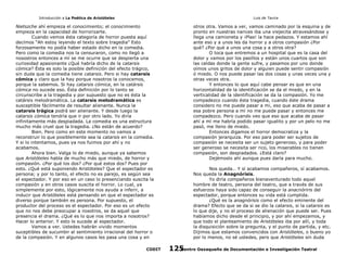 Introducción a La Poética de Aristóteles

Luis de Tavira

Nietszche ahí empieza el conocimiento; el conocimiento
empieza en la capacidad de horrorizarte.
Cuando vemos ésta categoría de horror puesta aquí
decímos “Ah estoy leyendo el texto sobre tragedia” Esto
forzosamente no podía haber estado dicho en la comedia.
Pero como la comedia nos la censuraron, como no llegó a
nosostros entonces a mí se me ocurre que se despierta una
curiosidad apasionante ¿Qué habría dicho de la catarsis
cómica? Ésta es solo la posible definición del efecto trágico,
sin duda que la comedia tiene catarsis. Pero si hay catarsis
cómica y claro que la hay porque nosotros la conocemos,
porque la sabemos. Si hay catarsis cómica, en la catársis
cómica no sucede eso. Ésta definición por lo tanto se
circunscribe a la tragedia y por supuesto que no es ésta la
catársis melodramática. La catarsis melodramática es
susceptible fácilmente de resultar alienante. Nunca la
catarsis trágica podrá ser alienante. Y desde luego la
catarsis cómica tendría que ir por otro lado. Yo diría
infinitamente más despiadada. La comedia es una estructura
mucho más cruel que la tragedia. ¿No están de acuerdo?
Bien. Pero como en este momento no vamos a
reconstruir lo que posiblemente sea la catarsis en la comedia.
Y si lo intentamos, pues ya nos fuimos por ahí y no
acabamos.
Ahora bien. Valga lo de miedo, aunque ya sabemos
que Aristóteles habla de mucho más que miedo, de horror y
compasión. ¿Por qué los dos? ¿Por qué estos dos? Pues por
esto. ¿Qué está suponiendo Aristóteles? Que el espectador es
persona; y por lo tanto, el efecto no es parejo, es según sea
el espectador. Y por eso en un caso lo presenciando suscita la
compasión y en otros casos suscita el horror. Lo cual, ya
simplemente por esto, lógicamente nos ayuda a inferir, a
inducir que Aristóteles está pensando en que el espectador es
diverso porque también es persona. Por supuesto, el
productor del proceso es el espectador. Por eso es un efecto
que no nos debe preocupar a nosotros, se da aquel que
presencia el drama. ¿Qué es lo que nos importa a nosotros?
Hacer lo anterior. Y esto le sucede al espectador.
Vamos a ver. Ustedes habrán vivido momentos
suceptibles de sucumbir al sentimiento irracional del horror o
de la compasión. Y en algunos casos les pasa una cosa y en
CODIT

otros otra. Vamos a ver, vamos caminado por la esquina y de
pronto en nuestras narices iba una viejecita atravesándose y
llega una camioneta y ¡Plas! la hace pedazos. Y estamos ahí
ante eso y a unos les da horror y a otros compasión ¿Por
qué? ¿Por qué a unos una cosa y a otros otra?
O toca que entremos a un hospital que es la casa del
dolor y vamos por los pasillos y están unos cuartos que son
las celdas donde la gente sufre, y pasamos por uno donde
oímos unos gritos de dolor y alguien puede sentir compasión
ó miedo. O nos puede pasar las dos cosas y unas veces una y
otras veces otra.
Y entonces lo que aquí cabe pensar es que en una
horizontalidad de la identificación se da el miedo, y en la
verticalidad de la identificación se da la compasión. Yo me
compadezco cuando ésta tragedia, cuando éste drama
considero no me puede pasar a mi, eso que acaba de pasar a
esa pobre persona a mí no me puede pasar y entonces me
compadezco. Pero cuando veo que eso que acaba de pasar
ahí a mí me habría podido pasar igualito y por un pelo no me
pasó, me lleno de miedo.
Entonces digamos el horror democratiza y la
compasión jerarquiza. Por eso para poder ser sujetos de
compasión se necesita ser un sujeto generoso, y para poder
ser generoso se necesita ser rico, los miserables no tienen
compasión, son despiadados. ¿Está claro?
Dejémoslo ahí aunque pues daría para mucho.
Nos queda… Y sí acabamos compañeros, sí acabamos.
Nos queda la Anagnórisis.
Yo diría compañeros bienaventurado todo aquel
hombre de teatro, persona del teatro, que a través de sus
esfuerzos haya sido capaz de conseguir la anacnóriris del
espectador, porque entonces su vida está cumplida.
¿Qué es la anagnórisis como el efecto eminente del
drama? Efecto que se da si se dio la catarsis, si la catarsis es
lo que dije, y no el proceso de alienación que puede ser. Pues
habíamos dicho desde el principio, y por ahí empezamos, y
que todo el planteamiento de Aristóteles iba por allí, y toda
la disquisición sobre la pregunta, y el punto de partida, y etc.
Dijimos que estamos convencidos con Aristóteles, o bueno yo
por lo menos, no sé ustedes, pero que Aristóteles sin duda
Centro Oaxaqueño de Documentación e Investigación Teatral
125

 