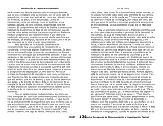 Introducción a La Poética de Aristóteles

Luis de TAvira

está convencido de que vivimos a ésta vida para conocer,
que de eso se trata la vida de conocer, por lo tanto esto de
anagnórisis, otra vez aquí está el sis, como en catarsis, como
en mímesis, Es decir, el sis del proceso. Como en
fotosíntesis, como en síntesis, como en análisis, el sis
famoso; del ana, el otro: cnórisis, a través del otro me
conozco. El cumplimiento del oráculo de Delfos. La traducción
habitual de anagnórisis no deja de ser correcta aun cuando
sustrae todos estos sentidos que estoy sugiriendo. Podemos
traducir anagnórisis por reconocimiento. Y yo valdría la
traducción siempre y cuando no se nos olvide que éste ana
de analogía, de analógico, equivale en la traducción al re de
una cosa que es la otra y luego conocimiento.
Pero también en la acepción castellana de
reconocimiento hay una especie de rendición de la
conciencia, y entonces alguien finalmente reconoce. Es decir,
es una culminación que ha vencido una resistencia. Porque
reconocer no vale igual que simplemente conocer. Y aquí las
paradojas y las ironías son muy grandes, porque dijimos que
mito es novedad. ¿De qué se trata este reconocimiento? En
tanto el sis del proceso que se desencadena por virtud de la
catársis que ya vimos que a través de los sentimientos más
irracionales nos hace acceder a la cúspide suprema del libre
albedrío, en la identificación desencadena respecto al drama
la anagnórisis del espectador. ¿Cómo decirlo? No es un
proceso de indagación de laboratorio, que toma un tiempo y
que finalmente. No. La anagnórisis es la irrupción de algo
que allí estaba, que allí ha estado, y que yo no he permitido
que salga, y de pronto se libera. Ésta es la liberación de la
energía de la que habla la catarsis. ¿Qué es lo que se libera
en éste proceso de catarsis? El conocimiento latente que es
la aletheya de mí mismo que ha estado allí oculta y
reprimida.
Hay un epistemólogo norteamericano que tiene un
libro prodigioso de teoría del conocimiento para sustentar un
tipo de acceso al conocimiento que él llama…, y que bueno
no es exclusivamente la anagnórisis pero que en todo caso lo
que entendemos por anagnórisis tendría que ver con lo que
él llama el insight. Que no es ni la intuición. Es de pronto lo
que en mexicano puro decimos “Me cayó el veinte”. Y de
pronto “¡Pamm!, me cayó el veinte. ¡Pero por dios, claro,

claro, claro, pero claro! Si lo tuve enfrente de las narices, lo
he estado teniendo todos estos días enfrente de las narices,
todos estos años, y no lo quería ver.” Y esto es posible que
se libere por virtud de la analogía, por virtud del simil, del
otro que en él lo verifica y entonces produce la emergencia
en mi conciencia, un sacudimiento brutal. Es un rayo que
fulmina.
Hay un ejemplo bellísimo en la tradición científica que
es cómo descubre Arquímides el principio de la densidad de
los cuerpos, es que es maravilloso. Eso es un poco la
anagnórisis. No sé si recuerden la leyenda, pero esta el señor
matemático, autor de esos teoremas prodigiosos, y del
método sobre todo, del método de indagación geométrica y
física, el señor Arquímides de Siracusa. Y anda con unos
problemas de aplicación práctica de la física porque tiene un
mesenas, un patrón muy exigente que tiene que ver con un
problema militar de la flota. Y entonces el problema es la
flotación y el peso de los cañones de las armas y de la
cantidad de ejército en las naves, etc. Problemas que él se
plantea como eso que va a terminar siendo el descubrimiento
del principio de la densidad de los cuerpos. Y entonces lleva
una semana tratando de sacar el problema adelante entre
papeles, entre esto, lo otro, él en su estudio, noches sin
dormir enteras dándole durísimo y atorado, atorado, por
ningún lado sale, atorado por todas partes. Rompe papeles,
está de un humor negro, ya no se soporta ni él mismo. Y es
el gran autor del método. Si alguien inventó el método es
Arquímides. Y el método que es la herramienta prodigiosa
que ha inventado no lo está llevando al conocimiento que
busca, hasta que ya no puede más. Ya, llega un momento en
que ya se harta, no puede más y fíjense: se rinde. Primero,
se rinde. Importante esto de rendirse, se rinde y ya. “Ok ya,
soy un imbécil no puedo, ya”. Y entonces deja los papeles “Y
ya, vámonos” Entonces entra a su casa y… “Pues ¿qué te
pasó? Mira que cara traes.” “No puedo, prepárenme un baño,
me quiero bañar” Y entonces el señor ya dejó todo el
método, dejó los papeles, dejó todo y se va a bañar, se va a
querer un poquito. Y entonces se mete en la tina y se
abandona, y parecre que era panzón. Empieza a flotar. Y está
allí y en el momento menos pensado, es decir, cuando a
entrado en la negligencia, cuando ha dejado de insistir en la

CODIT

Centro Oaxaqueño de Documentación e Investigación Teatral
126

 
