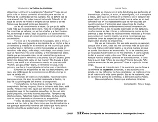 Introducción a La Poética de Aristóteles

Luis de Tavira

diligencia y entra en la negligencia “¡Eureka!” Y sale de un
grito y de un brinco corriendo al estudio para escribir la
fórmula de la densidad de los cuerpos. Así se define eso es
una anacnórisis. Su pobre cuerpo torturado flotando en el
agua de la tina le reveló el enigma de los barcos y de las
flotas cuya densidad tenía que descubrir.
Así es el conocimiento a veces. Es que ya lo sabía
nada más que no podía darle claro. Toda la investigación no
fue mientras se bañaba, no se fue a bañar y a decir bueno…
No, se entregó a bañar, bajó la guardia y el conocimiento
subió. Porque a veces el conocimiento es como luchar contra
un remolino.
Y yo no se si ha ustedes les ha pasado, pero a mí si, y
que susto. Una vez jugando a los rápidos de un río fui a dar a
un remolino y metido en el remolino se me ocurrió que podía
yo luchar con el remolino y entre más patadas yo daba el
remolino más abajo, más abajo, más abajo, más abajo; tanto
que yo nada más veía una lucesita, y me tronaban los oídos.
Hasta que ya no puede más, no sé cuánto tiempo estuve
peleándome con el remolino y de pronto dije yo “Bueno, pues
señor mío Jesucristo estoy en tus manos” Me dispuse a bien
morir y me solté y en el momento exacto en que me solté
“Pumm. Vas pa arriba” Claro, el remolino te saca, es lo
primero que hace. La pendejada es luchar con el remolino.
Entonces la anagnórisis es esa luz deslumbrante, ese
rayo, ese relámpago de la conciencia en dónde emerge lo
que ya estaba allí.
Y entonces el teatro es inolvidable. Hacemos teatro
para salvarnos. He aquí la verdad reservada al teatro, he
aquí la luz privilegiada del drama: la anagnórisis.
Y compañeros, no hay drama, no hay ninguno sin
anagnórisis. No hay ninguno. Pero si la trama está bien, está
oculta. Porque esto vale, igual que decimos de los papeles
pequeños, que no hay papeles pequeños, no hay un solo
papel pequeño, solo hay actores pequeños. Tampoco hay
dramas malos, habemos malos intérpretes. No hay drama
que no tenga tramado ocultamente su anagnórisis.
Y esto, la época que me tocó vivir como director de
escena era tan neto y tan claro como que les demostramos a
los quesque escritores literarios del teatro que hasta con la
sección amarilla se podía hacer un drama. Y sí, así es.
CODIT

Nada es impune en el arte del drama que pertenece al
dramaturgo, director, al actor, al escenógrafo, o al tramoyista
a todos, pero que se verifica en la mente y en el corazón del
espectador. Lo que no nos será dado nunca saber es en qué
consistió eso en lso espectadores que se han cruzado por
nuestro camino. Y entonces aquí requerimos de mucha
abnegación. Porque evidentemente somos limosneros del
reconocimiento, y eso no queda expresado en los aplausos,
mucho menos en las críticas, y ridículamente menos en los
premios y esas formas de reconocimiento imbéciles y frívolas
que existen en nuestro medio. La única recompensa que
podemos tener es sospechar que por nuestra causa algún
espectador alcanzó la anagnórisis.
De eso se trata esto. Por eso este asunto es pasional,
porque bien a bien, cada vez me convenzo más de que sólo
hay una manera de hacer teatro, y la única manera en que
se puede hace teatro es enamorado. Yo no se ustedes pero
yo no puedo hacer teatro si no me enamoro. Y claro cuando
le dan a uno un texto y dice uno “Otra vez enamorarse”
Porque nuestro trabajo consiste en autoseducirnos. Y claro
habrá quien diga “¿Pero de esa obra?” Como diciendo “¿Te
pudiste enamorar de esa persona?” Pues a cupido lo pintan
ciego.
Porque se trata de esto. Y la sustancia que se lleva a
la refinería es la pasión. Entonces, si esa sustancia no
existe, no hay refinería, no hay catalizador. La materia prima
de el teatro es la vida como pasión. Esa es la sustancia, esa
es la materia prima de la Poética, o del teatro como Poesis.
Bien compañeros. Parece que acabamos. Gracias.
Compilación: Nina y Kayo.

Centro Oaxaqueño de Documentación e Investigación Teatral
127

 