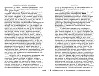 Introducción a La Poética de Aristóteles

Luis de TAvira

asomo de vez en cuando a esa espeluznante ventana y digo
¡Que horror! Pobre persona que va por la vida disque es
actriz. Pero es famosa.
Decía Lee Strasberg hablando del entrenamiento del
actor en el Actors Studio, cuando se discutían estos
problemas de si el actor se hace o no se hace en las tablas:
“Por supuesto que se hace en las tablas por el amor de dios”.
Solo que hay una diferencia del que va a las tablas desde la
escuela del que solo se queda en la empiria. Y a él acudía a
la estadística de su experiencia, de su grandísima
experiencia, que quienes nos hemos metido a este mundo de
la pedagogía podemos constatar con mucha tranquilidad y
facilidad. Que es exactamente así, dice Lee Strasberg: que
ese actor empírico que se hace en las tablas va a tener que
invertir diez años de empiria, para que, si dios es grande, en
el mejor de los casos, después de diez años de empiria, le
paso algo que medio le sacuda y le caiga un veinte para
darse cuenta que no tiene ni puta idea de lo que hace. De
que ha vivido creyendo saber lo que es actuar. Y gracias a
esos diez años de oficio sostenido de empiria, ha conseguido
darse cuenta que no tenía idea. Y dice Strasberg, en los
mejores casos. Porque habrá muchos que ya no tengan
remedio y queden absolutamente atrofiados. Y de esos que
se dieron cuenta después de diez años de empiria, de que no
sabían nada, algunos comenzarán apartir de ese profundo
acto de conciencia a intentar aprender algo. Y les tomará
otros veinte años, convertirse en sabios. Estos son los
tiempos de la empiria. Éste es el camino de la empiria. Si se
llega, se puede llegar a la salida pero después de veinte años
y el actor lo único que tiene aquí es tiempo como nosotros
aquí. Lo único que tiene es tiempo. Después de veinte años
ya se le fue media vida.
Por lo tanto cual es la razón de ser de la escuela. Pues
es muy práctica nada más, es catalizar, en términos
aristotélicos. Catalizar, precipitar la reacción, porque el
sujeto del teatro, es sobre todo un sujeto que va a dar de sí.
No es alguien que es, sino que siendo el que es, es sobre
todo el que dará de sí. La única razón de ser de la escuela es
ahorrarle tiempo perdido en la empiria porque esto lo
aprendió el teatro de la ciencia. Y digo que lo aprendió de la
ciencia porque éste es el postulado del naturalismo. Que es

hijo de la revolución científica del método experimental de
Claude Bernard. De ahí que hablemos de teatro
experimental.
Porque luego también las palabras y vean otra vez la
babel terminológica que entendemos por teatro
experimental. Porque al uso y abuso de la palabra por
experimental entendemos cualquier cosa. Es decir un cajón
de sastre, donde metemos todo aquello que se sale de lo
convencional. Es que “es experimental”. Valga por raro.
Valga por irresponsable. Experimental quiere decir científico.
Que utiliza el método científico descubierto por Claude
Bernard. El método científico que el llamó método
experimental. Y que tiene una diferencia con el método
científico anterior.
La diferencia que plantea Claude Bernard en la
ciencia, tiene que ver con el tiempo. Y su ejemplo, el que
tiene enfrente es Pasteur, es Luis Pasteur. Luis Pasteur que
tiene que transgredir la ley, porque ha descubierto la vacuna
de la rabia y le han traído una niña mordida por un perro
rabioso. Y tiene unas cuantas horas para inyectarle o no el
antídoto. Y resulta que no tiene licencia de la ley. Y no
puede, antes de saber si funciona o no funciona, inyectarla o
no inyectarla. Y decide entonces inyectarse a si mismo para a
ver si por lo menos la dosis no lo mata. Y después de probar
la dósis en el mismo, la prueba en la muchacha y le salva la
vida. Pero los tribunales lo llevan a la cárcel. Y éste es un
escándalo en el mundo en el que viven los científicos, los
fisiólogos ¿Cómo prognatar? Entonces el se pone a pensar
en, el método cientifico tiene que ser más rápido. Porque no
podemos esperar siglos para descubrir, o milenios, para
descubrir, por ejemplo lo que dijo Copérnico. Que no que no
era cierto lo que planteo Tolomeo. Que el sol gira alrededor
de la tierra sino que es al revés. Y tuvo que pasar un milenio
entre Tolomeo y Copérnico. Porque, dice, Bernard, la ciencia
que depende de la observación tiene delante de sí millones
de variantes. Seguir observando variantes toma siglos. Dicho
de otra manera, el actor que se hace en la empiria necesita
millones de variantes de función para poder descubrir algo. Y
entonces dice Bernard, en lugar de seguir observando
variantes tenemos que descubrir constantes. Y las constantes
no pueden salir del ejercicio empírico de la observación de

CODIT

12

Centro Oaxaqueño de Documentación e Investigación Teatral

 