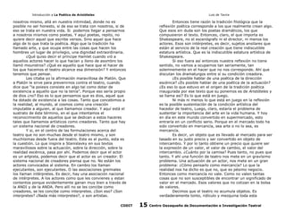 Introducción a La Poética de Aristóteles

Luis de Tavira

nosotros mismo, allá en nuestra intimidad, donde no es
posible no ser honesto, si de eso se trata con nosotros, si de
eso se trata en nuestra vida. Si podemos llegar a pensarnos
a nosotros mismos como poetas. Y aquí poetas, repito, no
quiere decir aquel que escribe versos. Sino aquel que hace
algo de lo que trata la poética. Algo que la tradición ha
llamado arte, y que ocupa entre las cosas que hacen los
hombres un lugar de privilegio, una dignidad extraordinaria.
¿Qué quiso decir el príncipe Hamlet cuando vió a
aquellos actores hacer lo que hacían y lleno de asombro los
llamó mounstros? ¿Qué es aquello que hace que el hacer de
los que hacemos el teatro alcance esa dimensión? Y entonces
tenemos que pensar.
Les citaba yo la afirmación maravillosa de Platón. Que
a Platón le sirve para prevenirnos contra el teatro, cuando
dice que “la poiesis consiste en algo tal como dotar de
existencia a aquello que no la tenía”. Porque eso sería propio
de dios ¿no? Eso es lo que pensamos que es dios, aquel que
ha dotado de existencia a las cosas. Tanto que concebimos a
la realidad, al mundo, al cosmos como una creación
imputable a alguien, al que llamamos creador. Y aquí está el
sustrato de éste término, en el que intentamos el
reconocimiento de aquellos que se dedican a estos haceres
tales que llamamos artísticos como creadores. Tanto que hay
un sistema nacional de creadores.
Y si, en el centro de las formulaciones acerca del
teatro que no son muchas desde el teatro mismo, y son
muchísimas desde fuera del teatro. Este es el punto, esta es
la cuestión. Lo que inspira a Stanislavky en sus textos
maravillosos sobre la actuación, sobre la dirección, sobre la
realidad escénica, pasa por ahí. Podemos decir que el actor
es un artpista, podemos decir que el actor es un creador. El
sistema nacional de creadores piensa que no. No están los
actores convocados al sistema. En cambio los llaman
ejecutantes, son ejecutantes. O las asociaciones gremiales
los llaman intérpretes. Es decir, hay una asociación nacional
de intérpretes. A los actores como que les convienes y estan
contentos porque evidentemente ganan muy bien a través de
la ANDI y de la ANDA. Pero allí no se les concibe como
creadores, se les concibe como interpretes. ¿Son eso? ¿Son
interpretes? ¿Nada más interpretes?, o son artistas.
CODIT

Entonces tiene razón la tradición filológica que la
reflexión poética corresponde a los que realmente crean algo.
Que esos sin duda son los poetas dramáticos, los que
compusieron el texto. Entonces, claro, el que importa es
Shakespeare, no el escenógrafo ni el director, ni menos los
actores. Esos son intérpretes, es decir, sujetos ansilares que
están al servicio de la real creación que tiene indiscutible
estatura artística. Que es la indiscutible estatura artística de
Shakespeare.
Si eso fuera así entonces nuestra reflexión no tiene
sentido, no vamos a ocuparnos tan seriamente, tan
solemnemente en el hacer que no nos corresponde. Ahí que
discutan los dramaturgos entre sí su condición creadora.
¿Es posible hablar de una poética de la dirección
escénica? ¿Es posible hablar de una poética de la actuación?
¿Es eso lo que estuvo en el origen de la tradición poética
inaugurada por ese texto que su ponemos es de Aristóteles y
se llama así? Es lo que está en juego.
Ni más ni menos lo que está en juego en la reflexión
es la posible sustentación de la condición artística del
hacedor de teatro, Luego, claro, estaría el problema de
sustentar la importancia del arte en la vida humana. Y hoy
en día en este mundo convertido en supermercado, esto
entraría en un conflicto serio. Porque en el mercado todo ha
sido convertido en mercancía, sea arte o no lo sea, es
mercancía.
Es decir, un objeto que es llevado al mercado para ser
tasado en su justo precio y ser convertido en objeto de
intercambio. Y por lo tanto obtiene un precio que quiere ser
la expresión de un valor, el valor de cambio, el valor del
intercambio. ¿Cuánto por la camisa? Pues tanto, no pues que
tanto. Y ahí una función de teatro nos mete en un gravísimo
problema. Una actuación de un actor, nos mete en un gran
problema: ¿Cómo pensarlo como mercancía? Lo que la
realidad nos ha dicho es que no, que es pésimo negocio.
Entonces como mercancía no vale. Como no valen tantas
cosas que no son susceptibles de encontrar un significado de
valor en el mercado. Esos valores que no cotizan en la bolsa
de valores.
Decimos que el teatro no acumula objetos. Es
verdaderamente tonto, ridículo y mezquina toda esta

15

Centro Oaxaqueño de Documentación e Investigación Teatral

 