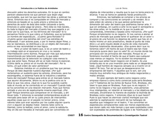 Introducción a La Poética de Aristóteles

Luis de TAvira

discusión sobre los derechos autorales. En la que en cambio
parecen obsesionarse los que parecen que dejan algo
acumulable, que son los que escriben las obras y publican los
libros. Entonces eso sí es computable en cifras de mercado y
entonces es tasado en su justo precio y entonces los
derechos de autor de ésta obra están cotizando a tanto.
Entonces si usted paga tal precio… Pero ésta es más barata…
Es toda la lógica del mercado ¿Cuanto hay que pagarle a un
actor por lo que hace, en los términos del mercado? Si lo
pensamos frente a lo que cobra un futbolista, que es también
un hombre del espectáculo… ¿Cuánto gana Ronaldo? O
¿Cuánto ganan esa estrellas del cine? Las estrellas de
Hollywood. Y son actores pues, o por lo menos dejan filme, y
eso se reproduce, se distribuye y es un objeto del mercado y
entra en esa racionalidad en esa lógica.
Pero un actor de teatro que, si es un actor de teatro y
su trabajo está en el escenario en vivo y no resiste
intermediación como dijimos. Porque por más que estuvieran
transmitiendo por televisión aquello, lo que están
transmitiendo por la televisión es cualquier cosa menos lo
que ese actor hace. Porque ahí se ve todo menos lo esencial.
¿Cómo darle su precio en el mundo del mercado?. Por lo
tanto, ¿A qué orden de valor pertenece?
Estamos metidos en un problema que hay que pensar.
Porque de éste depende nuestra dignidad. ¿Por qué
reclamamos un sustento para los actores, directores, para los
escenógrafos, si estamos fuera de la industria y estamos
fuera del mercado? Porque para entrar en el mercado habría
que asumir éticamente. Ahora no es la poética sino es la
ética la que nos ubica. ¿Qué es lo que ha sucedido cuanto
todo el mundo se ha convertido en un mercado? Cuando todo
se ha convertido en una relación mercantil. Pues que hemos
entrado a una era de espeluznante miseria espiritual. ¿Por
qué? Porque tenemos que comparecer en el mercado, y ahí
llevar todo. Y entonces la sociedad contemporánea acude al
mercado para tasar allí en su justo precio de intercambio
aquellas cosas que en el pasado no tenían precio. Unos
valores tales que eran aquellos por los cuales alguien quería
vivir o alguien se dejaba matar. Valores tales como la
libertad, como la lealtad, como el amor, como la sabiduría.
Hoy en día son llevados al mercado para ser convertidos en

objetos de intercambio y resulta que lo que no tenía precio lo
alcanza. Y eso se llama en palabras llanas prostitución.
Entonces, las lealtades se compran y los amores se
compran y las convicciones se compran y se venden. Es a
este orden de valores a los que parece pertenecer la
dimensión del valor del teatro que podríamos llamar arte. Y
que sin embargo, en cuanto a arte no es igual ni semejante a
las otras artes, en la medida en la que no puede ser
comprendida, entendida y tasada como mercancía. ¿Por qué?
Porque simplemente no es negocio. Si nos vamos a atener al
precio de mercado que pueda tener el quehacer de un actor o
el precio de una función no dejamos de sentir que hay en el
hecho mismo un acto prostitutivo, desde el punto de vista
ético y un acto injusto desde el punto de vista mercantil.
Estamos totalmente devaluados. ¿Eso quiere decir que no
tenemos valor? ¿El hecho de que el teatro sea tan mala
mercancía quiere decir que no vale? En un mundo donde los
principios son los principios del mercado. Porque es un
fenómeno mundial el hecho de que el teatro sea cualquier
cosa menos un negocio. Ya no existen los empresarios
privados que solían hacer negocio con el teatro. Es una
tontería eso no es una inversión para nada es un desperdicio
total. ¿Qué hombre de negocios sensato va a invertir en el
teatro? Ni loco. Tan así es que ya desaparecieron los
empresarios del teatro. Y aquellos que lo son, son una
mezcla muy extraña muy ambigua de malos negociantes y
malos artistas.
En gran ejemplo del teatro como negocio como
empresa masiva o como éxito comercial pues sería Brodway
¿no? Y hablamos de los éxitos de Nueva York, Brodway, etc.
Vean lo que pasa en Brodway. Pues que no es negocio. Y
como no es negocio y hay que sostenerlo, unas personas
muy inteligentes, en relación al mercado y a los objetivos del
mercado, encontraron la manera de explotar la leyenda de
Brodway como negocio. Y entonces ¿Que es lo que hacen?
Pues lo que hacen es eternizar ciertos montajes que son
además la capitalización mercantil de los hallazgos de
aquellos que indagaron en el teatro. Y los convierten en
espectáculos complacientes cada vez menos espectáculos
que duren cada vez más tiempo y que sean explotados como
son explotadas las pirámides de Egipto ó de Teotihuacán. Es

CODIT

16

Centro Oaxaqueño de Documentación e Investigación Teatral

 