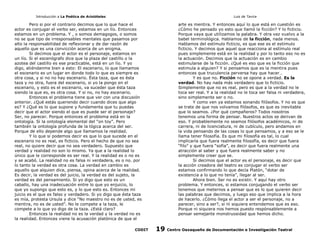 Introducción a La Poética de Aristóteles

Luis de Tavira

Pero si por el contrario decimos que lo que hace el
actor es conjugar el verbo ser, estamos en un lío. Entonces
estamos en un problema. Y , o somos demagogos, o somos
no se que tipo de irresponsables mentales que pasamos por
alto la responsabilidad de reflexionar y de dar razón de
aquello que es una convicción acerca de un enigma.
Si decimos que el actor es el personaje, estamos en
un lío. Si el escenógrafo dice que la plaza del castillo o la
azotea del castillo es ese practicable, está en un lío. Y yo
digo, atiéndanme bien a esto: El escenario, lo que llamamos
el escenario es un lugar en donde todo lo que es siempre es
otra cosa, y si no no hay escenario. Ésta taza, que es ésta
taza y no otra, fuera del escenario, si yo la pongo en el
escenario, y esto es el escenario, va suceder que ésta taza
siendo la que es, es otra cosa. Y si no, no hay escenario.
Entonces el problema tiene que ver con una discusión
anterior. ¿Qué estás queriendo decir cuando dices que algo
es? Y ¿Qué es lo que supone y fundamenta que tu puedas
decir que el actor siendo el que es puede ser el personaje?
Ser, no parecer. Porque entonces el problema está en la
ontología. Si la ontología elemental del “on toy”. Pero
también la ontología profunda de la lógica acerca del ser.
Porque de ello depende algo que llamamos la realidad.
Y lo que si podemos decir es que lo que sucede en el
escenario no es real, es ficticio. Pero el hecho de que no sea
real, no quiere decir que no sea verdadero. Supuesto que
verdad y realidad no son lo mismo. Ya que a la realidad lo
único que le corresponde es ser real. Y la realidad es o no es
y se acabó. La realidad no es falsa ni verdadera, es o no. por
lo tanto la verdad es otra cosa. La verdad en cambio es
aquello que alquien dice, piensa, opina acerca de la realidad.
Es decir, la verdad es del juicio, la verdad es del sujeto, la
verdad es del pensamiento. Si yo digo que esto es un
caballo, hay una inadecuación entre lo que yo enjuicio, lo
que yo supongo que esto es, y lo que esto es. Entonces mi
juicio es el que es falso y verdadero. Si yo digo que ésta taza
es mía, protesta Ursula y dice “No maestro no es de usted, es
mentira, no es de usted”. No le compete a la taza, le
compete a lo que yo digo de la taza. ¿Está claro?
Entonces la realidad no es la verdad y la verdad no es
la realidad. Entonces viene la acusación platónica de que el
CODIT

arte es mentira. Y entonces aquí lo que está en cuestión es
¿Cómo he pensado yo esto que llamó la ficción? Y lo ficticio.
Porque vaya que utilizamos la palabra. Y otra vez vuelvo a la
babel terminológica. Hablamos de la ficción, nada menos.
Hablamos del estímulo ficticio, es que ese es el estímulo
ficticio. Y decimos que aquel que reacciona al estímulo real
pues simplemente está en la realidad y por lo tanto eso no es
la actuación. Decimos que la actuación es en cambio
estimularse de la ficción. ¿Qué es eso que es la ficción que
estimula a alguien? Y si pensamos que es la mentira pues
entonces que truculencia perversa hay que hacer…
Y es que no. Ficción no se opone a verdad. Es la
verdad. No hay nada más verdadero que lo ficticio.
Simplemente que no es real, pero es que a la verdad no le
toca ser real. Y a la realidad no le toca ser falsa ni verdadera,
sino simplemente ser o no.
Y como ven ya estamos sonando filósofos. Y no es que
se trate de que nos volvamos filósofos, es que es inevitable
que lo seamos. ¿Por qué compañeros? Todos nosotros
tenemos una forma de pensar. Nuestros actos se derivan de
eso. Y probablemente no seamos filósofos académicos, ni de
carrera, ni de licenciatura, ni de cubículo, pero andamos en
la vida pensando de las cosas lo que pensamos, y a eso se le
llama tener filosofía. Es que mi filosofía es tal, lo cual
implicaría que fuera realmente filosofía, es decir que fuera
“filo” y que fuera “sofía”, es decir que fuera realmente una
atracción al saber y que fuera realmente saber y no
simplemente creer que se.
Si decimos que el actor es el personaje, es decir que
la acción creadora del teatro es conjugar el verbo ser
estamos confirmando lo que decía Platón, “dotar de
existencia a lo que no tenía”, llegar al ser.
Ahora bien. Ser no es existir. Y aquí hay otro
problema. Y entonces, si estamos conjugando el verbo ser
tenemos que meternos a pensar que es lo que quieren decir
las palabras que decimos, y luego eso que implica a la hora
de hacerlo. ¿Cómo llega el actor a ser el personaje, no a
parecer, sino a ser?, si ni siquiera entendemos que es eso.
Porque ni siquiera nos hemos puesto respónsablemente a
pensar semejante monstruosidad que hemos dicho.

19

Centro Oaxaqueño de Documentación e Investigación Teatral

 