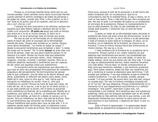 Introducción a La Poética de Aristóteles

Luis de TAvira

Porque si, el príncipe Hamlet tenía razón eso es una
monstruosidad. Como también tenía razón el príncipe Hamlet
cuando planteó el dilema ontológico de todas las personas y
de todas las cosas, cuando dijo “that´s the cuestion, to be o
not” Este es el punto, esa es la cuestión, esto es lo decisivo:
¿Es o no?, ¿Se es o no?
Y porqué les dice mounstros a los cómicos, porque son
aquellos que este dilema radical y absoluto del ser lo han
vuelto una conjunción: El actor es aquel que todo el tiempo
que actua es y no es al mismo tiempo. El actor es el
personaje y no es el personaje todo el tiempo que actúa.
Por eso es que yo he formulado en mi teorización
sobre el hacer del actor el concepto de la bifrontalidad
mental del actor. Porque esto sucede en su mente. Porque
como decía Aristóteles: “La mente es todas las cosas” Y
desde la actuación tendríamos que completar y decir “y todas
las cosas son la mente”. Por lo tanto actuar es ante todo una
forma de pensar, toda vez que para nosotros pensar no se
reduzca a la razón. Pensar es mucho más que solamente
razonar. Pensar es en principio sentir, intuir, fantasear,
imaginar, recordar, inventar y tambien razonar. Pero en la
reflexión estamos razonando y tendríamos que ser capaces
de dar razón que aquellas cosas que sostenemos.
Yo encuentro entre las expresiones que describen lo
que hace el actor dos prodigiosas formulaciones de insesante
asignatura del pensamiento. No terminaremos de pensar
todo lo que contienen. Una de ellas es de Atonin Artaud, que
decía, justamente la reflexión del teatro como doble, como
doble de lo real, como lo otro que lo real. Decía que la
actuación es metafísica en acción. Pues sí. ¿Por qué
metafísica en acción? Porque se trata de esas dos cosas. Se
trata del ser, de lo que es, y de lo que es en tanto acción, y
lo que está siendo por la acción. Por lo tanto la actuación
como metafísica es distinta, de la metafísica del filósofo de la
academia, que está en su cubícilo. La metafísica del actor se
hace con las rodillas, se hace en y desde el cuerpo y en la
acción. Pero es metafísica, es decir más allá de la física. Para
lo cual tendríamos que encontrar los límites de la física.
Porque metafísica solo quiere decir que va más allá. Y si no
sabemos donde están los límites pues no sabremos nunca
donde establecer el meta de la física. Pero empieza habiendo

fisica pura, porque el arte de la actuación y el del hecho del
teatro empiezan allí, en la prescencia. Que es la
contundencia real de la realidad fìsica, el aquí y ahora, sin lo
cual no hay teatro. Para ir más allá de eso. Pero empieza por
eso. Por eso el actor y el hacedor de teatro es un profesional
en principio de la presencia. Porque no necesariamente lo
que es está presente. Es más, la casi totalidad de lo que
existe está ausente. Y entonces hay un acto de hacer
presencia.
Cuando yo hablo de la bifrontalidad estoy ubicando el
problema del hacer del actor entre dos dimensiones: la de la
realidad y la de la ficción. La de sí mismo y la del personaje.
Y todo el tiempo el actor está en la bisagra. Es decir, en la
frontera, es un habitante de la frontera, se mueve en la
frontera. Y mira al mismo tiempo hacia dos dimensiones al
mismo tiempo. Por eso es y no es.
Y este problema de la frontera es un problema de la
conciencia. Porque vamos a ver, todos nosotros los que
estamos aquí tendríamos que asumir con honestidad que
todos llevamos por lo menos una vida doble, sí como los
espías dobles, como los que tienen por allí otra vida. Y lo que
yo digo es absolutamente estricto, todos nosotros llevamos
una vida doble: Una es ésta, en donde comparecemos en
ésta zona que llamamos realidad, y nos hacemos presentes
aquí. Pero todos nosotros, todos los días nos resistimos por
allí y rendimos el cuerpo al abandono para dormirnos. Y allí
sucede que soñamos. Y eso que soñamos ocupa la mitad de
nuestra existencia. Y lo que allí sucede, sucede, porque
sucede. Y el que suceda. No quere decir que sea real, porque
no sucede aquí. Por eso la frontera ontológica empieza allí,
en el “on toy” del que despierta. Porque evidentemente en el
momento en el que despertamos sucumbimos a un sofocón
ontológico: “Era sueño”, para bien o para mal, con
tranquilidad o con tristeza. Pero tenemos aquí una existencia
poderosa, tanto que los antiguos pensaban que es allí donde
se manifiesta la más estricta neta de lo que somos, y por ahí
deambulan fantasmas que conocen la clave acerca de por
qué hacemos lo que hacemos, o dejamos de hacer lo que no
hacemos.
Esto a Freud lo apasionaba. Y lo apasionaba desde
luego desde su perspectiva terapeutica de la visión de la

CODIT

20

Centro Oaxaqueño de Documentación e Investigación Teatral

 