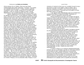 Introducción a La Poética de Aristóteles

Luis de Tavira

clínica porque era un médico. Pero tuvo que hacer
metasicología para poder explicarse. Y él decía: “los sueños
son realidad mientras duran”. Y todos nosotros podemos
constatarlo. Pues si verdad. Porque allí en el sueño está
pasando. Y claro es cuando se acaba el sueño, cuando
despertamos, que es donde decimos “Ah, era un sueño”.
Bueno, aceptemos la formulación freudiana “El sueño
es realidad mientras dura”, lo que podemos aceptarlo. Bueno
pues si decimos que el sueño es realidad mientras dura ¿Que
podíamos decir de la vida. Pues la vida también es realidad
mientras dura. Entonces ¿qué sucede entre una zona y la
otra? Pues que son dimensiones distintas. T entonces el
problema no está en si una es o no es. Sino en ¿qué pasa
entre ambas? Es decir, el problema es un problema de
fronteras. ¿Qué hay de ésta vida que solo se entiende en
aquella? Y ¿Qué hay de aquella que solo se verifica en ésta?
Y por eso es necesario indagar en el mundo de los sueños.
Esto es lo que quiso decir el manifiesto surrealista de Bretón
cuando hablaba de acceder por la vía del surrealismo que él
entendía como suprarealismo. Quizá la traducción correcta
hoy en día sería hiperrealismo o reterealismo. ¿Cuál era la
pretención de finalidad estética o ética del surrealismo?, lo
dice clarito el manifiesto surrealista, acceder al pensamiento
real. Y por eso su devenir es onírico. Porque nuestros
problemas, (ya lo sospechaba la clínica freudiana) están en
el desajuste en donde no aceptamos la conexión entre una
cosa y la otra y le damos una especie de impunidad a lo que
sucede en los sueños. Cosa que el sicoanalista evita
inmediatamente responsabilizando al soñador de sus sueños.
Porque cuando llega el paciente con el terapeuta y le dice:
“es que fíjese que soñé que se moría mi mamá, y yo lloraba
muchísimo y me dolía terriblemente y solo cuando desperté
me di cuenta que era un sueño afortunadamente” y entonces
el sicoanalista contesta inmediatamente “¿Que tiene contra
su madre? –Pero yo nada doctor si yo al contrario, yo lloré
muchísmo… -No, no, no, no, usted es el dramaturgo de sus
sueños. Usted aniquiló a su madre en su suelo, ¿que tiene
contre su madre? Vamos a ver, vamos a analizar” Supuesto
que sigue vigente el imperativo de Delfos. Aquí de lo que se
trata es de ser obedientes al imperativo de Delfos. “Conócete
a tí mismo” Porque si no no conocerás nada. Porque si no te
CODIT

conoces a ti mismo lo único que va a suceder es que te vas a
equivocar en todo lo que hagas y sigas en Edipo. Vas a
terminar matando a tu padre y vas a terminar siendo el
padre de tus hermanos. Y eso que era el rey sabio, el único
que pudo vencer a la esfinge.
Y por alguna razón Stanislavsky puso en el dintel de la
academia de Moscú el oráculo de Delfos “Conócete a tí
mismo”, como el imperativo central del actor.
Porque tendríamos que decir que el teatro de alguna
manera en tanto el arte de la persona, y el actor en tanto el
artísta de la personificación, y el drama, que viene de drao:
acto, actuar. Que da el nombre en castellano al actor, que en
otros idiomas se llama de otra manera. Porque en inglés es
el jugador: Player. Entre nosotros sigue siendo el actor, pero
el actor en tanto drao que es la raíz de drama y que quiere
decir acontecimiento, que algo sucede, y por lo tanto si
sucede imprime un cambio. Que eso es el acontecimiento,
que es lo contrario del simulacro.
Y diríamos entonces que el teatro, de alguna manera
es una hemeneútica profunda sobre la conducta humana.
¿Qué es lo que vemos en el drama? El suceder, el
acontecimiento de la conducta del personaje, de los
personajes y entonces nos tenemos que preguntar como
planteaba Stanislavsky sus preguntas. ¿Por qué lo hace?
¿Qué quiere? ¿De dónde viene? ¿A dónde va? ¿Qué lo
determina? ¿Por qué hizo esto o por qué deja de hacer esto?
Es decir un cuestionar profundamente al ser humano en
tanto sujeto de sus actos. Eso es lo que quiere decir ética. Es
decir el Ethos que funda el carácter que es la estructura del
personaje, que nos hizo concebirnos a los seres humanos
como personas, es decir sujetos de mérito y sujetos de
responsabilidad, es decir, sujetos de actos libres,
supuestamente.
Y vuelvo a Freud, en un artículo impresionantemente
brillante que se ve precisado a escribir en 1919 para explicar
lo que quiere él decir cuando habla de lo inconsciente,
porque lo han mal entendido muchísimo. Cuando quiere
deslindarse de todas las acepciones de eso que llamamos lo
inconsciente en el ser humano. Lo inconsciente como
determinante de la conducta humana y que no es lo que
entendieron en el pasado como lo ausente de conciencia.

21

Centro Oaxaqueño de Documentación e Investigación Teatral

 