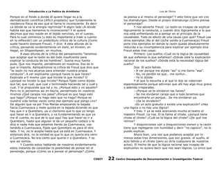 Introducción a La Poética de Aristóteles

Luis de TAvira

Porque en el fondo a donde él quiere llegar es a la
demostración científica (difícil propósito) que fundamente la
residencia física de eso que el llama lo inconsciente. Es decir
¿a dónde se va la energía reprimida? A algún lado ¿A dónde
habita eso que llamamos lo inconsciente? Y él quiere
decirnos que eso reside en el tejido nervioso, en el cuerpo.
Para lo cual comienza (y esto es importante a traer a cuento
en la reflexión) con un preámbulo crítico de la cultura (Como
suele hacerlo siempre Freud). Y dice: A esta alturas de la
crítica, pensando evidentemente en Kant, en Kirsten, en
Hegel, en Shopenhawer, en muchos.
A esas alturas de la crítica del pensamiento “tenemos
que aceptar que la razón es del todo insuficiente para
explicar la conducta de los hombres”. Suena muy fuerte
pues. Que nos importa, pensémoslo en nosotros. Eso es lo
que si importa. Apliquémonos la crítica de Freud que dice que
“la razón no nos alcanza para entender nuestra propia
conducta”. A ver explícame ¿porqué haces lo que haces?
Explicate a tí mismo ¿por qué hiciste lo que hiciste? O
¿porqué no hiciste lo que hiciste? Porque fijate como dijiste
que tal, que cual, que cual y terminaste haciendo tal y cual y
cual. Y te propusiste que tal y no. ¿Porqué esto y no aquello?
Pero no lo pensemos así en teoría, pensémoslo en nosotros
mismos ¿Qué carajos nos pasa? ¿Porqué es que hago esto
que hago? ¿Porque no hago esto que no hago? Porque es
nuestra vida tantas veces como ese ejemplo que pongo ¿no?
De alguien que va por Tres Marías empezando la bajada
hacia Cuernavaca y mete quinta en la bajada diciendo es que
hay que ir a Queretaro, ya ví clarísimo que lo que yo tengo
que hacer es ir a Queretaro, y va fundamentando es que ya
me dí cuenta, es que de lo que aquí hay que hacer es ir a
Queretaro, hasta que alguien le da un pequeño codazo y le
dice si nada más que estamos llendo pa Cuernavaca, vas
tendido a Cuernavaca, fijate que Queretaro es para el otro
lado. Y no, no lo acepta hasta que ya está en Cuernavaca. Y
entonces dice, no la verdad es que lo que yo quería era venir
a Cuernavaca. No era cierto que quería ir a Queretaro. Y es
que así somos.
Y Cuando estoy hablando de nosotros evidentemente
estoy tratando de consolidar la posibilidad de pensar en el
personaje, porque ¿Cómo va a pensar el personaje? ¿Cómo

se piensa a sí mismo el personaje? Y esto tiene que ver con
los dramaturgos. Desde el propio dramaturgo ¿Cómo piensa
el personaje?
Y nos advierte Freud: La razón es incapaz de explicar
lógicamente la conducta, y cuando dice lógicamente a lo que
nos está enfrentando es a pensar en el principio de la
causalidad. Todo es efecto de una causa ¿por qué? Freud usa
otros ejemplos (No el del coche yendo a Cuernavaca) Freud
pone tres ejemplos en donde la razón queda absolutamente
reducida a su incompetencia para explicar por ejemplo dice
Freud estas tres cosas:
Primero: Los sueños ¿Cuál es la lógica de causalidad
de que soñemos lo que soñamos? ¿Dónde está la explicación
racional de los sueños? ¿Dónde está la necesidad lógica del
sueño?
Dos: El acto fallido.
- A ver porque me dijiste “así” si me llamo “asa”.
- No, no perdón es que… me confun…
- Ya lo dijiste
Y el que lo escucha y el que lo dijo se ruborizan
espantosamente porque adivinan que allí hay algo muy grave
y además irreparable.
- ¿Porque se te olvidaron las llaves?
- Se me olvidaron carajo que a todo tenemos que
encontrarle un porque… Se me olvidaron ya.
- ¿Se te olvidaron?
¿Es un acto gratuito o existe una explicación? ¿Hay
una lógica o no hay una lógica?
Y tres. Y ya se está acercando mucho al teatro el
maestro Freud: La risa. El le llama el chiste. ¿porqué tiene
chiste el chiste? ¿Cuál es la lógica del chiste? ¿De qué nos
reímos?
Y disquisiciones van y disquisiciones vienen y la razón
tiene que replegarse con humildad y decir “no capizco”, no lo
puedo explicar.
Ahora bien, una vez que podamos aceptar por lo
menos estas tres dimensiones, que son graves: el sueño, el
acto fallido y el chiste (pero yo diría cualquiera de nuestros
actos). El hecho de que la lógica racional sea incapaz de
explicarlos no quiere decir que nos sean lógicos. Lo único que

CODIT

22

Centro Oaxaqueño de Documentación e Investigación Teatral

 