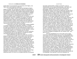 Introducción a La Poética de Aristóteles

Luis de Tavira

quiere decir es que tenemos que encontrar otra lógica, una
lógica tal en que podamos explicarlo.
Y si me apuran eso es lo que ha intentado el teatro
desde su origen. Por eso digo que el teatro es hermenéutica
de la existencia. Porque fíjense que Freud es consecuente, el
que la lógica racional no haya podido históricamente explicar
los sueños no quiere decir que él no se proponga un método
científico que es una hermenéutica de los sueños, que a si
llama a su tratado “la interpretación de los sueños”. Y
podemos nosotros estar en desacuerdo o en acuerdo con esa
hermenéutica, pero él si establece una lógica y la trata de
fundamentar, es decir, cree en la posibilidad de meter en
lógica para poder integrar aquello que la voz profunda de
nosotros mismos nos dice en la memoria de los sueños (que
es a lo único que podemos aspirar, porque una cosa es la
memoria del sueño y otra cosa es el sueño).
Y esto que es tan serio, que da lugar a tantos tratados
y a tantas profesiones de aspiración científica y a tantas
promesas y esperanzas de salud entre los seres humanos, no
es nada como ambición sino nos enfrentamos nosotros a la
misma reflexión pero la ponemos en el caso del actor, porque
compañeros, poder ver un interprete de los sueños
científicamente dotado es un proyecto de una gran ambición
y supondríamos que en que alguien lo consiga se invierte
una profunda esperanza de salud para otros.
¿Qué tendríamos que decir en cambio de un actor?,
porque yo digo que un actor, que el actor, es el único que se
atreve a hacer despierto lo que todos los demás solo nos
atrevemos a hacer dormidos. ¿Cómo es posible afirmar
semejante cosa? ¿Dónde está el sustento conceptual de esto
que estoy afirmando? Porque es fácil decirlo. ¿Qué tipo de
estructuración espiritual requiere alguien para hacer esto? Es
esto lo que escandaliza al príncipe Hamlet y por eso les llama
mounstros. Porque vamos a ver, yo he sido compañero de
varias actrices y he tenido hijos con esas actrices, que van a
los ensayos naturalmente. Y entonces estamos en el ensayo
de la escena, en donde la actriz, es decir, la madre de mi hijo
que está junto a mí es el personaje que ama a ese otro
personaje que está encarnando ese otro actor, que es amigo
también y lo conoce el niño, y viene el momento de la
escena de amor y el niño ve a su padre decirles a los actores
CODIT

que sean consecuentes y leales a la ficción y que se
comprometan con la causa del personaje, y eso tiene que
verse en la capacidad de crear el amor entre los dos
personajes. ¿Cómo vive uno esto sin que el niño se
escandalice? Porque ¿Cuál sería la traducción de esto? Pues
¿Que tipo de moustro es mi papá que le está pidiendo a mi
mamá que agarre a besos al otro señor? ¿Qué tipo de
convicciones internas debe tener uno para que el niño no se
confunda sino que al contrario diga muy bien, muy bien
ahora si. Y no les estoy hablando de teoría, les estoy
hablando de mi vida. ¿Qué tipo de convicciones internas y de
principios claros que nos e expresan con tratados sino con
formas de vida entiende un niño cuando ve a sus padres
dedicarse a la ficción y entiende la dignidad y la nobleza de
la ficción? Cosa que desde luego quienes no pertenecen al
teatro no pueden entender. Porque cuando va el novio de la
actriz al ensayo y ve que la actriz se agarra del clinch con el
otro y el otro se pone de unos celos terribles porque aquello
ha salido prodigiosamente, porque hemos conseguido la
escena. Y entonces claro la escena ha sido lo que tiene que
ser la escena, real. ¿Cómo no se va a poner celoso? ¿Cómo
no se va a poner en conflicto y decir como lo entiendo? “Pero
si es que te estabas entregando de una manera, que… pus…
pero si se ve…”
Por eso compañeros es un error decir que el actor
reacciona a estímulos ficticios. Es un error. No compañeros
no es cierto. Si es el maestro Mendoza, respetabilisimo autor
de la definición de que el actor reacciona ante estímulos
ficticios. Pues no compañeros, y no es que no sea cierta la
formula, es que se malentiende, es que es ineficaz, es que es
traidora. No es cierto, no es eso lo que hace el actor. En
primer lugar porque actuar no es reaccionar, porque eso es
un pleonasmo. Y cuando no le hace ver que eso es un
pleonasmo entonces califica, y califica diciendo que reacciona
activamente, lo cual es un pleonasmo peor. Entonces la
hecho a perder todavía más. Y luego califica la especulación
ficticia entre verdad y falsedad, reacciona verdaderamente a
estímulos ficticios. Y ya entramos en la terrible confusión
entre verdad y realidad. No compañeros una reacción es
simplemente un término lógico que proviene del principio de
la causalidad. Una reacción si es tal es necesaria, es

23

Centro Oaxaqueño de Documentación e Investigación Teatral

 