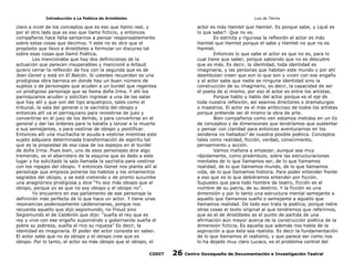 Introducción a La Poética de Aristóteles

Luis de TAvira

claro a nivel de los conceptos que es eso que llamo real, y
por el otro lado que es eso que llamo ficticio, y entonces
compañeros hace falta sentarnos a pensar responsablemente
sobre estas cosas que decimos. Y este no es otro que el
propósito que llevo a Aristóteles a formular un discurso tal
sobre esas cosas que llamó Poética.
Les mencionaba que hay dos definiciones de la
actuación que parecen insuperables y mencioné a Artaud
quiero cerrar la reflexión de hoy con la segunda que es de
Jean Genet y está en El Balcón. Si ustedes recuerdan es una
prodigiosa obra barroca en donde hay un buen número de
sujetos o de personajes que acuden a un burdel que regentea
un prodigioso personaje que se llama doña Irma. Y ahí los
parroquianos acuden y solicitan ingresar a una de las salas
que hay allí y que son del tipo arquetipico, tales como el
tribunal, la sala del general o la sacristía del obispo y
entonces allí va el parroquiano para revestirse de juez y
convertirse en el juez de los demás, o para convertirse en el
general y dar las órdenes para la batalla y lanzar a la muerte
a sus semejantes, o para vestirse de obispo y pontificar.
Entonces allí una muchacha le ayuda a vestirse mientras este
sujeto adquiere determinada transformación de espíritu tal
que es la propiedad de esa casa de los espejos en el burdel
de doña Irma. Pues bien, uno de esos personajes dice algo
tremendo, es el abarrotero de la esquina que es dado a este
lugar y ha solicitado la sala llamada la sacristía para vestirse
con los ropajes del obispo. Y entonces Genet nos planta allí al
personaje que empieza ponerse los habitos y los ornamentos
sagrados del obispo, y se está vistiendo y de pronto sucumbe
una anagnórisis prodigiosa y dice “Yo soy más obispo que el
obispo, porque yo se que no soy obispo y el obispo no”.
Yo encuentro en ese parlamento de ese personaje la
definición más perfecta de lo que hace un actor. Y tiene unas
resonancias poderosamente calderonianas, porque nos
recuerda aquello que dijo segismundo, no Freud sino
Segismundo el de Calderón que dijo: “sueña el rey que es
rey y vive con ese engaño suponiendo y gobernando sueña el
pobre su pobreza, sueña el rico su riqueza” Es decir, la
identidad es imaginaria. El poder del actor consiste en saber.
El actor sabe que no es obispo y el obispo cree que es
obispo. Por lo tanto, el actor es más obispo que el obispo, el

actor es más Hamlet que Hamlet. Es porque sabe, y ¿qué es
lo que sabe?: Que no es.
Es estricta y rigurosa la reflexión el actor es más
Hamlet que Hamlet porque el sabe y Hamlet no que no es
Hamlet.
Entonces lo que sabe el actor es que no es, para lo
cual tiene que saber, porque sabiendo que no es descubre
que es más. Es decir, la identidad, toda identidad es
imaginaria, y las personas que habitan este mundo y por ahí
deambulan creen que son lo que son y viven con ese engaño
y el actor sabe que nadie es ninguna identidad sino la
construcción de su imaginario, es decir, la capacidad de ser
el poeta de sí mismo, por eso el actor es entre los artistas.
Porque hablo y hablo del actor porque es el eje de
toda nuestra reflexión, así seamos directores o dramaturgos
o maestros. El actor es el más ambicioso de todos los artistas
porque pretende ser él mismo la obra de arte.
Bien compañeros como ven estamos metidos en un lío
de conceptos y de dimensiones que tendríamos que sustentar
y pensar con claridad para entonces aventurarnos en los
senderos no hallados? de nuestra posible poética. Conceptos
tales como realidad, ficción, verdad, conocimiento,
pensamiento y acción.
Vamos mañana a empezar, aunque sea muy
rápidamente, como preámbulo, sobre las estructuraciones
mentales de lo que llamamos ser, de lo que llamamos
realidad, de lo que llamamos mundo, de lo que llamamos
vida, de lo que llamamos historia. Para poder entender frente
a eso que es lo que debiéramos entender por ficción.
Supuesto que para todo hombre de teatro, ficción es el
nombre de su patria, de su destino. Y la ficción es una
dimensión y por lo tanto una estructura mental semejante a
aquello que llamamos sueño o semejante a aquello que
llamamos realidad. De todo eso trata la poética, porque netre
otras cosas el texto original al que tendremos que referirnos,
que es el de Aristóteles es el punto de partida de una
afirmación aún mayor acerca de la construcción poética de la
dimensión ficticia. Es aquella que además nos habla de la
aspiración a que ésta sea realista. Es decir la fundamentación
de lo que llamamos el realismo, y que parece ser como nos
lo ha dejado muy claro Lucacs, es el problema central del

CODIT

26

Centro Oaxaqueño de Documentación e Investigación Teatral

 