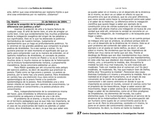 Introducción a La Poética de Aristóteles

Luis de Tavira

arte, definir que cosa entendemos por realismo frente a que
otra cosa entendemos por no realismo. ¿Estamos?

se puede saber en sí mismo y en el desarrollo de la dinámica
de sí mismo, es decir es un saber en efecto no que se
encuentre sino que se produce, que es una gran diferencia,
que viene siendo como hacer la comparación entre este saber
y el saber de la medicina. La diferencia entre la indagación
científica que quiere llegar a saber por ejemplo de la
constitución única de ciertas sustancias o de ciertas cosas
que están allá afuera implica una indagación en busca de una
verdad que está allí, entonces la verdad se convierte en un
objetivo de indagación, de investigación y de búsqueda para
llegar a saber.
Pero hay otro tipo de verdad que no se cuenta porque
se indague sino que se produce, se produce porque está en
mi y en el desarrollo de la dinámica de mí mismo. Este es el
gran problema del contenido del saber en el actor por
ejemplo o en el poeta en tanto delfico, es decir, el saber
sobre si mismo. No olvidemos que los dos imperativos de
Delfos son muy claros en tanto que son dos. Frente al
decálogo de Moises que son diez mandamientos muy claros.
La premática apolinea marca únicamente dos mandamientos,
en esta vida hay que obedecer dos imperativos. Conócete a ti
mismo, uno; y encuentra la medida, dos. Encuentra la
medida ha sido muy mal traducido, ha sido traducido por
modérate. Todo con medida dice el comercial ¿no? Es decir
modérate, se moderado. No, hay que traducir bien de Delfos,
Delfos dice “Encuentra la medida”. Parecieran dos cosas
distintas Conócete a tí mismo y encuentra la medida. Pero en
realidad es el origen del humanismo, es el origen de esa
conversión de la visión de la sabiduría que va de la
cosmovisión o del cosmo centrismo en donde lo que es
importante es conocer el mundo, conocer el cosmos como fue
el propósito de los tesocráticos, llegar a saber acerca del
movimiento, llegar a saber acerca de la composición cósmica,
llegar a saber de los elementos, como en el libro prodigioso
de Empédocles, los elementos del mundo, los cuatro
elementos pues. O la numerología pitagórica al servicio de la
dinámica de la metamosfósis Es decir, una preocupación del
ser humano como sujeto de un conocimiento acerca de lo
que no es él. Pero la otra premisa, conócete a ti mismo, te
pone en el centro del conocimiento cósmico y nace el
humanismo. Es decir, tu mismo en tanto la medida del

3a. Sesión
21 de febrero de 2004.
¿Cual es la acepción de la palabra poiesis y su
diferencia con poética y arte?
Usamos la acepción de arte a la buena factura de
cualquier cosa. El arte de barrer bien, el arte de arreglar un
coche bien. Creo que evidentemente hay muchos problemas
desde la indagación exegética del origen de las palabras y
sus significados. Esto es lo que ha destacado la polémica
hermenéutica de nuestro tiempo. Justamente el
planteamiento que yo hago es profundamente polémico. Ya
lo veremos en las grandes palabras que componen la propia
poética de Aristóteles. Ya a eso vamos a entrar. Yo no
quisiera precisar en este momento el significado del que yo
parto para comprender cual es la manera de entender, en el
realismo metafísico de Aristóteles, el concepto de poiesis.
Que sin duda no es el mismo en Platón y no es el mismo en
muchos otros ni mucho menos en la época de la helenización
con la mixtura fundamentalmente romana, o propiamente
macedónica. Quiza conviniera adelantar un poco.
Para Platón quedaba por ahí circunscrito este peligro
del ejercicio poético, es decir de aquellos que practican la
poiesis. Fijate como se liga praxis y poiesis. La poiesis se
practica, por lo tanto hay una praxis poetica. Para Aristóteles
en cambio hay una distinción muy clara entre la condición
epistemológica de la praxis frente a la condición
epistemológica de la poiesis. Para Aristóteles una y otra
tienen interés en tanto que son caminos de conocimiento. La
praxis produce el conocimiento y la poiesis produce otro
conocimiento.
Pero, independientemente de la consistencia misma
del hacer, para Aristóteles la diferencia estará en que
conocimiento se adquiere a través de una o de otra.
El problema de el drama, y mucho más si entramos
en el territorio pedagógico que es que más nos importaría, se
vuelve mucho más complicado si es el saber de la poiesis en
el caso de los practicantes del teatro es además un saber
crónico, dice Aristóteles, es decir, lo que hay que saber solo
CODIT

27

Centro Oaxaqueño de Documentación e Investigación Teatral

 