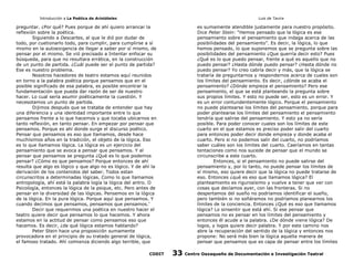 Introducción a La Poética de Aristóteles

Luis de Tavira

preguntar. ¿Por qué? Pues porque de ahí quiero arrancar la
reflexión sobre la poética.
Siguiendo a Descartes, al que le dió por dudar de
todo, por cuetionarlo todo, para cumplir, para cumplirse a sí
mismo en la autoexigencia de llegar a saber por sí mismo, de
pensar por el mismo. Se vió precisado a Intentar enfocar su
búsqueda, para que no resultara errática, en la construcción
de un punto de partida. ¿Cuál puede ser el punto de partida?
Ese es nuestro problema.
Nosotros hacedores de teatro estamos aquí reunidos
en torno a la palabra poética porque pensamos que en el
posible significado de esa palabra, es posible encontrar la
fundamentación que pueda dar razón de ser de nuestro
hacer. Lo cual sería asumir poéticamente la cuestión. Y
necesotamos un punto de partida.
Dijimos después que se trataba de entender que hay
una diferencia y una identidad importante entre lo que
pensamos frente a lo que hacemos y que tocaba ubicarnos en
tanto reflexión, en tanto pensar. En empezar por pensar que
pensamos. Porque es ahí donde surge el discurso poético.
Pensar que pensamos es eso que llamamos, desde hace
muchísimos años en la tradición, el objeto de la lógica. Eso
es lo que llamamos lógica. La lógica es un ejercicio del
pensamiento que se avoca a pensar que pensamos. Y al
pensar que pensamos se pregunta ¿Qué es lo que podemos
pensar? ¿Cómo es que pensamos? Porque entonces de ahí
resulta que algo es lógico y que algo no es lógico. Y de ahí la
derivación de los contenidos del saber. Todos estan
circunscritos a determinadas lógicas. Como lo que llamamos
antropología, ahí está la palabra logía la lógica del antro. O
Psicología, entonces la lógica de la psique, etc. Pero antes de
pensar en la diversidad de las lógicas. Pensemos en la lógica
de la lógica. En la pura lógica. Porque aquí que pensamos. Y
cuando decimos que pensamos, pensamos que pensamos.’
Decir que requerimos una poética en nuestro hacer el
teatro quiere decir que pensamos lo que hacemos. Y ahora
estamos en la actitud de pensar como pensamos eso que
hacemos. Es decir, ¿de qué lógica estamos hablando?
Peter Stein hace una proposición sumamente
provocadora en el principio de su tratado general de lógica,
el famoso tratado. Ahí comienza diciendo algo terrible, que
CODIT

es sumamente atendible justamente para nuestro propósito.
Dice Peter Stein: “Hemos pensado que la lógica es ese
pensamiento sobre el pensamiento que indaga acerca de las
posibilidades del pensamiento”. Es decir, la lógica, lo que
hemos pensado, lo que suponemos que se pregunta sobre las
posibilidades del pensamiento ¿Que querría decir esto? Pues
¿Qué es lo que puedo pensar, frente a qué es aquello que no
puedo pensar? ¿Hasta dónde puedo pensar? ¿Hasta dónde no
puedo pensar? Yo creo cabría decir y más, que la lógica se
trataría de preguntarnos y respondernos acerca de cuales son
los límites del pensamiento. Es decir, ¿dónde se acaba el
pensamiento? ¿Dónde empieza el pensamiento? Pero ese
pensamiento, el que se está planteando la pregunta sobre
sus propios límites. Y esto no puede ser, esto es un error. Y
es un error contundentemente lógico. Porque el pensamiento
no puede plantearse los límites del pensamiento, porque para
poder plantearse los límites del pensamiento el pensamiento
tendría que salirse del pensamiento. Y esto ya no sería
posible. Para poder conocer cuales son los límites de este
cuarto en el que estamos es preciso poder salir del cuarto
para entonces poder decir donde empieza y donde acaba el
cuarto. Pero si no podemos salir del cuarto, no podríamos
saber cuáles son los limites del cuarto. Caeríamos en tantas
tentaciones como nos sucede de pensar que el mundo se
circunscribe a este cuarto.
Entonces, si el pensamiento no puede salirse del
pensamiento y, por lo tanto, no puede pensar los límites de
sí mismo, eso quiere decir que la lógica no puede tratarse de
eso. Entonces ¿qué es eso que llamamos lógica? El
planteamiento es rigurosísimo y vuelve a tener que ver con
cosas que decíamos ayer, con las fronteras. Si no
despertamos del sueño no podríamos identificar el sueño,
pero también si no soñáramos no podríamos planearnos los
límites de la conciencia. Entonces ¿Qué es eso que llamamos
lógica? Lo sinsentir que está ahí. Si ese pensar que
pensamos no es pensar en los límites del pensamiento y
entonces él acude a la palabra. ¿De dónde viene lógica? De
logos, y logos quiere decir palabra. Y por este camino nos
abre la recuperación del sentido de la lógica y entonces nos
propone: No será más bien la lógica aquella manera de
pensar que pensamos que es capa de pensar entre los límites

33

Centro Oaxaqueño de Documentación e Investigación Teatral

 