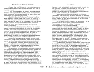Introducción a La Poética de Aristóteles

Luis de TAvira

¿Porqué digo esto? En cuanto a cantidad ya estamos
de entrada derrotados, pero en tanto a calidad está todo en
nuestras manos.
Y ésta es una paradoja de nuestro tiempo en donde
ésta era de la explosión demográfica, de la macroeconomía,
de la estadística, del mercado, parece ser que lo único que
importa son los criterios cuantitativos.
¿Cuánto? ¿Cuántos? ¿Cuantas funciones? ¿Cuántos
espectadores?, luego el ¿Qué? y el ¿Cómo? no importan. Es
un mundo raro, y ahí es más raro pensar de repente ¿Qué
tiene que hacer el Teatro en un mundo así? Y lo más terrible
es que luego nos equivocamos y empezamos a intentar
evaluar el hecho teatral justamente con los rigores del
criterio cuantitativo.
En un mundo donde podemos decir que en una hora
de una transmisión de un partido de futbol del campeonato
mundial, ese evento, es participado por tal cantidad de
millones de personas como espectadores, que todo el teatro
que se haga en el mundo durante un año, en todos los
teatros de todas las partes del mundo, sumando los
espectadores no llegan al 10 por ciento de los espectadores
que en cambio presenciaron una hora de televisión.
Lo que nos llevaría a pensar por ese camino, ¿qué
importancia puede tener entonces el teatro? Si lo único que
cuenta son las cifras, es decir, los criterios cuantitativos.
Por ahí no hay nada que pensar. Lo que hay que
pensar es ¿y todo esos espectadores han sido espectadores
de qué?, y ¿cómo es que han sido espectadores? Es decir,
aquello que entraría en los criterios cualitativos.
Porque esto es el resultado de la revolución industrial
y el proceso industrial. El proceso industrial que procede así
a partir de un modelo, su verificación en la serie. Lo que se
impone es la superproducción cuantitativa para el supra
consumo cuantitativo. Ese es el tipo de relación que se ha
establecido en las sociedades contemporáneas. ¿Qué tiene
que hacer ahí un arte irreductible a la industria, imposible de
ser producido industrialmente?, Artesanía pura, tejido a
mano. Y que además no produce objetos de acumulación.
Es decir por el camino de las cifras y de las cantidades
el teatro se ha vuelto incomprensible, ¿por qué insistir en el
teatro? en el mundo en donde aquello que considerábamos lo

humano a sido reducido a la unidimensión de la cifra, la cifra
del consumo, ¿cuantos consumidores?, la cifra de la
estadística. Y la democracia, que es el ejercicio de la
conciencia, se ha convertido también en la unidimensión de
la cifra, de la estadística, de la cantidad.
Nosotros tercos seguimos pensando en el Teatro.
Tendríamos que asumir que de seguir pensando en el Teatro
tiene que ver con pensar de una manera, que no puede ser la
misma manera de este pensar dominante de las relaciones
sociales de nuestro tiempo.
Por lo tanto, traigo la metáfora de la cantidad y de la
calidad usada en la industria, al propio pensamiento.
Tenemos que pensar en la poética. Pensemos
cualitativamente y no cuantitativamente.
Atreverse a pensar el teatro pasa por aceptar que
tenemos que aprender a cambiar nuestra manera de pensar.
Con las categorías del pensamiento dominante de la vida
social en la que estamos inmersos, no es posible pensar en el
teatro, porque simplemente lo que resulta es que se vuelve
incomprensible. Y esto es muy grave para nosotros que
hemos abrazado la vida del teatro. Porque estamos solos,
porque nadie nos entiende, porque nos sucede de manera
distinta a lo que les sucedía a otros que hicieron teatro en
otros momentos, en donde la sociedad entendía muy bien la
necesidad del teatro y el significado del teatro.
Entre nosotros hoy en día tenemos que contar con que
la sociedad no entiende ¿qué cosa es eso del teatro? y ¿para
qué sirve? Ya para no caer en la rotunda ingenuidad de
pensar que los responsables de la política y del gobierno de
la sociedad pudieran tener alguna remota idea de ¿qué cosa
es eso del teatro? y ¿para qué sirve? Y por lo tanto, ¿cuál es
su utilidad o su razón de ser? o la necesidad de invertir
recursos en él.
¿Qué es lo que ha pasado? Podemos pensarlo ahí, es
decir, desde la sociología misma. La ausencia de conciencia
absoluta en la sociedad de su propia necesidad de teatro. La
sociedad no es consciente de la necesidad del teatro es
perfectamente consciente de lo contrario. La sociedad en su
conciencia que se manifiesta de muchas maneras nos dice de
mil formas posibles que el teatro es perfectamente
prescindible, que es una inutilidad, una anticuada de la que

CODIT

2

Centro Oaxaqueño de Documentación e Investigación Teatral

 