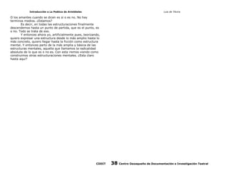 Introducción a La Poética de Aristóteles

Luis de TAvira

O los amantes cuando se dicen es si o es no. No hay
terminos medios. ¿Estamos?
Es decir, en todas las estructuraciones finalmente
descendemos hasta un punto de partida, que es el punto, es
o no. Todo se trata de eso.
Y entonces ahora yo, artificialmente pues, teorizando,
quiero expresar una estructura desde lo más amplio hasta lo
más concreto, quiero llegar hasta la ficción como estructura
mental. Y entonces parto de la más amplia y básica de las
estructuras mentales, aquella que llamamos la radicalidad
absoluta de lo que es o no es. Con esta iremos viendo como
construimos otras estructuraciones mentales. ¿Esta claro
hasta aqui?

CODIT

38

Centro Oaxaqueño de Documentación e Investigación Teatral

 