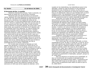 Introducción a La Poética de Aristóteles

4a. Sesión

Luis de Tavira

sucede con las matemáticas, las matemáticas puras no las
aplicadas, cuando en lugar de pensar en tres manzanas
pensamos en tres. Entonces el número, la cifra tres no
aplicada a nada sino solamente en tanto ella misma en tanto
tres es una abstracción. Esto es lo que llamaba Kant un juicio
sintético a priori. No necesitamos de la experiencia para
establecernos en este horizonte, es apriori, quiere decir antes
de toda experiencia está en nuestra capacidad de preguntar.
Ahora bien. Es a partir de esto que lo llevamos
estructurando nuestra mente en las dimensiones,
dimensiones que quiere decir formas de medición,
coordenadas de medición según aquello que decía Delfos
“Encuentra la medida” Y de la medida surge la dimensión y
de allí las comparaciones dimensionales que vamos a llamar
escalas. Y vamos a ver como el problema de la escala es
clave en toda la representación, en todo el pensamiento
como representación, y desde luego en la ficción, que la
ficción es una dimensión que establece sobre todo frente a
aquello que representa una relación de escala, porque
dimensión quiere decir mesura, quiere decir medida.
¿Estamos? Como que resulta difícil movernos en el
conocimiento no representativo, es decir en la pura
abstracción. Pero bueno los que tengan entusiasmo por las
matemáticas entrarán aquí en su territorio.
Por lo tanto aquí hay una sola coordenada. La única
coordenada es el ser. Es decir, el verbo ser. Lo que es. Por lo
tanto todo aquello que resulte sujeto del verbo ser, es decir
todo ente cabe ahí. Podemos empezar a hablar, podemos
empezar a pensar a partir de lo que es. De la nada no
podemos decir nada. Que a alguien se le ocurriera la duda,
bueno pero puedo pensar en la nada, bueno si pero aquí la
nada se ha convertido en un ente de razón. Entonces la nada
en tanto ente de razón pues si es. Pero en tanto contenido de
significado es justamente lo impensable, ¿porqué?, porque no
es. ¿Esta claro?
Esto nos llevaría en el territorio de la posibilidad, es
decir en la dimensión de lo posible el plantearnos por
ejemplo sobre que podemos hacer teatro. Y tendríamos que
decir sobre todo lo que es en tanto que es. Sobre lo único
sobre lo que no podríamos hacer teatro es sobre lo que no
es. ¿Esta claro?.

21 de febrero de 2004.

El Horizonte del Ser. Lo posible.
Partamos entonces del principio. Todo lo conocido y lo
desconocido es puesto ahí, en ese primer horizonte.
Decíamos pues que este horizonte es el horizonte
radical, absoluto. Es lo que llamamos el horizonte de lo que
es, o del ser. Por tanto los habitantes de este horizonte son
los que son y llamamos a los sujetos del verbo ser los
llamamos entes. Lo único que podemos decir de ellos allí es
que son. Porque si podemos decir algo mas que eso pues ya
no son entes ya son otra cosa. Entonces a este horizonte
solemos llamarlo el horizonte absoluto. No quiere decir como
decía antes, que acudamos al horizonte de lo absoluto solo
en momentos como muy solemnes, no, todo el tiempo nos
estamos moviendo a partir de esta estructura. Tambien
podríamos llamarlo (Y esto es importante para nosotros e
importante después cuando veamos la estructuración creada
por nosotros que es esa que llamamos ficción y que va a
tener que ver con estas cosas); a este horizonte tambien lo
llamamos el horizonte de la posibilidad. Este es el horizonte
donde todo es posible. Y todo es posible menos lo que no. Es
decir lo que no es, mistras algo es, en tanto que es todo es
posible, es el horizonte de la posibilidad, por eso la
posibilidad del ser es infinita. ¿Estamos?
Por lo tanto este horizonte es habitado por todo
aquello que pensamos o conocemos en tanto que es, es
decir, en tanto ente. Por eso es radical, porque lo único que
ahí se establece es si es o no, pero esto es tambien lo que ha
dado lugar, desde los presocraticos a los principios de la
lógica como el principio de identidad de Raxfam y entonces
ahí decimos que lo que es es y no puede no ser, tanto como
lo que no es, no es y no puede ser. Que sería el principio de
contradicción. Por lo tanto este horizonte es una estructura
mental y es solo para nuestra operación mental o para
nuestra estructuración mental es solo posible en tanto
abstracción. Este horizonte es producto de una capacidad
nuestra de abstraer hasta la radicalidad. Por eso esto es
irrepresentable, porque solo podemos conectar con esta
estructura en tanto que somos capaces de abstraer, como
CODIT

39

Centro Oaxaqueño de Documentación e Investigación Teatral

 