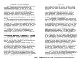 Introducción a La Poética de Aristóteles

Luis de TAvira

Bien. Pero como ven esto es precisable e identificable
en nuestro propio pensamiento como abstracción. No
solemos habitar nosotros aquí. Es decir. No nos basta
pensarnos en lo más radicalmente esencial de nosotros, es
decir, justamente en nuestra esencialidad, que es que
simplemente somos. Queremos algo más, queremos saber
algo más, queremos conocernos como algo más que
simplemente como que somos. Cuando eso es, justamente,
lo que quiere decir lo esencial, esencial del latin de ethos, el
infinitivo del verbo ser. Lo que nos sostiene siendo. Esa es la
esencia.
En cambio nos inquieta profundamente la existencia.
Pero la existencia no es la esencia. La existencia es algo más
que la esencia. Por eso en el conocimiento de Descartes dice
coyito ergo sum, y lo traducimos como pienso, luego existo.
Es decir, en tanto que conjugo en presente el ser, soy. Y dice
Sar primero es la existencia y luego es la esencia, si, en la
lógica del conocimiento, lo que primero que captamos es la
existencia y de allá traemos la esencia. ¿Está claro?
Entonces el horizonte de la existencia no es este
primer horizonte. Es una construcción más elaborada. La
coordenada de este primer eje es la del ser. La coordenada
de aquel otro es más complicada.

inconmensurable, es infinito, que es lo que quiere decir la
potencialidades del verbo del infinitivo. No es lo mismo el
infinitivo de amar, que el concreto amé en el pasado. ¿Me
explico?
Entonces el horizonte de la existencia coordena
mediante cuatro ordenadas, esta dimensión, lo mete en
cuatro coordenadas y empezamos a pensar entonces
coordenando cuatro coordenadas que crear la cuádruple
dimensión de la existencia. Estas dimensiones son: el
tiempo, el espacio, la causa y el efecto.
Tiempo, espacio, causa y efecto es la cuadruple raiz
del principio de razón suficiente por lo tanto existir es algo
más que ser. Existir, dice Heideguer, es ser en el tiempo. No
solamente ser, sino ser en el tiempo, ser en el espacio, ser
en la causa y ser en el efecto. Eso es existir. Eso es lo que en
nuestro castellano hace la diferencia entre ser y estar, que
no existe en otras lenguas. Y que tambien está en nuestra
instintiva aproximación o perspicacia epistemológica de las
cosas. Claro no es lo mismo ser que estar. Como aquel
diálogo grosero entre la señora y el borracho. En el que la
señora se grita insolente a aquel “Esta usted borracho”, y el
borracho le contesta “Puesi señora yo estoy borracho pero
usted es fea”. Es decir, la condición temporal del ser es el
estar, mientras que el ser permanece, el estar se desvanece.
Es decir, la existencia es finita. Cuando Heideguer dice existir
es ser en el tiempo lo que nos está diciendo es lo que existe
está en la finitud. Mientras que el ser está en la infinitud, el
existir está en la finitud. Por eso es el existencialismo que
nos plantea: somos para la muerte, somos sujetos para la
muerte. Somos concientes de nuestra finitud. La conciencia
existencial empieza aquí. Arribar a la conciencia de la
existencia es arribar a la conciencia de nuestra finitud.
Estamos por lo pronto aquí, pero llegará el momento en que
no estaremos. Esta es la única certeza a la que podemos
acceder. Todo lo demás es incierto. Lo único de lo que
podemos estar ciertos es de que moriremos. No les queda a
ninguno de ustedes la menor duda al respecto.
El otro formulador del existencialismo, Kilquegard, nos
planteaba el principio del conocimiento humano en el arribo a
la conciencia existencial. Ser conciente de la propia
existencia produce angustia. Lo que llamamos, o lo que el

El Horizonte de la Realidad. La Existencia. Lo Probable.
A este segundo horizonte que llamamos el horizonte
de la existencia, o que según nuestra ocupación vamos a
llamar la realidad. No es este, ¿porqué? Porque si bien
podemos decir que todo lo que existe es, no necesariamente
todo lo que es existe. ¿Esta claro?
Para elaborar en nuestra mente el horizonte de la
existencia necesitamos por lo menos cuatro ordenadas. Kant
la llama la cuadruple raíz del principio de razón suficiente,
así las llama él. No importa si eso está muy complicado o no
en su formulación, es muy sabio. La cuadruple raíz del
principio de razón suficiente, para empezar a pensar está
queriendo decir que nos planteamos la existencia mediante
la posibilidad que tenemos de coordenar cuadruplemente
aquello que es. Y entonces comienza a ser concreto. Deja de
ser posible y empieza a ser probable. Esto, por eso este signo
(infinito) lo que sabemos en tanto dimensión es que es
CODIT

40

Centro Oaxaqueño de Documentación e Investigación Teatral

 