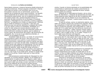 Introducción a La Poética de Aristóteles

Luis de Tavira

llama desde entonces y nosotros llamamos desde entonces la
angustia existencial. ¿Porqué angustia existencial? Y fíjense
como aquí se remite a una conclusión que no es una
formulación racional sino un sentimiento, quizá el más
legítimo de lo existencial como seres humanos. Y es aquello
que se desprende de la certeza como conciencia que no
necesitamos experimentar, que ya la sabemos de antemano,
de nuestra propia vida. ¿porqué angustia? Porque la
expresión de esta conciencia es la inevitable e inmediata
angustia. Y Kilquegard es muy profundo y lúcido al respecto.
Nos dice “La angustia es el miedo a lo desconocido” Mientras
que el miedo es siempre a lo conocido. Y aquí hay una
diferencia que nos permite identificar la angustia del miedo.
Y ya que vamos a entrar en Aristóteles, Aristóteles va a
entrar en este campo de manera decisiva cuando nos
explique la catarsis. Que ha sido mal traducida cuando nos
dice la definición conocida de catársis, que la catársis se
sucita a partir del sentimiento del miedo o del sentimiento de
compasión. No, no es eso lo que debemos entender, ni
traducir en la exegesis correcta.
Aristóteles habla de horror, no miedo. El conocimiento
que se produce a partir del horror. Pero esa ya es una
superestructuración muy superior, la que produce la ficción,
como conocimiento. Estamos aquí ante la irrupción que para
Kilquegard es el principio de todo saber. Empezamos a saber
cuando hemos sido capaces de angustiarnos. De otra manera
establecera la genealogía de la capacidad de amar en el
diario del seductor, aquel amigo del amigo sufriente y
depechado que le escribe y le dice que ama a una mujer que
no le corresponde. Le contesta el seductor “desengáñate de
una vez, esa mujer no te puede amar, porque no puede amar
porque no ha sufrido. Porque nadie que no haya sufrido
podrá amar.
Esta perspicacia existencialista de Kilquegard es muy
atendible, en muchos sentidos. Madie¿? en el tratado de la
desesperación lo explica bien, Nadie llegará a saber nada si
antes no fue capaz de abismarse en la angustia, la angustia
que supone saber que existe, es decir que está en la finitud,
pero lo que sabemos de la finitud no tendría porque
angustiarnos, en todo caso darnos miedo., Porque eso es lo
que si sabemos. Y no solamente lo sabemos, podemos estar
CODIT

ciertos. Cuando no hemos planteado en la posibilidades del
conocimiento el optimismo de nuestro conocimiento es
cuando apelamos a nuestra capacidad de tener certeza.
Somos sujetos de certezas.
Después de la relatividad de Einstein y de la crítica
lógica de Viterstein¿?, y después de agnosticismo de Kant, de
lo que podemos estar seguros es de que no podemos estar
ciertos de nada. Que la certeza no es una condición de
nuestra razón es el “porqué”, nuestra propia muerte, ésta es
la única certeza.
Si esto es certeza, vamos no solamente saberlo, sino
saber son certeza, porque iba a producirnos angustia. Porque
ojo compañeros, si todo esto fuera paga y vámonos y a la
nada no produciría angustia. Que tranquilidad no. Todo se
acabó allí. El no saber que hay más allá de la muerte es lo
que produce la angustia. Y saben ¿porque? Porque nadie a
vuelto para decirnos que cosa hay allá. Es nuestro absoluto
no saber y ese no saber es eso, un no saber. Porque si ya
fuera saber pues entonces cual angustia.
Otra cosa es que alguien tenga un credo, una fe. Pero
que quiere decir fe. Que quiere decir creer en algo. Creer en
algo es afirmar que no sé. Por eso no digo sé sino creo. Y por
eso aquel honesto pensador creyente, cuando le preguntaron,
¿Y usted cree? Se quedó pensando y dice creo que sí. Es
decir, creo que creo, nada más. Porque ni siquiera puedo
saber si creo. Porque creer es puro preguntar. Por lo tanto
pura confesión de so saber. Esa es la fé. La fé no es certeza.
La fé es oscuridad.
Por lo tanto la angustia existencial es la expresión de
nuestro saber de finitud, y nuestro saber es. ¿Porqué?
Porque sospechamos que el estar se acaba péro el ser es
infinito. Lo dice el trágico Sófocles con mayor elocuencia que
nadie cuando le dice al griego “te podrás morir, ciertamente
te podrás morir, pero del cosmos no te escapas”.
Entonces el horizonte que llamamos, en principio,
existir es decir ser en el tiempo, es el horizonte de lo finito,
por lo tanto de lo medible, por lo tanto a lo que podríamos
aspirar a medir con precisión. Mientras que aquí (en el ser)
no pdríamos medir nada con precisión. O único que podemos
medir es que inmedible, que es inconmensurable. Por eso
esto (el primer horizonte) es el ser y ésta (el segundo

41

Centro Oaxaqueño de Documentación e Investigación Teatral

 