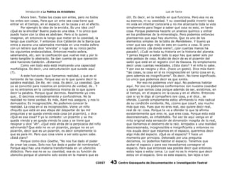 Introducción a La Poética de Aristóteles

Luis de Tavira

Ahora bien. Todas las cosas son entes, pero no todos
los entes son cosas, Para que un ente sea cosa tiene que
entrar en el tiempo, en el espacio, en la causa y en el efecto.
Por ejemplo la idea de la envidia. Es una idea ¿no?
¿Qué es la envidia? Bueno pues es una idea. Y lo único que
puedo hacer con la idea es abstraer. Pero si la quiero
imaginar, ah entonces la tengo que meter en la coseidad, la
tengo que cosificar. Y entonces dice Calderón de la Barca que
entra a escena una salamadra montada en una media esfera
con un letrero que dice “envidia” y ruge de su ronco pecho
los siguientes endecasilabos. Entonces medio esfera,
salamandra, etc. son la cosificación que vuelve real y por lo
tanto tangible lo abstracto. Se dan cuenta de que operación
está haciendo Calderón. ¿Estamos?
Como ven todo esto está implicando una capacidad
morfológica. Es decir, una estructuración que sucede aquí
(?).
A este horizonte que llamamos realidad, y que es el
horizonte de las cosas. Porque eso es lo que quiere decir la
palabra realidad. De Re, rei: cosa. Es decir. La coseidad. Que
ya se convirtió para nosotros en sinónimo de verdad, de… Y
ya no entramos en la consistencia misma de lo que quiere
decir la palabra. Porque igual decimos. Realmente yo creo
que… O decimos verdaderamente y confundimos. No la
realidad no tiene verdad. Es más, Kant nos asegura, y nos lo
demuestra. Es incognoscible. No podemos conocer la
realidad. La cosa en sí es incognoscible. Viene un niño
chiquito que está en esa etapa del despertar de las mil
preguntas y se queda viendo esta cosa (el pizarrón), y dice
¿Qué es esa cosa? Y yo le contesto: un pizarrón y se me
queda viendo y se queda viendo la cosa y se tiene que
resignar y dice “Ah”. ¿Qué está atrás de la perpicacia del niño
adivinando? Que esto no es un pizarrón, porque no es un
pizarrón, decir que es un pizarrón, es decir simplemente lo
que es para mi. Pero que cosa viene a ser esto quien sabe.
¿Está claro?
Porque como dice Goethe, “No nos fue dado el poder
de crear las cosas. Solo nos fue dado e poder de nombrarlas”.
Porque aquí hay una materia transformada en un utencilio
didáctico. Pero esa no es su coseidad, esa es su función de
utencilio porque el utensilio solo existe en la manera que es
CODIT

útil. Es decir, en la medida en que funciona. Pero esa no es
su esencia, ni su coseidad. Y su coseidad podía invertir toda
mi vida en intentar conocerla y no me alcanzaría toda la vida
simplemente para llegar a saber qué cosa es esto, en tanto
cosa. Porque podemos hacerle un analisis químico y entrar
en los problemas de la mineralogía. Pero podemos entonces
plantearnos que aquí hay aluminio. Que es uno de los
elementos simples de la tabla de Mendeleiev. Y bueno ya
creer que sea algo más de esto en cuanto a cosa. Si pero
este aluminio ¿de donde viene?, ¿por cuantas manos ha
pasado?, ¿Cuál es toda su historia en la historia del planeta.
Y jamas llegare a saber todo lo aqui hay que saber solo por
este pedazo de cosa. Acabo de decir de es el pizarrón del
salón que está en el registro civil de Oaxaca. Es simplemente
decir unas cuantas necedades. ¿Esta claro? Y el niño lo sabe.
Y por eso se resigna y dice…(hace un gesto). Dice más Kant:
“las cosas, la cosa en sí es incognoscible en tanto cosa en si,
pero además es insignificante”. Es decir. No tiene significado.
Lo unico que podemos decir es que existe.
Por eso no podemos vivir aquí. No podemos habitar
aquí. Por eso no podemos conformarnos con nuestra coseidad
y saber que somos cosa porque además de ser, existimos, en
el tiempo, en el espacio en la causa y en el efecto. Entonces
casi si yo le digo al compañero oye cosa, y el dice… se
ofende. Cuando simplemente estoy afirmando lo más radical
de su condición existente. No, ¿como que cosa?, soy mucho
más que eso. Pues que no eres real, eso quiere decir real,
real de re: cosa. Porque te va a ofender lo que te afirma
existentemente que eres re, que eres cosa. Porque esto está
descorazonado, es inhabitable. Tal vez de aquí venga en el
mito original esta sensación de dimensión inospita de lo real,
que llamamos el destierro de la raíz. Arrojados a una realidad
descorazonada, incognoscible e insignificante y entonces no
nos ayuda decir que estamos en el espacio, queremos decir
algo más del espacio. ¿Qué es el espacio? Y hace un
momento por principio. Detonado por una pregunta
decíamos, no podemos habitar el espacio. Tenemos que
acotar el espacio y para eso necesitamos consagrar el
espacio. Para que entonces sea posible decir que entonces
estoy lejos o estoy cerca. Lo cual no es lo mismo que decir
estoy en el espacio. Sino es este espacio, tan lejos o tan

43

Centro Oaxaqueño de Documentación e Investigación Teatral

 