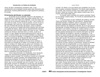 Introducción a La Poética de Aristóteles

Luis de TAvira

cerca. Es decir necesitamos coordenar más. Y esa
coordenación de la realidad inventa sobre este horizonte otra
estructura. Inventa poéticamente (y aquí apareció la poiesis),
El mundo.

mundo”. En efecto. A lo que habría que completar con lo que
dice el poeta rurrealista Voleluart¿?. En efecto cada cabeza es
un mundo. Hay muchos mundos. Pero todos estan en este.
Es decir. todos los mundos, cada cabeza nuestra aquí es un
mundo. Pero todos están aquí.
El mundo como invensión de nuestra voluntad. Freud
lo va a llamar nuestro deseo. “El mundo es representación de
mi voluntad”
Y no nos suena ya aquí Calderón de la Barca, El Gran
Teatro del Mundo. Porque hay que saberlo. Shopenhawer
aprendió leyendo a Calderón, para lo cual antes se puso
aprender castellano para poder leer a Calderón. Y es el
primer traductor de Calderon al alemán. No es lo que dice el
dramaturgo, el poeta dramatico por excelencia en la historia
del teatro y es nuestro y escribe en nuestro idioma y no lo
sabemos, somos unos ignorantes acomplejados de imbéciles.
El más grande dramaturgo de la historia del teatro se llama
Pedro Calderón de la Barca y escribe en castellano. Y me
pongo con quien quieran que diga que shakespeare o que es
otro. El gran Pedro Calderón de la Barca dijo aquello del gran
teatro del mundo “El mundo es una representación de la
realidad”. ¿Porque será que la realidad que es real tenga que
ser representada? Porque se ha ausentado de nuestra
conciencia. Es decir porque la ignoramos. Porque la realidad
como dijo Kant es incognoscible. La única manera de
conocerla es meterle el corazón de nuestro deseo para hacer
la representación. Y representación son los mitos del origen
del mundo, que crean distintas significaciones de lo real. Y
entonces para los griegos el mundo es cosmos, frente al
dilema de ser caos que son formas de decir el mundo muy
distinto que para los mayas o que para los purépechas o que
para los chinos. La cultura parte de la fundación del mundo.
Por eso toda cultura empieza en la genealogía del mundo. Es
decir en la creación del mundo. Porque nosotros no nos
sosegamos frente a las cosas en tanto cosas,
inmediatamente las atropellamos para que sean algo más
que cosas. Porque íjense como no dejamos en paz a la piedra
del cerro, no podemos permitir que sea la piedra del cerro. A
fuerza es la creación de dios. Para lo cual necesitamos
convertir a dios en un alfarero que se pone a hacer cosas. Y
entonces la piedra es una escultura divina. Porque no nos

El Horizonte del Mundo. La voluntad.
El mundo no es la realidad. Recurro a las abuelas. La
abuela define la realidad mejor que nadie cuando dice “las
cosas son como son”. Esa es la realidad. Y que las cosas sean
como son es la condición radical de lo real. Y por lo tanto no
son como tú crees, no son lo que te parece, no son lo que tú
haz pensado. Son como son. No como tú quieres que sean.
Por eso el límite del principio del placer, como lo plantea
Freud, es de ser en el deseo este pulso impulso que nos hace
ser sujetos de deseo, deseo que es necesariamente siempre
el deseo de lo otro. Es decir, deseo de lo que no soy. Y deseo
infinito de infinitud. Decimos tiene un límite. ¿Cuál es el
límite? Lo real. Nuestra primera experiencia de lo real es el
límite a nuestro deseo, es el no de la realidad a tu deseo. Es
decir, tú no eres la realidad. Tú llegaste a la realidad. Como
le pasa al personaje de la Nausea de Sartre. En aquella tarde
de domingo, aquella tarde deprimente de domingo,
observaba al vaso que estaba en el poyo de la ventana, y
sucumbio a la nausea de no saber si el miraba al vaso o el
vaso lo miraba a él. Hasta que se acercó a la ventana y vió
entonces la pleniud de París enfrente de él y sucumbio una
anacnórisis prodigiosa. Y entonces se dijo el mundo es pleno,
sin mí. El mundo será pleno sin mí. El mundo ya era pleno
sin mí. Y en este instante sigue siendo pleno sin mí. Por
tanto el problema no es del mundo sin mí.
Como esta dimensión es inhabitable. Dice Henderlin
“todos nos convertimos en poetas para establecer en la
realidad nuestra morada” Por lo tanto el mundo es la realidad
convertida en nuestra morada. Dice Shopenhawer con una
elocuencia prodigiosa “El mundo es representación de mi
voluntad” El mundo es lo que la realidad es para mi. Por lo
tanto, esa no es la realidad, eso es el mundo. Y por lo tanto
para poder convertir la realidad en mundo hay que sembrar
allí el corazón. Hay que encorazonar la realidad para hacer el
mundo. Es decir, para que sea mi morada y esta es la
poiesis. Lo dicen las abuelas “hay hijo cada cabeza es un
CODIT

44

Centro Oaxaqueño de Documentación e Investigación Teatral

 