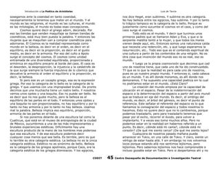 Introducción a La Poética de Aristóteles

Luis de Tavira

sosegamos ante la coseidad en tanto coseidad,
necesariamente la tenemos que meter en el mundo. Y el
mundo es las religiones, el mundo es las culturas, el mundo
es las mitologías, el mundo es todas esas concepciones.
Cosmos quiere decir el griego adorn, decorado. Por
eso las tiendas que venden maquillaje se llaman tiendas de
cosméticos, está muy bien puesta la palabra. Y entonces las
mujeres que se maquillan van a comprar cosméticos para
adornarse. El Cosmos es la realidad representada como
mundo en la belleza, es decir en el orden, es decir en el
equilibrio, es decir en la proporción, es decir en el gusto
medio, es decir en la armonía. Por eso del culto a Apolo
surge el concepto del cosmos. El cosmos como unidad
entramada de una diversidad equilibrada, proporcionada y
armónica en equilibrio precario al borde del caos. El caos es
el desorden, la desproporción, la injusticia y la catástrofe de
la que surge siempre la fuerza impulsiva de lo cósmico que
devuelve la armonía el orden el equilibrio y la proporción, es
decir, la belleza.
Si pero ese es un cocepto griego, esa es la expresión
griega. Por eso la categoria de lo bello es la categoría de lo
griego. Y que usamos con una impropiedad brutal. De pronto
decimos que una muchacha tiene un rostro bello. Y nosotros
vemos unos ojotes y una boquita. Eso no puede ser bello. No
es decir que no nos guste mucho, pero la belleza es el
equilibrio de las partes en el todo. Y entonces unos ojotes y
una boquita no son proporcionados, no hay equilibrio y por lo
tanto no hay armonía y por lo tanto no hay belleza. Usamos
mal la palabra. Belleza implica eso equilibrio, proporción,
armonía de las partes en el todo.
Si nos ponemos delante de una escultura tal como la
Cuatlicue, que está en el museo de antropología de la ciudad
de México, sucumbimos a una de las más impresionantes y
brutales experiencias estéticas. Difícilmente hay una
escultura producto de la mano de los hombres mas poderosa
que esa escultura. Y de esa escultura podemos decir
cualquier cosa menos que sea bella. Es terrible, pero es que
lo terrible es otra categoría estética. La belleza no es la única
categoría estética. Estético no es sinónimo de bello. Belleza
es la categoría de los griegos apolíneos, porque Caos, era la
categoría estética de los griegos dionisiacos. Y los egipcios,
CODIT

nos dice Hegel, eran sublimes. Y sublime es otra categoría.
No hay belleza entre los egipcios, hay sublime. Y por lo tanto
lo trágico tampoco es la categoría de lo bello. Porque es
justamente como sucumbe el cosmos en el caos, y como del
caos surge el cosmos.
Todo esto es el mundo. Y decir que tuvimos unos
primeros padres que se llamaron Adan y Eva, y que si la
serpiente maldita tentó a la mujer, y que todos los mares
vienen desde aquí, etc. Entonces somos una naturaleza caída
que necesita una redención, etc. y que luego esperamos la
resurrección, etc.. Todo eso que es el contenido espiritual de
una cultura a partir de los contenidos de una religión. No es
otra cosa que invención del mundo eso no es real, eso es
mundo.
Y luego ya la propia cosmovisión que decimos que cad
uno de nosotros tiene, que cada uno de ha ido construyebdo.
TY que es lo que la realidad es para cada uno de nosotros,
pues es ya nuestro propio mundo. Y entonces si, cada cabeza
es un mundo. Y es allí donde moramos, es allí donde nos
demoramos. Y ha supuesto una capacidad poética sin la cual
no podríamos estar en el mundo. ¿Está Claro?
La creación del mundo empieza por la capacidad de
ubicación en el espacio. Pasar de la indeterminación del
espacio a la determinación del espacio a partir del axis mundi
que se traduce en eje del mundo. Es decir, el ombligo del
mundo, es decir, el árbol del génesis, es decir el punto de
referencia. Este señalar el referente del espacio es lo que
llamamos la consagración del espacio y todos nosotros lo
hacemos. Esto no quiere decir que no lo cambiemos, porque
podemos trasladarlo, pero para trasladarlo tenemos que
pasar por el exilio, recorrer el éxodo, para volver a
implantarlo. Y a veces eso toma muchos años. Pero no
podemos estar en la realidad sin habernos referido a un
punto. Es decir, ¿dónde está mi cama?, ¿donde está mi
corazón? ¿De qué me siento cerca? ¿De qué me siento lejos?
Cualquiera de nosotros pasado mañana puede
amanecer en Tokio, en una calle de Tokio. Y claro, siente un
vértigo de estar hasta allá. Y sin embargo no nos volvemos
locos porque estando allá nos sentimos lejísimos, pero
lejísimos. Pero sabernos lejísimos nos hace comprensible e
incluso gozable estar en Tokio. Pero si despertamos ahí y no

45

Centro Oaxaqueño de Documentación e Investigación Teatral

 