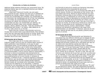 Introducción a La Poética de Aristóteles

Luis de TAvira

sabemos donde estamos entonces nos volveríamos locos. No
podemos habitar aqui (en la realidad) tenemos que habitar
acá (en el mundo).
¿Está claro? Esto es el mundo y es una supra
estructuración de aquí. Dijimos que aquí (en la realidad) las
coordenas son tiempo, espacio, causa y efecto. Acá (en el
mundo) las coordenadas son múltiples, las coordenadas son
en el principio, las coordenadas son en el final, las coordenas
son a la mitad, las coordenadas son hace mucho, las
coordenas son rápido, las coordenas son lento, las
coordenadas son aquí, las coordenadas son adentro, las
coordenas son afuera, lejos, cerca, grande, pequeño,
angosto, afuera, adentro, más allá… Todo eso coordena las
dimensiones del mundo. Y en efecto, cada cabeza es un
mundo y cada cultura es un mundo.
Quien dice soy cristiano, esta diciendo cual es su
mundo. Eso es sobre todo lo que está diciendo. Pero tambien
quien dice soy mexicano está diciendo su mundo. Quien dice
yo nací en el siglo veinte está diciendo su mundo. No su
realidad. Eso es otra cosa. ¿Estamos?

que formúla la estructura mental que llamamos naturaleza
parte justamente de la necesidad de estructurar
mentalmente. Por eso Porfirio, en el principio del orden de la
ciencia natural. Dividió a la naturaleza en tres reinos. Dijo
que habían tres reinos. Reinos en aquel entonces era como
comarcas. Entonces dijo el reino mineral, el reino vegetal y
el reino animal. Lo interesante es como acota, es decir son
estructuras mentales la naturaleza es una estructura mental.
Ahí nos sentimos parte de la dimensión de lo físico, que es
así, esa es la naturaleza de las cosas. Pero eso no es real, ni
tampoco es mundo, es la estructura mental de la ciencia, que
nos dice, la naturaleza es así y pertenece al orden del
conocimiento preciso, exacto y demostrable. Y desde
entonces nos pensamos y pensamos a las cosas como
pertenecientes a la naturaleza. Y entonces. pues eso es una
piedra, distinto de esto que es una planta y distinto de eso
que es un animal.
El Horizonte de la Vida.
Y dentro de esta estructuración que llamamos la
naturaleza hay una reflexión distinta que se desgaja de esto
como abismalmente y que para nosotros es como un guión,
la estructura que llamamos La Vida. Y que evidentemente se
desgaja del horizonte científico de la naturaleza que aquí ya
se vuelve otra cosa distinta cuando esa vida no es
simplemente una dimensión científica es decir. biológica,
sino mínima?. “¿Y tú que haces aquí? Pues yo estoy viviendo
mi vida”. ¿Realmente eso existe? ¿Existe algo así que
podemos llamar mi vida? Lo dice Proust muy claro: “La vida
es un invento de la memoria”. No hay tu vida, solo hay una
memoria una memoria de lo que fue y ya no es. Lo único que
es, es realidad. Lo único real es que estás aquí, ahorita. Que
ayer ya no existe. Y hace diez años ya no existe. Y Cuando
estabas en primero de primaria aquel día que llegaste por
primera vez, ya no existe, ya no es. Y sin embargo tú lo traes
arrastrando en un esfuerzo de articularte la memoria. Y
además te abres a la posibilidad de lo que vaya a ser de ti,
porque te sientes ante todo sujeto de tu vida.
Es una estructura mental. Eso que decimos “Mi vida”
es una estructura mental. Que está subparaestructurada en
todos estos horizontes. Y sin embargo ¿Que sería de nosotros

El Horizonte de la Ciencia.
Pero luego aquí (en el mundo) sobre todo en la
tradición griega, que es la que me importa seguir porque el
teatro pertenece a esa dimensión (no es que no sean
importantes otras). Es esa tradición occidental del mundo
entendido como cosmos y por lo tanto como mensurable,
como medible, como conocible, en las coordenadas que se
separan de la mitología (que es siempre una dinámica hacia
lo inconmensurable), la de la ciencia (hacia lo mensurable). Y
entonces la ciencia va acotando más precisamente los
horizontes mentales. Aparece otro horizonte en el mundo,
que evidentemente ya no es el mundo, ni tampoco la
realidad, ni tampoco el ser. Y entonces aparece el Horizonte
de la Ciencia, que nos dice que éste mundo donde estamos,
que es representación de ésta realidad donde estamos,
también puede ser concebida como naturaleza. Entonces
resulta que nos sabemos en la naturaleza. Y estamos
inmersos en una naturaleza que tiene unas leyes naturales y
que es así. Pero la naturaleza no es la realidad, tampoco es
el mundo. Pero si se dan cuenta el pensamiento científico
CODIT

46

Centro Oaxaqueño de Documentación e Investigación Teatral

 