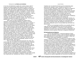 Introducción a La Poética de Aristóteles

Luis de Tavira

si no nos concibiéramos sujetos de nuestra propia vida? Y
sujetos de nuestra propia vida implica ya aquí un acto de
memoria, de capacidad de vivenciar lo pasado de resentir lo
sentido. Esto que lo llamo capacidad de vivencia, que parte
antes de la capacidad de haber “mundeado”. Primero fuimos
capaces de mundear, es decir de inventar el mundo. Y en el
fuimos capaces de vivirlo y lo traemos con nosotros, y todo lo
vivido está en nosotros, porque imprimió impresiones,
huellas. La huella mnémica, que es la materia prima de la
memoria. Sin ella sería imposible actuar. Sin ella sería
imposible concebirnos sujetos de nuestra vida: “A mi me ha
pasado esto” “A mi no me ha pasado esto”.
Pero como la vida es producción poética de la
memoria, es forzosamente selectiva. Porque si no fuera
selectiva no sería dinámica y no podríamos seguir viviendo. Y
esto nos lo demuestra prodigiosamente Borges en aquella
fábula maravillosa de Funes el memorioso, que era un sujeto
con tal memoria que un día se propuso recordar el día de
ayer. Y para recordar el día de ayer requirió las veinticuatro
horas del día de hoy. Y entonces o estas hoy o estás ayer. Y
entonces esto quiere decir que la memoria no puede ser
exahustiva, ni analítica. La memoria es solo sintética, tanto
que sería posible meter el mar en un agujerito y contarme en
diez minutos toda tu vida. Y para contar en diez minutos toda
la vida hace falta convertirla en fábula, o sea, en aquella
acción que lo explica todo. En ese Alep¿? Dramático, que
contiene todo lo que fui y todo lo que seré. Eso es lo que se
llama drama. Por principio de causalidad, porque no es un
acto, está tramado. ¿Me siguen?
Pero no nos basta esta estructuración hay otras. De
pronto aquí (En el mundo?) nos representamos por orfandad
y necesidad de medida a dios, como una explicación del
mundo. Esto es lo que está detrás de las mitologías, que es
lo que rescata a la piedra de su coseidad para convertirla en
obra de dios y a nosotros mismos en obra de dios. En
explicación esencial, porque explicación esencial quiere decir
explicación de la causa, explicación de la causa del ser, es
decir el origen de todo. Dice Helder? “Y los hombres
inventaron a los dioses para poder encontrar su propia
medida” porque, Dice Goethe, “sospechamos que este mundo
fue creado para ser habitado por titanes, y henos aquí a
CODIT

nosotros con no mayores fuerzas que las necesarias para
ponernos de rodillas y rezar. Cuando la ciencia, en la
ilustración Kant, Molinaire, Diderot, etc. Llegan al arreglo de
lo que constatará Zaratustra que “dios ha muerto en el
corazón de los hombres”. Desaparece lo que Goethe llamaba
el consuelo metafísico de la existencia es decir la orfandad.
No es que Kant diga que dios no existe, dice que es
absolutamente incognoscible e inexplicable por la vía
científica. A esa tendencia que niega la afirmación metafísica
la conocemos históricamente con el nombre de
agnostiscismo, que es simplemente honestidad racional, no
es negación de la fe es afirmación de la fe. Pero ubicación de
la fe en el territorio de la fe, es decir en el territorio del no
saber. Si te quieres mover allí atrévete a moverte en la
oscuridad y descubre que en la oscuridad hay suficiente luz.
Esa es la fe.
Pero en la honestidad científica no es posible afirmar
nada de eso. Este agnosticismo nos privó del consuelo
metafísico de lo absoluto. Y entonces ¿a qué referirnos? Y
después en el horror en el que nos siembra el diagnóstico de
Zaratustra ¿Cómo explicar entonces la angustia existencial?
El Horizonte de la Historia.
Es el fin del idealismo. Y entonces aparece el gran
reformador del idealismo ligado a toda la tradición agnóstica
para replantearnos el nuevo absoluto. El maestro Hegel que
nos propone como nuevo absoluto: La Historia.
Y aparece la historia. Y la historia no en tanto el mito
antiguo, no en tanto la narración, la leyenda y toda la poiesis
que está en ellos; sino la historia como posibilidad científica.
Y a partir de la restauración idealista de la historia entramos
en la dimensión de la historia que es propia de nuestra
cultura, porque todos nosotros no hemos todavía superado la
coordenación histórica de todo lo que es para nosotros. Ya no
nos basta concebirnos, en la realidad, en el mundo, en la
naturaleza o en nuestra propia vida, sino somos habitantes
de la historia, somos seres históricos, y esto está en todas
necesidades de explicarnos las cosas y entonces esta casa,
no pues esta casa es del siglo XVII, pero aquella es del
siglo… Todo es historico, incluso lo que llamamos biografía ya
ni siquiera es nuestra capacidad de revivenciar la propia vida

47

Centro Oaxaqueño de Documentación e Investigación Teatral

 
