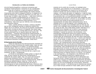 Introducción a La Poética de Aristóteles

Luis de TAvira

sino de hacerla biográfica y entonces la tenemos que
coordenar históricamente y entramos en las coordenadas
diacrónicas de lo histórico, y todo es sustancia histórica.
Este es el abuso epistemológico de nuestro tiempo.
Imponemos ante todo la categoría histórica, no dejamos a la
plaza de Oaxaca ser, a fuerza la referimos a su hist´oria, “y
es que aquí no había y aquí entonces…”, todo tiene historia y
vamos a las piedras a preguntarles por su historia y a
contestarlas por su historia. Y estudiamos el teatro como
historia y si no lo entendemos historicamente, no lo
entendemos. Todo tiene que ser referido a las coordenadas
que llamamos historia.
Claro, cuando salimos al campo y vemos a aquellos
que se han conseguido sustraer al absoluto histórico de
Hegel. Eso es la historia. No pasa de las grandes coordenadas
del mundo, el antes el ahora y el después. Que aquel siglo,
¿Qué es eso de siglo? Yo nomás hablo de hoy y de ayer. “No
es que justamente fue en aquella época del imperio de
maximiliano…” Tenemos que precisarnos históricamente, o
medirnos históricamente. “Es que fue en el sexenio de Lopez
Portillo cuando…”. Referentes históricos para todo. Sin los
cuales nos sentimos naufragar en lo que las cosas son porque
no podemos fecharlas cronológicamente. ¿Está claro?

conecta con la visión de el mundo o la realidad como
naturaleza, pues estamos en el naturalismo. Y aquí pues
vemos que Shakespeare se mueve en el territorio de lo
histórico cuando nos narra la historia de la monarquía
inglesa; o la historia del poder en Inglaterra, o Lope de Vega
se refiere a las crónicas antiguas de Castilla, o al mundo, o a
lo puramente real, o a lo puramente posible. En toda
estructuración de la ficción intervienen esta categorías, esta
estructuraciones previas. La ficción es una de ellas. La única
diferencia que existe es que ésta pretende ser la
representación de todas estas representaciones. De la
realidad como la vida de alguien, de la realidad como la
historia de un pueblo, de la realidad como el mito de una
nación, de la realidad como la perspectiva de una religión, o
de varias de ellas. Pero todas éstas quedan referidas en la
dimensión de la realidad, por lo tanto, lo que hacemos
cuando hacemos teatro es estructurar esto (horizontes
mentales). Cuando los actores o los directores, o los
dramaturgos contestamos acerca de nuestro quehacer
cuando hablamos de una obra, ahí delatamos en el habla
nuestra falta de comprensión de esto que estoy explicando.
“A ver ésta obra es la historia de una…” ¿Como una historia?
Actuar no es contar, el teatro no se trata de contar nada. Se
trata de vivir, de representar, de hacer presente todo el
mundo. Y allí necesariamente intervienen distintas
coordenadas que son con las que se compone la ficción. Así
como para hacer esas estructuraciones necesitamos distintas
coordenadas, esas coordenaciones son las que necesitamos
para estructurar la ficción. Si esto es así, entonces podemos
entender porqué es importante reflexionar la poética. La
poética habrá de tratarse entonces de estas relaciones de las
relaciones entre la creación ficticia y la ciencia, y la historia,
y las cosmogonías, y las religiones y las inferencias de la
realidad y la angustia existencial y aquello que es.
De eso se trata la producción de la dimensión que
llamamos ficción. Porque he aquí que el autor del discurso
poético que inaugura la tradición del pensamiento del teatro
como poiesis, Aristóteles, está convencido de que el hacer del
teatro es una vía privilegiada de conocimiento. Hacemos
teatro para conocer. Y ya dijimos que el entiende que poiesis
es un hacer tal que consiste en hacer saber, para lo cual es

El Horizonte de la Ficción.
Estas son algunas de las estructuraciones mentales en
las que se mueve la aventura de nuestro saber, toda vez que
entiendo que estamos en el teatro y lo hacemos porque
queremos saber. Pero así como he tratado de exponerles esto
como estructuraciones mentales acerca de todo, son
dimensiones que abarcan la infinitud del ser, y que la van
acotando, es decir, coordenando.
La Ficción es semejante a todas juntas o a alguna de
ellas. Es otra manera de estructurar mentalmente el
contenido de nuestro saber. Hay una supra estructuración
poética que llamamos Ficción. Y que tiene otro nombre
puesto?. De aquí podríamos derivar filológicamente, desde la
perspectiva epistemológica, todos los “ismos” de las
corrientes literarias en tanto productoras de ficción o
dramaturgicas en tanto productoras de ficción. Entonces claro
que si podemos decir que cuando aquí la ficción representa o
CODIT

48

Centro Oaxaqueño de Documentación e Investigación Teatral

 