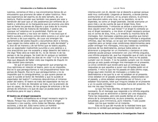 Introducción a La Poética de Aristóteles

Luis de TAvira

Leemos, cerramos el libro y nos encontramos llenos de un
entusiasmo que proviene de saber el saber histórico. Pero
esa experiencia del espíritu es de este tamaño, de una
tesitura. Podría suceder que también nos pasara por azar y
bendición del azar que un día pasáramos por enfrente de un
teatro y viéramos en la marquesina que se anuncia una obra
que se llama los persas de Esquilo y que trata de lo mismo
que trata el libro de historia de Herodoto. Y podría ser,
¿porque no? estamos en la posibilidad. Podría ser que
entramos al teatro y nos toca ver teatro. Y nos toca que el
teatro suceda y entonces vemos sobre escena a un actor que
es Xerxes y de cuyo espíritu, de cuya voz emergen los
parlamentos del poeta Esquilo y escuchamos decir a Xerxes,
“que caigan los cielos sobre mí, porque he sido derrotado” y
lo dice de tal manera y de tal forma que es teatro aquello,
que yo espectador inadvertido sucumbo a una catársis y a
una anacnórisis que me avasalla y salgo desecho del teatro y
me digo “Esta obra se trató de mi, no de Xerxes ni de los
persas ni de los griegos. Se trató de mi porque yo también
he sido derrotado todos los días de mi vida” Y si fui al teatro
digo que después de haber visto esa tragedia de Esquilo mi
vida cambió para siempre.
Se que el ejercicio de imaginación que propongo es
muy optimista en relación al teatro, pero no es imposible.
Eso es lo que perseguiríamos si nos propusiéramos hacer los
persas de Esquilo. Eso es lo que perseguiríamos y no es
imposible que lo consiguiéramos. Lo que quiero pensar es
¿que le sucede al lector de Herodoto y que le sucede al
espectador del teatro? Y entonces descubrimos el inmenso
poder del teatro. El teatro se trata del espectador de hoy en
la noche. Y el libro de Herodoto se trata, con la precisión de
que es capaz, de Xerxes, de los griegos de entonces y de los
persas de entonces y lo que de aquí yo pueda sacar como
enseñanza para mi aquí y ahora.

interlocución con él, decide irse al desierto a pensar porque
está muy confundido. Llegando al desierto, a donde piensa
aventurarse en el silencio, en su propio silencio, lo primero
que descubre sobre una roca, en su asombro, no se lo
esperaba, es como un ángel postrado. Decide acercarse un
poco más y se da cuenta de que el ángel llora, llora
desconsoladamente. Y entonces se atreve a acercarse y le
dice ¿Quién eres? ¿Por qué lloras? Y el ángel le contesta yo
soy el ángel necesario, y me dicen el ángel necesario porque
soy el correo de dios, mire, y le enseña su mochila llena de
mensajes. Son mensajes urgentes para aquellos que tienen
preguntas urgentes y son contestaciones infinitas a angustias
infinitas, aquí las tengo, yo se que son mensajes sumamente
urgentes pero yo tengo unas condiciones determinantes para
poder entregar mis mensajes, mira aquí están los nombres
precisos de los destinatarios, porque todos estos se
atrevieron a preguntar en un momento y clamaron al cielo
pidiendo ayuda porque conectaron con una infinita angustia,
una infinita angustia tal, que fue imposible que el cielo no les
contestara. Y aquí tengo las respuestas. Pero no he podido
cumplir con mi misión. Y no he podido cumplir con mi misión
poruqe yo solo puedo entregar mis mensajes en el presente.
La única condición que existe para que yo entregue esas
respuetas es que aquellos a quien van dirigidas estén en el
presente. Y mira lo que me ha pasado en este último viaje,
tengo aquí este montón de mensajes y a todos los
destinatarios a los que fui a ver no estaban en el presente.
Unos estaban en el pasado premeditados, obsecionados con
el pasado, y otros estaban angustiados por el futuro y se
estaban futurizando, total que ninguno estaba en el presente
y yo no puedo entregar mis mensajes fuera del presente. Por
eso me ves aquí llorando.
Lo que me hace decirles, el teatro es el ángel
necesario. Es el mensaje que responde a la infinita angustia
de aquellos que se atrevieron a clamar por una respuesta.
Tiene las respuestas, pero solo puede darlas en el aquí y
ahora de la comparecencia, es puro presente, es pura
actualidad, pura inminencia, puro instante. Y solo puede
hablar con los que residen en el instante.
Esto es lo que del mundo de la realidad tiene que
decirnos la verdad que perseguimos haciendo teatro. Una

El teatro es el ángel necesario
El teatro compañeros es el ángel necesario según la
fábula. Porque hay una fábula, que se llama el ángel
necesario y nos cuenta, como todas las fábulas, algunas
acciones, y dice así. Esta narra como un hombre
decepcionado del mundo porque no puede entrar en
CODIT

50

Centro Oaxaqueño de Documentación e Investigación Teatral

 