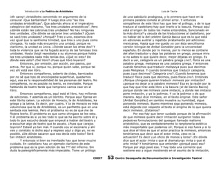 Introducción a La Poética de Aristóteles

Luis de Tavira

¡Ah caray! ¡Aristóteles convertido en argumento de la
censura! ¡Que barbaridad! Y luego dice uno “las tres
unidades aristotélicas”. Que además ahora si el imperativo
categórico del realismo, “las tres unidades aristotélicas”. Pero
¿dónde están las cabronas tres unidades? No hay ningunas
tres unidades. ¿De dónde se sacaron tres unidades? ¿Quien
se sacó tres unidades? ¿Porqué? Tres o uno, estamos otra
vez igual que la santísima trinidad, que tres o uno pues como
chingaos. Yo nada más encuentro una unidad, porque es
clarísimo, la unidad es única. ¿Dónde sacan las otras dos? Y
toda la violencia que se ha fugado acerca de las famosas tres
unidades. Hasta Usigli reprobaba a su alumnos porque había
las tres unidades nada más tenías dos. ¿Qué es esto? De
dónde sale esto? ¿Del libro? ¿Pues qué libro leyeron?
Entonces, por omisión, por acción, por pasiva, por
activa. Por que sí, porque no, porque quien sabe, porque tal
vez ahí está ese libro.
Entonces compañeros, saberlo de oídas, barnizados
por no sé que tipo de enciclopedia superficial, quedarnos
aquí, esa es la responsabilidad de las personas del teatro. No
compañeros, no es posible no leerlo, es inevitable. Porque
hablando de teatro tarde que temprano vamos caer en el
libro.
Entonces compañeros, aquí está el libro, hay millones
de ediciones. Y además es un libritito. Porque aquí fíjense en
este librito caben. La edición de Horacio, la de Aristóteles, ka
griega y la latina. Es decir, por cuatro. Y la de Horacio es más
voluminosa que la de Aristóteles, es un panfletito que en una
sentada nos leemos. Pero el problema no es de que me de
flojera leerlo. El problema es que como chingaos se lee esto.
Y el problema es si yo leo todo lo que se ha escrito sobre él y
todo lo que escucho desde que empecé a hablar del teatro y
a escuchar algo de teatro que te asusto. ¿Pues que carajos
leyeron? Estaré yo tan mal. Y cuando voy al escenario y ahí
veo y constato lo dicho aquí y regreso aquí y digo yo, no es
posible. ¿De dónde sacaron que eso decía este texto? Será
tan imbécil Aristóteles.
Y entonces si bien es inevitable hay que tener mucho
cuidado. En castellano hay un ejemplo clarísimo de este
problema que es la gran edición de las ??? del infierno. Sin
duda la paleográficamente más impecable. Tiene un prólogo
CODIT

de una sabiduría prodigiosa, y lo primero que hace en la
primera palabra comete el primer error. Y entonces
sompañeros de este libro hay que leer el prólogo, y de lo que
traduce al castellano hay que tirarlo a la basura. Porque aquí
está el origen de todos los malos entendidos, Sancionado en
la más dorica? y cesuda de las traducciones al castellano, por
no hablar de la del celebre García Bacca que es la que está
en ediciones austral y repetida piratamente por ediciones
mexicanas. Hasta que me quedo yo con ésta sencillisima
versión bilingüe de Anibal González para la universidad
española. En donde por lo menos, por lo menos se contiene
del afan traductor y deja las palabras en griego, porque mira
si no sabes lo que quiere decir, mejor déjalas en griego. Es
decír a ver, categoría es un palabra griega ¿no?, física es una
palabra griega, melopeya es una palabra griega. Y entonces
cuando tenemos que traducir melopeya pues que decimos
pues Melopeya. Y cuando tenemos que traducir categoría,
pues ¿que decimos? Categoría ¿no?. Cuando tenemos que
traducir física pues que decimos, pues física ¿no?. Entonces
¿Porque chingaos quieren traducir mimesis por imitación?
¿porque no dejar a la palabra mimesis? Esa es la razón por la
que hay que tirar este libro a la basura (el de García Bacca)
porque donde lee mímesis pone imitacio, y donde lee imitacio
pone imitaciòn, y ya la jodimos. Y ya la jodimos y de que
manera. Aquí dice mimesis, en el texto original. Este señor
(Anibal González) en cambio muestra su humildad, sigue
poniendo mimesis. Bueno mientras siga poniendo mimesis,
está dejando con respecto al texto el enigma de lo que quiera
decir mimesis. ¿Estamos?
Por eso hay que tener cuidado porque de la afirmación
de que mímesis quiere decir imitación surgieron todas las
pedestres formulaciones del quesque llamado realismo
aristotélico, que es verdaderamente la ranplonería estética
más insoportable que podamos oír. Porque si eso fuera y si lo
que dice el libro es que el actor practica la mimesis, entonces
tendríamos que decir que el actor imita, ¿eso es la
actuación? Es decir ¿un oficio de monos y loros? ¿En dónde
dice que el actor imita o que el dramaturgo imita o que el
arte imita? Y tendríamos que entender ¿porqué pasó eso?
Porque por algo pasó eso. Y hay toda una corriente que
sostiene eso y sigue insistiendo en el asunto de la imitación,

53

Centro Oaxaqueño de Documentación e Investigación Teatral

 