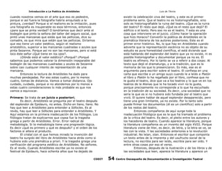Introducción a La Poética de Aristóteles

Luis de TAvira

cuando nosotros vemos en el arte que eso es pedestre,
porque si así fuera la fotografía habría aniquilado a la
pintura, ¿verdad? Porque si el realismo es la imitación, pues
una fotografía es insuperable es esos términos, entonces
¿para que se pinta verdad? O tendríamos que decir ante el
bodegón que pinto la señora del taller del seguro social, que
pintó unas manzanas que estás que las pellizcas, dice su
comadre, es que mira que están que las pellizcas. Diríamos
que eso tiene un valor estético, según el realismo
aristotélico, superior a las manzanas cuadradas o azules que
pinta Sezanne. Porque así no son las manzanas, pero si está
loco éste señor ¿Qué tiene en los ojos?.
¿Dónde está el valor estético? ¿Porqué? ¿Porqué
sabemos que podemos valorar la dimensión inseparable del
bodegón de las manzanas cuadradas y azules de Sezanne
sobre casi cualquier intento de representación de una
manzana.
Entonces la lectura de Aristóteles ha dado para
muchas pendejadas. Por eso estas cuatro, por lo menos
cuatro, tomas de distancia. Vamos a tomar distancia. Ojo
cuidado, cuidado, porque si no atendemos por lo menos a
estas cuatro consideraciones lo más probable es que nos
vamos a equivocar.

existir la celebración viva del teatro, y este es el primer
problema serio. Que el teatro no es historiografiable, sino
solo es historiografiable la ruina del teatro. ¿Que es la ruina
del teatro? El resto que dejó. ¿Qué es el resto que dejó? El
edificio o el texto. Pero eso no es el teatro. Y esta es una
cosa que interviene en el juicio. ¿Cómo hacer la operación
que hizo Horacio? Convertir la poética de Aristóteles en la
premática literaria de los autores posteriores. Este es el
primer error histórico. No, lo que hay en Aristóteles cuando
advierte que la representación escénica no es objeto de su
estudio es pura honestidad científica, el está diciendo que
está hablando del esplendor del teatro que ya no existe, ni es
posible historiografiar y documentar porque ya no es. El
teatro es efímero. Por lo tanto se va a referir a dos cosas: Al
texto que dejó el dramaturgo, y a la tradición, que es la
memoria de los que lo presenciaron. Es más, ese es el
argumento para escribir sobre el teatro. El confiesa en una
carta que escribe a un amigo suyo cuando le a leído a Platón
el libro y Platón lo ha regañado por el libro, confiesa que no
le gusta el teatro, dice que va a los teatros y lo que ve en los
teatros de la Atenas que le ha tocado vivir no le gusta,
porque precisamente no corresponde a lo que ha escuchado
en la tradición de su sociedad. Es decir, una sociedad que no
sería la que es si no hubiera sido fundada por el teatro que
vivió. El quiere hablar de aquel esplendor desaparecido, pero
tiene una gran limitante, ya no existe. Por lo tanto solo
puede firmar los documentos (él es un científico) solo a partir
de los restos del teatro.
Entonces compañeros de aquí surge toda la
inadecuación filológica que es la que ha tramado el problema
de la crítica del teatro. Es decir, el pleito entre los autores y
los hacedores de teatro. Cuando aparece la literatura, porque
la literatura compañeros es un invento del siglo XVIII. Porque
literatura viene de liter, es decir, de letra, y la letra se ve, se
lee con la vista. Y las sociedades anteriores a la revolución
industrial. No leían, oían. Entonces el escritor que componía
un texto antes de la imprenta y del usufructo social de la
lectura, no escribía para ser leído, escribía para ser oído. Y
entre otras cosas por eso el verso.
Entonces, después de la ilustración y de los libros y de
las sociedades que leen, aparece la literatura y aparece un

Primera: Se trata de un juicio a posteriori.
Es decir, Aristóteles se pregunta por el teatro después
del esplendor de Epidauro, no antes. Dicho en llano, llano. No
hay que leer a Aristóteles para entender a Sófocles. Es al
revés, hay que leer a Sófocles para entender a Aristóteles. Y
Aquí estamos en la primera inadecuación de los filólogos. Los
filólogos tratan de explicarnos que copsa fue la tragedia
griega a partir de Aristóteles. Error. Error radical de
metodología. Si la metodología tiene una progresión lógica.
Es decir ¿qué es primero y qué es después? y el orden de los
factores si altera el producto.
El cristal con el que hemos mirado la invención del
teatro ha surgido del libro de Aristóteles hacia atrás como si
hubiera sido una premática a priori. Y la tragedia griega una
verificación del programa estético de Aristóteles. No señores.
Es al revés. Cuando Aristóteles escribe ya no existe el
festival de Epidauro, hace ochenta años que ha dejado de
CODIT

54

Centro Oaxaqueño de Documentación e Investigación Teatral

 