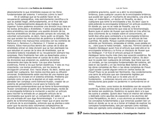Introducción a La Poética de Aristóteles

Luis de Tavira

absolutamente lo que Aristóteles expuso en los libros
fundamentales del sistema. Y entonces ¿cómo lo leen?
En el catálogo que se ha podido hacer de la
recuperación paleográfica, más estrictamente científica a la
que se podido llegar, afortunadamente, en el final del siglo
veinte. Fundamentalmente después de los trabajos de
Ingemar Yurem podemos encontrar una división muy clara en
los textos atribuidos a Aristóteles. Y estos arqueólogos de la
obra aristotélica nos plantean una posible división de los
escritos aristotélicos en dos grandes campos de voluntad, de
voluntad comunicante, es decir, hacia quién va dirigido. Tda
vez que existen los manuscritos de polémica la biblioteca de
París contiene tres manuscritos conocidos con los nombres de
Parisinus 1, Parisinus 2 y Parisinus 3. Y tienen su propia
historia. Estos manuscritos dentro del cuerpo de la obra de
Aristóteles entran en ésta división que se han planteado los
que estudian el cuerpo de la obra de Aristóteles, que se
considera todavía inacabado en su recuperación siempre hay
sorpresas. Pero finalmente han sido ya desechados unos y
confirmados otros hasta tener el cuerpo de la obra. Una de
las divisiones que proponen es, podemos encontrar
claramente dos tipos de texto: Los que ellos llaman
exotéricos, frente a los que llaman esotéricos. Y esto es muy
importante. Los textos exotéricos, son los textos de
divulgación universal. Exo: hacia afuera. Es decir, textos que
puede leer cualquiera. Son textos escritos para su difusión
universal. Evidentemente están escritos de una manera que
cualquiera no iniciado en el sistema entienda. Problema por
ejemplo como el que se le planteó en el siglo veinte un
pensador tan complejo como Edmond Husser, creador de un
sistema de pensamiento crucial para la historia del
pensamiento contemporáneo que se llama la fenomenología.
Husser considerado el padre de la fenomenología, recibe de
la enciclopedia británica la invitación a escribir un artículo
para inscribir la entrada de un pequeño artículo de la
enciclopedia que quiere ser un compendio del saber, y que le
da una entrada ahí que diga fenomenología. Y si vive el
padre de la fenomenología, quien mejor que el para escribir
el artículo de la enciclopedia, entonces que se plantea a este
autor que ha escrito esos volúmenes complejísimos de
filosofía donde el fundamenta su sistema. Pues enfrentó un
CODIT

problema gravísimo, quien va a abrir la enciclopedia
británica, pues cualquier usuario de la enciclopedia británica,
que puede ser igual un muchacho de secundaria, una ama de
casa, un matemático, un doctor en filosofía, es decir,
cualquiera que tome la enciclopedia y lea. Es decir ¿que le
está pidiendo la enciclopedia británica? Un artículo exotérico.
En donde yo, que no se nada de filosofía, voy a la
enciclopedia para enterarme que cosa es la fenomenología.
Bueno pues el pobre de Husser que escribió en tres años los
doce volúmenes de su tratado sobre el conocimiento, se
tardó diez años para contestarle a la enciclopedia británica
que se consideraba incapaz de escribir un artículo de tres
cuartillas. No podía. Porque cuando empezaba a decir que
entiendo por fenómeno, empezaba el rollote, pues estaba en
su… claro pues le había tomado… todo eso. Terminó siendo el
maestro Heideguer quien hizo el artículo que está allá en la
enciclopedia británica y lo firma un discípulo de Husser que
es Heideguer. Y el hizo el articulo porque el maestro
Heideguer tenía mucho más claro esa vocación exotérica. No
así en sus propios libros que fue bastante críptico. Es decir
que no puede leer cualquiera de entrada. Que tiene que ser
un iniciado, en los conceptos fundamentales del sistema, ahí
está en las Gandhi y en las librerías Best Sellers de oferta,
las obras completas de Marx o las obras completas de Freud.
¿Qué sucede cuando alguien entra en ciertos textos de
Freud? Pues no se accede tan fácilmente. Hay evidentemente
una serie de artículos que son claramente legibles por
cualquiera. Y hay otros que si no está uno en el
fundamento… y entonces recurre uno a los hermeneutas
introductores para poder no perderme ni confundirme en el
texto.
Pues bien, unos textos de Aristóteles son de vocación
exotérica, textos escritos para la difusión y otro buen número
de textos son esotéricos. Esotérico no quiere decir a lo que
les suena a ustedes. Quiere decir hacia el interior del sistema
y dedicado como apuntes de exposición a los alumnos del
Liceo Peripatético, es decir, a sus alumnos ya enterados de
los conceptos fundamentales y que entonces pueden leer un
texto en donde ya no se va a tomar el trabajo de explicar los
conceptos fundamentales, tale por ejemplo como realidad,
tales por ejemplo como analogía. Y entonces si nosotros no

57

Centro Oaxaqueño de Documentación e Investigación Teatral

 