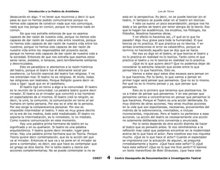 Introducción a La Poética de Aristóteles

Luis de TAvira

desacuerdo en algo. Y no tener que reunirnos y decir lo que
pasa es que no hemos podido comunicarnos porque no
hemos sido capaces de construir nada que nos comunique,
nada que nos ponga en común, porque no tenemos nada en
común.
De que nos extraña entonces de que no seamos
capaces de dar razón de nuestra vida, porque no hemos sido
capaces de dar razón de nuestra vida entre nosotros, porque
no hemos sido capaces de dar razón de nuestra vida entre los
nuestros, porque no hemos sido capaces de dar razón de
nuestra vida entre los responsables del proyecto social,
porque no hemos sido capaces de dar razón de nuestra vida a
la sociedad. Entonces de que nos extraña que seamos estos
seres raros, aislados, si tenaces, pero terriblemente solitarios
y desvinculados.
Esto es paradójico si atentemos a la razón histórica
del teatro, porque el teatro fue el detonante social por
excelencia. La función esencial del teatro fue religiosa. Y no
me entiendan mal. El teatro no es religioso. Al revés, todas
las religiones son teatrales. Porque Religión quiere decir re:
cosa y ligar: igual que en el castellano.
El teatro ligó en torno a algo a la comunidad. El teatro
es la reunión de la comunidad. La palabra teatro quiere decir
mirador. El teatro es el mirador que convirtió a los hombres
en espectadores de sí mismos. El teatro creó la religión, es
decir, la unió, la comunión, la comunicación en torno al ser
humano en tanto persona. Por eso es el arte de la persona.
Por eso exige la comparecencia personal. Por eso es
imposible intermediar el teatro. Y esto es muy grave decirlo
en la era de los medios, todo está mediatizado. El teatro no
soporta la intermediación, es lo inmediato, lo no mediato.
Como nuestra comunicación en este momento.
Hay una palabra prima hermana de teatro en su
significado y en su quehacer. Si teatro es una palabra
arquitectónica. Y teatro quiere decir mirador, lugar para
mirar. Hay una palabra prima hermana que es Teoría. Porque
Teoría quiere decir contemplación, que es la acción del que
va al mirador. Entonces el que va y se pone en el mirador se
pone a contemplar, es decir, eso que hace es contemplar que
en griego se dice teoría. Por lo tanto teatro y teoría son
acciones complementarias. No se puede contemplar si no se

esta en la perspectiva. Es decir, no se puede teorizar sin el
teatro, ni tampoco se puede estar en el teatro sin teorizar.
Y esto ya suena un poco escandalozón, porque nos ha
dado a las gentes de teatro por tener alergia de la teoría. Eso
que lo hagan los académicos, los eruditos, los filólogos, los
filósofos. Nosotros hacemos obras.
Y en efecto lo hacemos así, ¿Y qué es lo que ha
pasado? Algo muy grave para toda la humanidad. El que
teoriza ya no practica. El que practica ya no teoriza. Y en
ambas orientaciones el error es catastrófico, porque se
termina no haciendo aquello que se dijo que se hacía.
Por eso yo digo en el teatro, el que teoriza el teatro y
no lo practica en realidad no lo teoriza. Tanto como el que
practica el teatro y no lo teoriza en realidad no lo practica.
¿Qué es lo que quiero decir? Que no podemos dejar de
considerar la estrecha relación que existe entre lo que
pensamos y lo que hacemos. Esto es.
Vamos a estar aquí estos días escasos para pensar en
lo que hacemos. Por lo tanto, lo que vamos a pensar en
primer lugar será pensar que pensamos. Que no es lo mismo.
Por qué no es lo mismo pensar y ya, que pensar que
pensamos.
Esto es lo primero que tenemos que plantearnos. Se
va a tratar de pensar que pensamos. Y en ese pensar que
pensamos vamos a concentrarnos en pensar que pensamos lo
que hacemos. Porque el Teatro es una acción deliberada. Es
muy distinto de otras acciones. Hay otras muchas acciones
en la vida que son espontaneas, necesarias, provenientes del
instinto de la sobrevivencia, inevitables, e incluso
inconscientes, impulsivas. Pero el teatro no pertenece a esas
acciones. La acción del teatro es necesariamente una acción
no solamente deliberada sino convenida y anunciada.
Por lo tanto depende de otra acción distinta de hacer
el teatro que es pensarlo antes. Si nos remitiéramos a la
reflexión mas cabal que podamos encontrar en la modernidad
acerca de lo que hace el actor. Para nosotros eso nos inquieta
mucho. ¿Qué es lo que hace el actor? Cuando el espectador
se impresiona con la actuación de alguien, se pregunta
inmediatamente y bueno ¿Qué hace este señor? O ¿Qué
hace esta señora? ¿Que es lo que me hizo sentir? O leemos
un texto maravilloso de Boto Strausses, ¿que hace este

CODIT

4

Centro Oaxaqueño de Documentación e Investigación Teatral

 